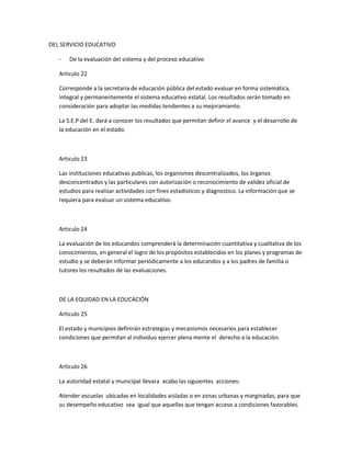 DEL SERVICIO EDUCATIVO

   -   De la evaluación del sistema y del proceso educativo

   Articulo 22

   Corresponde a la secretaria de educación pública del estado evaluar en forma sistemática,
   integral y permanentemente el sistema educativo estatal. Los resultados serán tomado en
   consideración para adoptar las medidas tendientes a su mejoramiento.

   La S.E.P del E. dará a conocer los resultados que permitan definir el avance y el desarrollo de
   la educación en el estado.



   Articulo 23

   Las instituciones educativas publicas, los organismos descentralizados, los órganos
   desconcentrados y las particulares con autorización o reconocimiento de validez oficial de
   estudios para realizar actividades con fines estadísticos y diagnostico. La información que se
   requiera para evaluar un sistema educativo.



   Articulo 24

   La evaluación de los educandos comprenderá la determinación cuantitativa y cualitativa de los
   conocimientos, en general el logro de los propósitos establecidos en los planes y programas de
   estudio y se deberán informar periódicamente a los educandos y a los padres de familia o
   tutores los resultados de las evaluaciones.



   DE LA EQUIDAD EN LA EDUCACIÓN

   Articulo 25

   El estado y municipios definirán estrategias y mecanismos necesarios para establecer
   condiciones que permitan al individuo ejercer plena mente el derecho a la educación.



   Articulo 26

   La autoridad estatal y municipal llevara acabo las siguientes acciones:

   Atender escuelas ubicadas en localidades aisladas o en zonas urbanas y marginadas, para que
   su desempeño educativo sea igual que aquellas que tengan acceso a condiciones favorables.
 