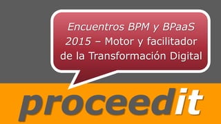 proceedit
Encuentros BPM y BPaaS
2015 – Motor y facilitador
de la Transformación Digital
 