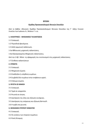 11
	
  
	
  
	
  
	
  
	
  
ΦΥΣΙΚΗ	
  
Ομάδας	
  Προσανατολισμού	
  Θετικών	
  Σπουδών	
  
Από	
   το	
   βιβλίο	
   «Φυσική»	
   Ομάδας	
   Προσανατολισμού	
   Θετικών	
   Σπουδών	
   της	
   Γ΄	
   τάξης	
   Γενικού	
  
Λυκείου	
  των	
  Ιωάννου	
  Α.,	
  Ντάνου	
  Γ.	
  κ.α..	
  	
  
	
  
1.	
  ΗΛΕΚΤΡΙΚΕΣ	
  –	
  ΜΗΧΑΝΙΚΕΣ	
  ΤΑΛΑΝΤΩΣΕΙΣ	
  
1-­‐1	
  Εισαγωγή.	
  
1-­‐2	
  Περιοδικά	
  φαινόμενα.	
  
1-­‐3	
  Απλή	
  αρμονική	
  ταλάντωση.	
  
1-­‐5α	
  Φθίνουσες	
  μηχανικές	
  ταλαντώσεις.	
  	
  
1-­‐6α	
  Εξαναγκασμένες	
  Μηχανικές	
  ταλαντώσεις.	
  	
  
Από	
  την	
  1-­‐6β	
  :	
  Μόνο	
  	
  τις	
  εφαρμογές	
  του	
  συντονισμού	
  στις	
  μηχανικές	
  ταλαντώσεις	
  
1-­‐7	
  Σύνθεση	
  ταλαντώσεων	
  	
  
2.	
  ΚΥΜΑΤΑ	
  
2-­‐1	
  Εισαγωγή.	
  
2-­‐2	
  Μηχανικά	
  κύματα.	
  
2-­‐3	
  Επαλληλία	
  ή	
  υπέρθεση	
  κυμάτων.	
  
2-­‐4	
  Συμβολή	
  δύο	
  κυμάτων	
  στην	
  επιφάνεια	
  υγρού.	
  
2-­‐5	
  Στάσιμα	
  κύματα.	
  
3.	
  ΡΕΥΣΤΑ	
  ΣΕ	
  ΚΙΝΗΣΗ	
  
3-­‐1	
  Εισαγωγή.	
  
3-­‐2	
  Υγρά	
  σε	
  ισορροπία.	
  
3-­‐3	
  Ρευστά	
  σε	
  κίνηση.	
  
3-­‐4	
  Διατήρηση	
  της	
  ύλης	
  και	
  εξίσωση	
  συνέχειας	
  .	
  
3-­‐5	
  Διατήρηση	
  της	
  ενέργειας	
  και	
  εξίσωση	
  Bernoulli.	
  
3-­‐6	
  Η	
  τριβή	
  στα	
  ρευστά.	
  
4.	
  ΜΗΧΑΝΙΚΗ	
  ΣΤΕΡΕΟΥ	
  ΣΩΜΑΤΟΣ	
  
4-­‐1	
  Εισαγωγή.	
  
4-­‐2	
  Οι	
  κινήσεις	
  των	
  στερεών	
  σωμάτων.	
  
4-­‐3	
  Ροπή	
  δύναμης.	
  
 