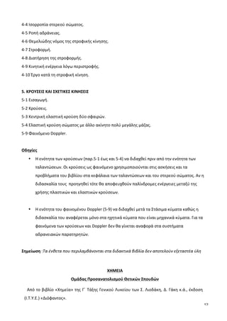 12
4-­‐4	
  Ισορροπία	
  στερεού	
  σώματος.	
  
4-­‐5	
  Ροπή	
  αδράνειας.	
  
4-­‐6	
  Θεμελιώδης	
  νόμος	
  της	
  στροφικής	
  κίνησης.	
  
4-­‐7	
  Στροφορμή.	
  
4-­‐8	
  Διατήρηση	
  της	
  στροφορμής.	
  
4-­‐9	
  Κινητική	
  ενέργεια	
  λόγω	
  περιστροφής.	
  
4-­‐10	
  Έργο	
  κατά	
  τη	
  στροφική	
  κίνηση.	
  
	
  
5.	
  ΚΡΟΥΣΕΙΣ	
  ΚΑΙ	
  ΣΧΕΤΙΚΕΣ	
  ΚΙΝΗΣΕΙΣ	
  
5-­‐1	
  Εισαγωγή.	
  
5-­‐2	
  Κρούσεις.	
  	
  
5-­‐3	
  Κεντρική	
  ελαστική	
  κρούση	
  δύο	
  σφαιρών.	
  
5-­‐4	
  Ελαστική	
  κρούση	
  σώματος	
  με	
  άλλο	
  ακίνητο	
  πολύ	
  μεγάλης	
  μάζας.	
  
5-­‐9	
  Φαινόμενο	
  Doppler.	
  	
  
	
  
Οδηγίες	
  	
  
• Η	
  ενότητα	
  των	
  κρούσεων	
  (παρ.5-­‐1	
  έως	
  και	
  5-­‐4)	
  να	
  διδαχθεί	
  πριν	
  από	
  την	
  ενότητα	
  των	
  
ταλαντώσεων.	
  Οι	
  κρούσεις	
  ως	
  φαινόμενο	
  χρησιμοποιούνται	
  στις	
  ασκήσεις	
  και	
  τα	
  
προβλήματα	
  του	
  βιβλίου	
  στα	
  κεφάλαια	
  των	
  ταλαντώσεων	
  και	
  του	
  στερεού	
  σώματος.	
  Αν	
  η	
  
διδασκαλία	
  τους	
  	
  προηγηθεί	
  τότε	
  θα	
  αποφευχθούν	
  παλίνδρομες	
  ενέργειες	
  μεταξύ	
  της	
  
χρήσης	
  πλαστικών	
  και	
  ελαστικών	
  κρούσεων.	
  
	
  
• Η	
  ενότητα	
  του	
  φαινομένου	
  Doppler	
  (5-­‐9)	
  να	
  διδαχθεί	
  μετά	
  τα	
  Στάσιμα	
  κύματα	
  καθώς	
  η	
  
διδασκαλία	
  του	
  αναφέρεται	
  μόνο	
  στα	
  ηχητικά	
  κύματα	
  που	
  είναι	
  μηχανικά	
  κύματα.	
  Για	
  τα	
  
φαινόμενα	
  των	
  κρούσεων	
  και	
  Doppler	
  δεν	
  θα	
  γίνεται	
  αναφορά	
  στα	
  συστήματα	
  
αδρανειακών	
  παρατηρητών.	
  
	
  
Σημείωση	
  :Τα	
  ένθετα	
  που	
  περιλαμβάνονται	
  στα	
  διδακτικά	
  βιβλία	
  δεν	
  αποτελούν	
  εξεταστέα	
  ύλη	
  
	
  
	
  
ΧΗΜΕΙΑ	
  
Ομάδας	
  Προσανατολισμού	
  Θετικών	
  Σπουδών	
  
Από	
  το	
  βιβλίο	
  «Χημεία»	
  της	
  Γ΄	
  Τάξης	
  Γενικού	
  Λυκείου	
  των	
  Σ.	
  Λιοδάκη,	
  Δ.	
  Γάκη	
  κ.ά.,	
  έκδοση	
  
(Ι.Τ.Υ.Ε.)	
  «Διόφαντος».	
  
 