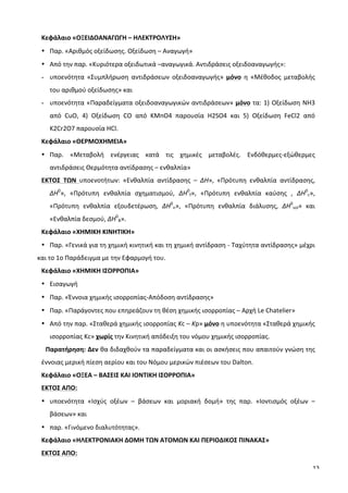 13
Κεφάλαιο	
  «ΟΞΕΙΔΟΑΝΑΓΩΓΗ	
  –	
  ΗΛΕΚΤΡΟΛΥΣΗ»	
  	
  
• Παρ.	
  «Αριθμός	
  οξείδωσης.	
  Οξείδωση	
  –	
  Αναγωγή»	
  	
  
• Από	
  την	
  παρ.	
  «Κυριότερα	
  οξειδωτικά	
  –αναγωγικά.	
  Αντιδράσεις	
  οξειδοαναγωγής»:	
  
- υποενότητα	
   «Συμπλήρωση	
   αντιδράσεων	
   οξειδοαναγωγής»	
   μόνο	
   η	
   «Μέθοδος	
   μεταβολής	
  
του	
  αριθμού	
  οξείδωσης»	
  και	
  	
  
- υποενότητα	
  «Παραδείγματα	
  οξειδοαναγωγικών	
  αντιδράσεων»	
  μόνο	
  τα:	
  1)	
  Οξείδωση	
  ΝΗ3	
  
από	
   CuO,	
   4)	
   Οξείδωση	
   CO	
   από	
   KMnO4	
   παρουσία	
   H2SO4	
   και	
   5)	
   Οξείδωση	
   FeCl2	
   από	
  
K2Cr2O7	
  παρουσία	
  HCl.	
  
Κεφάλαιο	
  «ΘΕΡΜΟΧΗΜΕΙΑ»	
  	
  
• Παρ.	
   «Μεταβολή	
   ενέργειας	
   κατά	
   τις	
   χημικές	
   μεταβολές.	
   Ενδόθερμες-­‐εξώθερμες	
  
αντιδράσεις	
  Θερμότητα	
  αντίδρασης	
  –	
  ενθαλπία»	
  	
  
ΕΚΤΟΣ	
   ΤΩΝ	
   υποενοτήτων:	
   «Ενθαλπία	
   αντίδρασης	
   –	
   ΔΗ»,	
   «Πρότυπη	
   ενθαλπία	
   αντίδρασης,	
  	
  
ΔΗ0
»,	
   «Πρότυπη	
   ενθαλπία	
   σχηματισμού,	
   ΔΗ0
f»,	
   «Πρότυπη	
   ενθαλπία	
   καύσης	
   ,	
   ΔΗ0
c»,	
  
«Πρότυπη	
   ενθαλπία	
   εξουδετέρωση,	
   ΔΗ0
n»,	
   «Πρότυπη	
   ενθαλπία	
   διάλυσης,	
   ΔΗ0
sol»	
   και	
  
«Ενθαλπία	
  δεσμού,	
  ΔΗ0
B».	
  
Κεφάλαιο	
  «ΧΗΜΙΚΗ	
  ΚΙΝΗΤΙΚΗ»	
  	
  
• Παρ.	
  «Γενικά	
  για	
  τη	
  χημική	
  κινητική	
  και	
  τη	
  χημική	
  αντίδραση	
  -­‐	
  Ταχύτητα	
  αντίδρασης»	
  μέχρι	
  
και	
  το	
  1ο	
  Παράδειγμα	
  με	
  την	
  Εφαρμογή	
  του.	
  
Κεφάλαιο	
  «ΧΗΜΙΚΗ	
  ΙΣΟΡΡΟΠΙΑ»	
  	
  
• Εισαγωγή	
  	
  
• Παρ.	
  «Έννοια	
  χημικής	
  ισορροπίας-­‐Απόδοση	
  αντίδρασης»	
  	
  
• Παρ.	
  «Παράγοντες	
  που	
  επηρεάζουν	
  τη	
  θέση	
  χημικής	
  ισορροπίας	
  –	
  Αρχή	
  Le	
  Chatelier»	
  	
  
• Από	
  την	
  παρ.	
  «Σταθερά	
  χημικής	
  ισορροπίας	
  Kc	
  –	
  Kp»	
  μόνο	
  η	
  υποενότητα	
  «Σταθερά	
  χημικής	
  
ισορροπίας	
  Kc»	
  χωρίς	
  την	
  Κινητική	
  απόδειξη	
  του	
  νόμου	
  χημικής	
  ισορροπίας.	
  	
  
Παρατήρηση:	
  Δεν	
  θα	
  διδαχθούν	
  τα	
  παραδείγματα	
  και	
  οι	
  ασκήσεις	
  που	
  απαιτούν	
  γνώση	
  της	
  
έννοιας	
  μερική	
  πίεση	
  αερίου	
  και	
  του	
  Νόμου	
  μερικών	
  πιέσεων	
  του	
  Dalton.	
  
Κεφάλαιο	
  «ΟΞΕΑ	
  –	
  ΒΑΣΕΙΣ	
  ΚΑΙ	
  ΙΟΝΤΙΚΗ	
  ΙΣΟΡΡΟΠΙΑ»	
  	
  
ΕKTΟΣ	
  ΑΠΟ:	
  	
  
• υποενότητα	
   «Ισχύς	
   οξέων	
   –	
   βάσεων	
   και	
   μοριακή	
   δομή»	
   της	
   παρ.	
   «Ιοντισμός	
   οξέων	
   –	
  
βάσεων»	
  και	
  	
  
• παρ.	
  «Γινόμενο	
  διαλυτότητας».	
   	
  
Κεφάλαιο	
  «ΗΛΕΚΤΡΟΝΙΑΚΗ	
  ΔΟΜΗ	
  ΤΩΝ	
  ΑΤΟΜΩΝ	
  ΚΑΙ	
  ΠΕΡΙΟΔΙΚΟΣ	
  ΠΙΝΑΚΑΣ»	
  	
  
ΕKTΟΣ	
  ΑΠΟ:	
  	
  
 