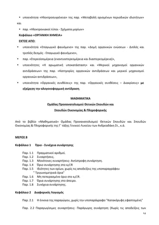 14
• υποενότητα	
  «Ηλεκτροσυγγένεια»	
  της	
  παρ.	
  «Μεταβολή	
  ορισμένων	
  περιοδικών	
  ιδιοτήτων»	
  
και	
  	
  
• παρ.	
  «Ηλεκτρονιακοί	
  τύποι	
  -­‐	
  Σχήματα	
  μορίων»	
  
Κεφάλαιο	
  «ΟΡΓΑΝΙΚΗ	
  ΧΗΜΕΙΑ»	
  	
  
ΕKTΟΣ	
  ΑΠΟ:	
   	
   	
  
• υποενότητα	
   «Επαγωγικό	
   φαινόμενο»	
   της	
   παρ.	
   «Δομή	
   οργανικών	
   ενώσεων	
   -­‐	
   Διπλός	
   και	
  
τριπλός	
  δεσμός	
  -­‐	
  Επαγωγικό	
  φαινόμενο»,	
  	
  
• παρ.	
  «Στερεοϊσομέρεια	
  (εναντιοστερεομέρεια	
  και	
  διαστερεομέρεια)»,	
  
• υποενότητες	
   «Η	
   αρωματική	
   υποκατάσταση»	
   και	
   «Μερικοί	
   μηχανισμοί	
   οργανικών	
  
αντιδράσεων»	
   της	
   παρ.	
   «Κατηγορίες	
   οργανικών	
   αντιδράσεων	
   και	
   μερικοί	
   μηχανισμοί	
  
οργανικών	
  αντιδράσεων»,	
  	
  
• υποενότητα	
   «Οργανικές	
   συνθέσεις»	
   της	
   παρ.	
   «Οργανικές	
   συνθέσεις	
   –	
   Διακρίσεις»	
   με	
  
εξαίρεση	
  την	
  αλογονοφορμική	
  αντίδραση.	
  
	
  
ΜΑΘΗΜΑΤΙΚΑ	
  
Ομάδας	
  Προσανατολισμού	
  Θετικών	
  Σπουδών	
  και	
  	
  
Σπουδών	
  Οικονομίας	
  &	
  Πληροφορικής	
  
	
  
Από	
   το	
   βιβλίο	
   «Μαθηματικά»	
   Ομάδας	
   Προσανατολισμού	
   Θετικών	
   Σπουδών	
   και	
   Σπουδών	
  
Οικονομίας	
  &	
  Πληροφορικής	
  της	
  Γ΄	
  τάξης	
  Γενικού	
  Λυκείου	
  των	
  Ανδρεαδάκη	
  Στ.,	
  κ.ά.	
  
	
  
	
  
ΜΕΡΟΣ	
  Β	
  
	
  
Κεφάλαιο	
  1	
  	
  	
  	
  	
  	
  Όριο	
  -­‐	
  Συνέχεια	
  συνάρτησης	
  
	
  
Παρ.	
  1.1	
  	
  	
  	
  	
  Πραγματικοί	
  αριθμοί.	
  	
  
Παρ.	
  1.2	
  	
  	
  	
  	
  Συναρτήσεις.	
  
Παρ.	
  1.3	
  	
  	
  	
  	
  Μονότονες	
  συναρτήσεις-­‐	
  Αντίστροφη	
  συνάρτηση.	
  
Παρ.	
  1.4	
  	
  	
  	
  	
  Όριο	
  συνάρτησης	
  στο	
  x0∈R	
  
	
  	
  	
  	
  	
  	
  	
  	
  	
  	
  	
  	
  	
  	
  	
  	
   Παρ.	
  1.5	
  	
  	
  	
  	
  Ιδιότητες	
  των	
  ορίων,	
  χωρίς	
  τις	
  αποδείξεις	
  της	
  υποπαραγράφου	
  
	
  	
  	
  	
  	
  	
  	
  	
  	
  	
  	
  	
  	
  	
  	
  	
  	
  	
  	
  	
  	
  	
  	
  	
  	
  	
  	
  	
  	
  	
  	
  	
  	
  	
  	
  	
  "	
  Τριγωνομετρικά	
  όρια"	
  
Παρ.	
  1.6	
  	
  	
  	
  	
  Μη	
  πεπερασμένο	
  όριο	
  στο	
  x0∈R.	
  
Παρ.	
  1.7	
  	
  	
  	
  	
  Όρια	
  συνάρτησης	
  στο	
  άπειρο.	
  
Παρ.	
  1.8	
  	
  	
  	
  	
  Συνέχεια	
  συνάρτησης.	
  
	
  
Κεφάλαιο	
  2	
   Διαφορικός	
  Λογισμός	
  
	
  
Παρ.	
  2.1	
  	
  	
  	
  	
  Η	
  έννοια	
  της	
  παραγώγου,	
  χωρίς	
  την	
  υποπαράγραφο	
  "Κατακόρυφη	
  εφαπτομένη"	
  	
  
	
  
Παρ.	
   2.2	
   Παραγωγίσιμες	
   συναρτήσεις-­‐	
   Παράγωγος	
   συνάρτηση	
   (Χωρίς	
   τις	
   αποδείξεις	
   των	
  
 