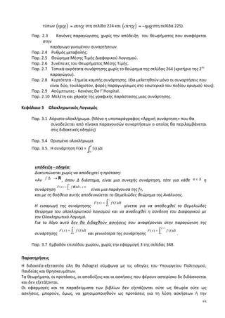 15
τύπων	
  ( )
΄
ηµχ συνχ= 	
  στη	
  σελίδα	
  224	
  και	
  ( )
΄
συνχ ηµχ= − στη	
  σελίδα	
  225).	
  	
  
Παρ.	
  2.3	
  	
  	
  	
  	
  Κανόνες	
  παραγώγισης,	
  χωρίς	
  την	
  απόδειξη	
  	
  του	
  θεωρήματος	
  που	
  αναφέρεται	
  
στην	
  	
  
	
  	
  	
  	
  	
  	
  	
  	
  	
  	
  	
  	
  	
  	
  	
  	
  	
  	
  παράγωγο	
  γινομένου	
  συναρτήσεων.	
  
Παρ.	
  2.4	
  	
  	
  	
  Ρυθμός	
  μεταβολής.	
  
Παρ.	
  2.5	
  	
  	
  	
  Θεώρημα	
  Μέσης	
  Τιμής	
  Διαφορικού	
  Λογισμού.	
  
Παρ.	
  2.6	
  	
  	
  	
  Συνέπειες	
  του	
  Θεωρήματος	
  Μέσης	
  Τιμής.	
  
Παρ.	
  2.7	
  	
  	
  	
  Τοπικά	
  ακρότατα	
  συνάρτησης	
  χωρίς	
  το	
  θεώρημα	
  της	
  σελίδας	
  264	
  (κριτήριο	
  της	
  2ης
	
  	
  
	
  	
  	
  	
  	
  	
  	
  	
  	
  	
  	
  	
  	
  	
  	
  	
  	
  	
  παραγώγου).	
  
Παρ.	
  2.8	
  	
  	
  	
  Κυρτότητα	
  -­‐	
  Σημεία	
  καμπής	
  συνάρτησης.	
  (Θα	
  μελετηθούν	
  μόνο	
  οι	
  συναρτήσεις	
  που	
  	
  	
  
	
  	
  	
  	
  	
  	
  	
  	
  	
  	
  	
  	
  	
  	
  	
  	
  	
  	
  είναι	
  δύο,	
  τουλάχιστον,	
  φορές	
  παραγωγίσιμες	
  στο	
  εσωτερικό	
  του	
  πεδίου	
  ορισμού	
  τους).	
  
Παρ.	
  2.9	
  	
  	
  	
  Ασύμπτωτες	
  -­‐	
  Κανόνες	
  De	
  l’	
  Hospital.	
  
Παρ.	
  2.10	
  	
  Μελέτη	
  και	
  χάραξη	
  της	
  γραφικής	
  παράστασης	
  μιας	
  συνάρτησης.	
  
	
  
Κεφάλαιο	
  3	
   Ολοκληρωτικός	
  Λογισμός	
  
	
  
Παρ.	
  3.1	
  	
  Αόριστο	
  ολοκλήρωμα.	
  (Μόνο	
  η	
  υποπαράγραφος	
  «Αρχική	
  συνάρτηση»	
  που	
  θα	
  	
  
συνοδεύεται	
  από	
  πίνακα	
  παραγουσών	
  συναρτήσεων	
  ο	
  οποίος	
  θα	
  περιλαμβάνεται	
  	
  	
  	
  	
  	
  	
  
στις	
  διδακτικές	
  οδηγίες)	
  
	
  
Παρ.	
  3.4	
  	
  	
  Ορισμένο	
  ολοκλήρωμα	
  
Παρ.	
  3.5.	
  	
  Η	
  συνάρτηση	
  F(x)	
  =	
  
x
f(t)dt
α∫ 	
  	
  
	
  
	
  
υπόδειξη	
  -­‐	
  οδηγία:	
  
Διατυπώνεται	
  χωρίς	
  να	
  αποδειχτεί	
  η	
  πρόταση:	
  
«Αν	
   ,	
   όπου	
   Δ	
   διάστημα,	
   είναι	
   μια	
   συνεχής	
   συνάρτηση,	
   τότε	
   για	
   κάθε	
   	
   η	
  
συνάρτηση	
   	
  είναι	
  μια	
  παράγουσα	
  της	
  f»,	
  	
  
και	
  με	
  τη	
  βοήθεια	
  αυτής	
  αποδεικνύεται	
  το	
  Θεμελιώδες	
  θεώρημα	
  της	
  Ανάλυσης.	
  
Η	
   εισαγωγή	
   της	
   συνάρτησης	
   	
   γίνεται	
   για	
   να	
   αποδειχθεί	
   το	
   Θεμελιώδες	
  
Θεώρημα	
  του	
  ολοκληρωτικού	
  λογισμού	
  και	
  να	
  αναδειχθεί	
  η	
  σύνδεση	
  του	
  Διαφορικού	
  με	
  
τον	
  Ολοκληρωτικό	
  Λογισμό.	
  	
  
Για	
   το	
   λόγο	
   αυτό	
   δεν	
   θα	
   διδαχθούν	
   ασκήσεις	
   που	
   αναφέρονται	
   στην	
   παραγώγιση	
   της	
  
συνάρτησης	
   	
  και	
  γενικότερα	
  της	
  συνάρτησης	
   .	
  	
  
	
  
Παρ.	
  3.7	
  	
  Εμβαδόν	
  επιπέδου	
  χωρίου,	
  χωρίς	
  την	
  εφαρμογή	
  3	
  της	
  σελίδας	
  348.	
  
	
  
Παρατηρήσεις	
  
Η	
   διδακτέα-­‐εξεταστέα	
   ύλη	
   θα	
   διδαχτεί	
   σύμφωνα	
   με	
   τις	
   οδηγίες	
   του	
   Υπουργείου	
   Πολιτισμού,	
  
Παιδείας	
  και	
  Θρησκευμάτων.	
  
Τα	
  θεωρήματα,	
  οι	
  προτάσεις,	
  οι	
  αποδείξεις	
  και	
  οι	
  ασκήσεις	
  που	
  φέρουν	
  αστερίσκο	
  δε	
  διδάσκονται	
  	
  
και	
  δεν	
  εξετάζονται.	
  
Οι	
   εφαρμογές	
   και	
   τα	
   παραδείγματα	
   των	
   βιβλίων	
   δεν	
   εξετάζονται	
   ούτε	
   ως	
   θεωρία	
   ούτε	
   ως	
  
ασκήσεις,	
   μπορούν,	
   όμως,	
   να	
   χρησιμοποιηθούν	
   ως	
   προτάσεις	
   για	
   τη	
   λύση	
   ασκήσεων	
   ή	
   την	
  
 