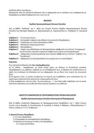 16
απόδειξη	
  άλλων	
  προτάσεων.	
  
Εξαιρούνται	
  από	
  την	
  εξεταστέα-­‐διδακτέα	
  ύλη	
  οι	
  εφαρμογές	
  και	
  οι	
  ασκήσεις	
  που	
  αναφέρονται	
  σε	
  
λογαρίθμους	
  με	
  βάση	
  διαφορετική	
  του	
  e	
  και	
  του	
  10.	
  
	
  
ΒΙΟΛΟΓΙΑ	
  
Ομάδας	
  Προσανατολισμού	
  Θετικών	
  Σπουδών	
  
Από	
   το	
   βιβλίο	
   ‘’Βιολογία’’	
   της	
   Γ΄	
   τάξης	
   του	
   Γενικού	
   Λυκείου	
   Ομάδας	
   Προσανατολισμού	
   Θετικών	
  
Σπουδών	
  των	
  Αλεπόρου-­‐Μαρίνου	
  Β.,	
  Αργυροκαστρίτη	
  Α.,	
  Κομητοπούλου	
  Α.,	
  Πιαλόγλου	
  Π.,	
  Σγουρίτσα	
  
Β..	
  	
  
	
  
Κεφάλαιο	
  1	
  	
  	
  	
  «Το	
  γενετικό	
  υλικό».	
  
Κεφάλαιο	
  2	
  	
  	
  	
  «Αντιγραφή,	
  έκφραση	
  και	
  ρύθμιση	
  της	
  γενετικής	
  πληροφορίας».	
  
Κεφάλαιο	
  4	
  	
  	
  	
  «Τεχνολογία	
  του	
  ανασυνδυασμένου	
  DNA».	
  
Κεφάλαιο	
  5	
  	
  	
  	
  «Μενδελική	
  κληρονομικότητα».	
  
Κεφάλαιο	
  6	
  	
  	
  	
  «Μεταλλάξεις».	
  
Κεφάλαιο	
  7	
  	
  	
  	
  	
  «Αρχές	
  και	
  μεθοδολογία	
  της	
  Βιοτεχνολογίας»	
  εκτός	
  από	
  την	
  ενότητα	
  ‘’Η	
  παραγωγή	
  	
  	
  	
  	
  	
  	
  	
  	
  	
  
	
  	
  	
  	
  	
  	
  	
  	
  	
  	
  	
  	
  	
  	
  	
  	
  	
  	
  	
  	
  	
  	
  	
  	
  	
  της	
  πενικιλίνης	
  αποτελεί	
  σημαντικό	
  σταθμό	
  στην	
  πορεία	
  της	
  Βιοτεχνολογίας’’	
  	
  
Κεφάλαιο	
  8	
  	
  	
  	
  	
  «Εφαρμογές	
  της	
  Βιοτεχνολογίας	
  στην	
  Ιατρική»	
  εκτός	
  από	
  τις	
  ενότητες	
  ‘’Εμβόλια’’	
  και	
  	
  	
  
	
  	
  	
  	
  	
  	
  	
  	
  	
  	
  	
  	
  	
  	
  	
  	
  	
  	
  	
  	
  	
  	
  	
  	
  	
  ‘’Αντιβιοτικά’’.	
  
Κεφάλαιο	
  9	
  	
  	
  	
  «Εφαρμογές	
  της	
  Βιοτεχνολογίας	
  στη	
  γεωργία	
  και	
  την	
  κτηνοτροφία».	
  
Σημείωση	
  
Στην	
  εξεταστέα-­‐διδακτέα	
  ύλη	
  δεν	
  περιλαμβάνονται:	
  
α)	
   Τα	
   ένθετα	
   -­‐	
   παραθέματα,	
   τα	
   οποία	
   σκοπό	
   έχουν	
   να	
   δώσουν	
   τη	
   δυνατότητα	
   επιπλέον	
  
πληροφόρησης	
  των	
  μαθητών,	
  ανάλογα	
  με	
  τα	
  ενδιαφέροντά	
  τους,	
  σε	
  θέματα	
  που	
  αναδεικνύουν	
  τη	
  
σχέση	
  της	
  επιστήμης	
  της	
  Βιολογίας	
  και	
  των	
  εφαρμογών	
  της	
  με	
  όλους	
  τους	
  τομείς	
  της	
  κοινωνικής	
  
ζωής.	
  
β)	
  Οι	
  χημικοί	
  τύποι,	
  οι	
  οποίοι	
  συνοδεύουν	
  το	
  κείμενο	
  και	
  συμβάλλουν	
  στην	
  κατανόησή	
  του,	
  σε	
  
καμία	
  όμως	
  περίπτωση	
  δεν	
  απαιτείται	
  η	
  απομνημόνευσή	
  τους.	
  
γ)	
  Όσα	
  αναφέρονται	
  υπό	
  τον	
  τίτλο	
  ‘’Ας	
  ερευνήσουμε	
  …’’,	
  στο	
  τέλος	
  κάθε	
  κεφαλαίου	
  και	
  τα	
  οποία	
  
αποτελούν	
  προτάσεις	
  για	
  συνθετικές-­‐δημιουργικές	
  εργασίες	
  των	
  μαθητών.	
  
	
  
	
  
	
  
	
  
ΑΝΑΠΤΥΞΗ	
  ΕΦΑΡΜΟΓΩΝ	
  ΣΕ	
  ΠΡΟΓΡΑΜΜΑΤΙΣΤΙΚΟ	
  ΠΕΡΙΒΑΛΛΟΝ	
  (ΑΕΠΠ)	
  
Ομάδας	
  Προσανατολισμού	
  Σπουδών	
  Οικονομίας	
  &	
  Πληροφορικής	
  
Από	
   το	
   βιβλίο	
   «Ανάπτυξη	
   Εφαρμογών	
   σε	
   Προγραμματιστικό	
   Περιβάλλον»	
   της	
   Γ΄	
   τάξης	
   Γενικού	
  
Λυκείου	
  των	
  Α.	
  Βακάλη,	
  Η.	
  Γιαννόπουλου,	
  Ν.	
  Ιωαννίδη,	
  Χ.	
  Κοίλια,	
  Κ.	
  Μάλαμα,	
  Ι.	
  Μανωλόπουλου,	
  Π.	
  
Πολίτη,	
  έκδοση	
  (Ι.Τ.Υ.Ε.)	
  "Διόφαντος".	
  
	
  
	
  
2.	
  Βασικές	
  Έννοιες	
  Αλγορίθμων	
  
2.1	
  Τι	
  είναι	
  αλγόριθμος.	
  
2.3	
  Περιγραφή	
  και	
  αναπαράσταση	
  αλγορίθμων.	
  
2.4	
  Βασικές	
  συνιστώσες/	
  εντολές	
  ενός	
  αλγορίθμου.	
  
	
   2.4.1	
  Δομή	
  ακολουθίας.	
  
 
