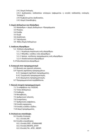 17
	
   2.4.2	
  Δομή	
  Επιλογής.	
  
2.4.3	
   Διαδικασίες	
   πολλαπλών	
   επιλογών	
   (αφαιρείται	
   η	
   εντολή	
   πολλαπλής	
   επιλογής	
  
"Επίλεξε")	
  	
  
	
   2.4.4	
  Εμφωλευμένες	
  Διαδικασίες.	
  
	
   2.4.5	
  Δομή	
  Επανάληψης.	
  
	
  
3.	
  Δομές	
  Δεδομένων	
  και	
  Αλγόριθμοι	
  	
  
	
   3.2	
  Αλγόριθμοι	
  +	
  Δομές	
  Δεδομένων	
  =Προγράμματα	
  
	
   3.3	
  Πίνακες	
  
	
   3.4	
  Στοίβα	
  
	
   3.5	
  Ουρά	
  
	
   3.6	
  Αναζήτηση	
  	
  
	
   3.7	
  Ταξινόμηση	
  
	
   3.9	
  	
  Άλλες	
  δομές	
  δεδομένων	
  
	
  
5.	
  Ανάλυση	
  Αλγορίθμων	
  
	
   5.1	
  	
  Επίδοση	
  αλγορίθμων	
  
	
  5.1.1	
  	
  Χειρότερη	
  περίπτωση	
  ενός	
  αλγορίθμου	
  
	
  5.1.2	
  	
  Μέγεθος	
  	
  εισόδου	
  ενός	
  αλγορίθμου	
  
	
  5.1.3	
  	
  Χρόνος	
  	
  εκτέλεσης	
  προγράμματος	
  ενός	
  αλγορίθμου	
  
	
  5.1.4	
  	
  Αποδοτικότητα	
  αλγορίθμων	
  
	
  	
  	
  	
  	
  	
  	
  	
  	
  5.3	
  Πολυπλοκότητα	
  αλγορίθμων	
  
	
  
6.	
  Εισαγωγή	
  στον	
  προγραμματισμό	
  
	
   6.3	
  Φυσικές	
  και	
  τεχνητές	
  γλώσσες.	
  
	
   6.4	
  Τεχνικές	
  σχεδίασης	
  προγραμμάτων.	
  
	
   	
  	
  	
  	
  	
  	
  6.4.1	
  Ιεραρχική	
  σχεδίαση	
  προγράμματος.	
  
	
   	
  	
  	
  	
  	
  	
  6.4.2	
  Τμηματικός	
  προγραμματισμός.	
  
	
   	
  	
  	
  	
  	
  	
  6.4.3	
  Δομημένος	
  προγραμματισμός.	
   	
  
	
   6.7	
  Προγραμματιστικά	
  περιβάλλοντα.	
  
	
  
7.	
  Βασικά	
  στοιχεία	
  προγραμματισμού.	
  
7.1	
  Το	
  αλφάβητο	
  της	
  ΓΛΩΣΣΑΣ.	
  
7.2	
  Τύποι	
  δεδομένων.	
  
7.3	
  Σταθερές.	
  
7.4	
  Μεταβλητές.	
  
7.5	
  Αριθμητικοί	
  τελεστές.	
  
7.6	
  Συναρτήσεις.	
  
7.7	
  Αριθμητικές	
  εκφράσεις.	
  
7.8	
  Εντολή	
  εκχώρησης.	
  
7.9	
  Εντολές	
  εισόδου-­‐εξόδου.	
  
7.10	
  Δομή	
  προγράμματος.	
  
	
  
8.	
  Επιλογή	
  και	
  επανάληψη	
  
8.1	
  Εντολές	
  Επιλογής	
  
8.1.1	
  Εντολή	
  ΑΝ	
  
8.2	
  Εντολές	
  επανάληψης	
  
8.2.1	
  Εντολή	
  ΟΣΟ...ΕΠΑΝΑΛΑΒΕ	
  
8.2.2	
  Εντολή	
  ΜΕΧΡΙΣ_ΟΤΟΥ	
  
8.2.3	
  Εντολή	
  ΓΙΑ...ΑΠΟ...ΜΕΧΡΙ	
  
 