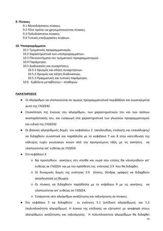 18
	
  
9.	
  Πίνακες	
  
9.1	
  Μονοδιάστατοι	
  πίνακες.	
  
9.2	
  Πότε	
  πρέπει	
  να	
  χρησιμοποιούνται	
  πίνακες.	
  
9.3	
  Πολυδιάστατοι	
  πίνακες.	
  
9.4	
  Τυπικές	
  επεξεργασίες	
  πινάκων.	
  
	
  
10.	
  Υποπρογράμματα	
  
10.1	
  Τμηματικός	
  προγραμματισμός.	
  
10.2	
  Χαρακτηριστικά	
  των	
  υποπρογραμμάτων.	
  
10.3	
  Πλεονεκτήματα	
  του	
  τμηματικού	
  προγραμματισμού.	
  
10.4	
  Παράμετροι.	
  
10.5	
  Διαδικασίες	
  και	
  συναρτήσεις.	
  
10.5.1	
  Ορισμός	
  και	
  κλήση	
  συναρτήσεων.	
  
10.5.2	
  Ορισμός	
  και	
  κλήση	
  διαδικασιών.	
  
10.5.3	
  Πραγματικές	
  και	
  τυπικές	
  παράμετροι.	
  
10.6	
  	
  	
  Εμβέλεια	
  μεταβλητών	
  –	
  σταθερών	
  
	
  
	
  
ΠΑΡΑΤΗΡΗΣΕΙΣ	
  
● Οι	
  Αλγόριθμοι	
  να	
  υλοποιούνται	
  σε	
  αμιγώς	
  προγραμματιστικό	
  περιβάλλον	
  και	
  συγκεκριμένα	
  
αυτό	
  της	
  ΓΛΩΣΣΑΣ.	
  	
  
● Επισκόπηση	
   της	
   έννοιας	
   του	
   αλγορίθμου,	
   των	
   χαρακτηριστικών	
   του	
   και	
   των	
   τρόπων	
  
αναπαράστασής	
   του,	
   και	
   εισαγωγή	
   στα	
   χαρακτηριστικά	
   των	
   γλωσσών	
   προγραμματισμού	
  
και	
  ειδικά	
  της	
  ΓΛΩΣΣΑΣ.	
  	
  
● Οι	
  βασικές	
  αλγοριθμικές	
  δομές	
  	
  του	
  κεφαλαίου	
  2	
  	
  (ακολουθίας,	
  επιλογής	
  και	
  επανάληψης)	
  
να	
   διδαχθούν	
   συνοπτικά	
   και	
   παράλληλα	
   με	
   το	
   κεφάλαιο	
   7	
   και	
   8	
   στην	
   κατεύθυνση	
   της	
  
κάλυψης	
   τυχόν	
   γνωσιακών	
   κενών	
   από	
   την	
   προηγούμενη	
   τάξη,	
   με	
   τις	
   ασκήσεις	
   	
   να	
  
υλοποιούνται	
  απ’	
  ευθείας	
  σε	
  ΓΛΩΣΣΑ.	
  	
  
● Στο	
  κεφάλαιο	
  3:	
  
○ Να	
   προστεθούν	
   	
   ασκήσεις	
   στη	
   στοίβα	
   και	
   ουρά	
   που	
   επίσης	
   θα	
   υλοποιηθούν	
   απ’	
  
ευθείας	
  σε	
  ΓΛΩΣΣΑ.	
  και	
  με	
  την	
  πρόσθεση	
  της	
  	
  ενότητας	
  3.9	
  	
  που	
  θα	
  διδαχθεί.	
  	
  
○ Οι	
   δυναμικές	
   δομές	
   της	
   ενότητας	
   3.9	
   	
   (λίστες,	
   δένδρα,	
   γράφοι)	
   να	
   διδαχθούν	
  
αποκλειστικά	
  ως	
  θεωρία.	
  
○ Οι	
   πίνακες	
   να	
   διδαχθούν	
   παράλληλα	
   με	
   το	
   κεφάλαιο	
   9	
   με	
   τις	
   ασκήσεις	
   	
   να	
  
υλοποιούνται	
  απ’	
  ευθείας	
  σε	
  ΓΛΩΣΣΑ.	
  
○ Εισάγονται	
  νέοι	
  αλγόριθμοι	
  αναζήτησης	
  και	
  ταξινόμησης	
  σε	
  πίνακες.	
  
● Στο	
   κεφάλαιο	
   5	
   να	
   διδαχθούν	
   	
   οι	
   ενότητες	
   5.1	
   (επίδοση	
   αλγορίθμων),	
   και	
   5.3	
  
(πολυπλοκότητα	
   αλγορίθμων).	
   Η	
   έννοια	
   της	
   επίδοσης	
   να	
   εξεταστεί	
   με	
   αναφορά	
   στους	
  
αλγορίθμους	
   αναζήτησης	
   και	
   ταξινόμησης.	
   	
   Η	
   πολυπλοκότητα	
   αλγορίθμων	
   θα	
   διδαχθεί	
  
 