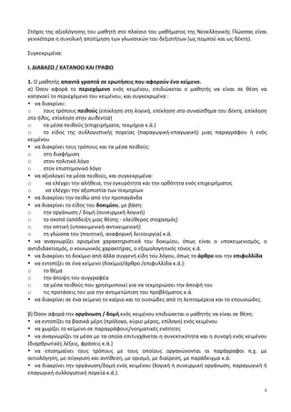 2
Στόχος	
  της	
  αξιολόγησης	
  του	
  μαθητή	
  στο	
  πλαίσιο	
  του	
  μαθήματος	
  της	
  Νεοελληνικής	
  Γλώσσας	
  είναι	
  
γενικότερα	
  η	
  συνολική	
  αποτίμηση	
  των	
  γλωσσικών	
  του	
  δεξιοτήτων	
  (ως	
  πομπού	
  και	
  ως	
  δέκτη).	
  
	
  
Συγκεκριμένα:	
  
	
  
Ι.	
  ΔΙΑΒΑΖΩ	
  /	
  ΚΑΤΑΝΟΩ	
  ΚΑΙ	
  ΓΡΑΦΩ	
  	
  	
  
	
  
1.	
  Ο	
  μαθητής	
  απαντά	
  γραπτά	
  σε	
  ερωτήσεις	
  που	
  αφορούν	
  ένα	
  κείμενο.	
  
α)	
   Όσον	
   αφορά	
   το	
   περιεχόμενο	
   ενός	
   κειμένου,	
   επιδιώκεται	
   ο	
   μαθητής	
   να	
   είναι	
   σε	
   θέση	
   να	
  
κατανοεί	
  το	
  περιεχόμενο	
  του	
  κειμένου,	
  και	
  συγκεκριμένα	
  :	
  
• να	
  διακρίνει:	
  	
  
o τους	
  τρόπους	
  πειθούς	
  (επίκληση	
  στη	
  λογική,	
  επίκληση	
  στο	
  συναίσθημα	
  του	
  δέκτη,	
  επίκληση	
  
στο	
  ήθος,	
  επίκληση	
  στην	
  αυθεντία)	
  
o τα	
  μέσα	
  πειθούς	
  (επιχειρήματα,	
  τεκμήρια	
  κ.ά.)	
  
o το	
   είδος	
   της	
   συλλογιστικής	
   πορείας	
   (παραγωγική-­‐επαγωγική)	
   μιας	
   παραγράφου	
   ή	
   ενός	
  
κειμένου	
  	
  
• να	
  διακρίνει	
  τους	
  τρόπους	
  και	
  τα	
  μέσα	
  πειθούς:	
  
o στη	
  διαφήμιση	
  
o στον	
  πολιτικό	
  λόγο	
  
o στον	
  επιστημονικό	
  λόγο	
  
• να	
  αξιολογεί	
  τα	
  μέσα	
  πειθούς,	
  και	
  συγκεκριμένα:	
  
o να	
  ελέγχει	
  την	
  αλήθεια,	
  την	
  εγκυρότητα	
  και	
  την	
  ορθότητα	
  ενός	
  επιχειρήματος	
  
o να	
  ελέγχει	
  την	
  αξιοπιστία	
  των	
  τεκμηρίων	
  
• να	
  διακρίνει	
  την	
  πειθώ	
  από	
  την	
  προπαγάνδα	
  
• να	
  διακρίνει	
  το	
  είδος	
  του	
  δοκιμίου,	
  με	
  βάση:	
  	
  
o την	
  οργάνωση	
  /	
  δομή	
  (συνειρμική-­‐λογική)	
  
o το	
  σκοπό	
  (απόδειξη	
  μιας	
  θέσης	
  -­‐	
  ελεύθερος	
  στοχασμός)	
  
o την	
  οπτική	
  (υποκειμενική-­‐αντικειμενική)	
  
o τη	
  γλώσσα	
  του	
  (ποιητική,	
  αναφορική	
  λειτουργία)	
  κ.ά.	
  	
  
• να	
   αναγνωρίζει	
   ορισμένα	
   χαρακτηριστικά	
   του	
   δοκιμίου,	
   όπως	
   είναι	
   ο	
   υποκειμενισμός,	
   ο	
  
αντιδιδακτισμός,	
  ο	
  κοινωνικός	
  χαρακτήρας,	
  ο	
  εξομολογητικός	
  τόνος	
  κ.ά.	
  
• να	
  διακρίνει	
  το	
  δοκίμιο	
  από	
  άλλα	
  συγγενή	
  είδη	
  του	
  λόγου,	
  όπως	
  το	
  άρθρο	
  και	
  την	
  επιφυλλίδα	
  
• να	
  εντοπίζει	
  σε	
  ένα	
  κείμενο	
  (δοκίμιο/άρθρο	
  /επιφυλλίδα	
  κ.ά.):	
  
o το	
  θέμα	
  
o την	
  άποψη	
  του	
  συγγραφέα	
  
o τα	
  μέσα	
  πειθούς	
  που	
  χρησιμοποιεί	
  για	
  να	
  τεκμηριώσει	
  την	
  άποψή	
  του	
  
o τις	
  προτάσεις	
  του	
  για	
  την	
  αντιμετώπιση	
  του	
  προβλήματος	
  κ.ά.	
  
• να	
  διακρίνει	
  σε	
  ένα	
  κείμενο	
  το	
  καίριο	
  και	
  το	
  ουσιώδες	
  από	
  τη	
  λεπτομέρεια	
  και	
  το	
  επουσιώδες.	
  	
  
	
  
β)	
  Όσον	
  αφορά	
  την	
  οργάνωση	
  /	
  δομή	
  ενός	
  κειμένου	
  επιδιώκεται	
  ο	
  μαθητής	
  να	
  είναι	
  σε	
  θέση:	
  
• να	
  εντοπίζει	
  τα	
  βασικά	
  μέρη	
  (πρόλογο,	
  κύριο	
  μέρος,	
  επίλογο)	
  ενός	
  κειμένου	
  
• να	
  χωρίζει	
  το	
  κείμενο	
  σε	
  παραγράφους/νοηματικές	
  ενότητες	
  	
  
• να	
  αναγνωρίζει	
  τα	
  μέσα	
  με	
  τα	
  οποία	
  επιτυγχάνεται	
  η	
  συνεκτικότητα	
  και	
  η	
  συνοχή	
  ενός	
  κειμένου	
  
(διαρθρωτικές	
  λέξεις,	
  φράσεις	
  κ.ά.)	
  	
  
• να	
   επισημαίνει	
   τους	
   τρόπους	
   με	
   τους	
   οποίους	
   οργανώνονται	
   οι	
   παράγραφοι	
   π.χ.	
   με	
  
αιτιολόγηση,	
  με	
  σύγκριση	
  και	
  αντίθεση,	
  με	
  ορισμό,	
  με	
  διαίρεση,	
  με	
  παράδειγμα	
  κ.ά.	
  
• να	
  διακρίνει	
  την	
  οργάνωση/δομή	
  ενός	
  κειμένου	
  (λογική	
  ή	
  συνειρμική	
  οργάνωση,	
  παραγωγική	
  ή	
  
επαγωγική	
  συλλογιστική	
  πορεία	
  κ.ά.).	
  
	
  
 