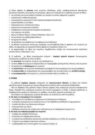3
γ)	
   Όσον	
   αφορά	
   τη	
   γλώσσα	
   ενός	
   κειμένου	
   (λεξιλόγιο,	
   στίξη,	
   μορφοσυντακτικά	
   φαινόμενα,	
  
γλωσσικές	
  ποικιλίες,	
  λειτουργίες	
  της	
  γλώσσας,	
  ύφος	
  κ.ά.)	
  επιδιώκεται	
  ο	
  μαθητής	
  να	
  είναι	
  σε	
  θέση:	
  
• να	
  εντοπίζει	
  και	
  να	
  αιτιολογεί	
  επιλογές	
  του	
  πομπού	
  οι	
  οποίες	
  αφορούν	
  τη	
  χρήση:	
  	
  
− ενεργητικής	
  ή	
  παθητικής	
  φωνής	
  
− συγκεκριμένου	
  ρηματικού	
  τύπου	
  (προσώπου/χρόνου/έγκλισης)	
  
− μακροπερίοδου	
  ή	
  μη	
  λόγου	
  
− παρατακτικού	
  ή	
  υποτακτικού	
  λόγου	
  	
  
− ρηματικών	
  ή	
  ονοματικών	
  συνόλων	
  	
  
− αναφορικής	
  ή	
  ποιητικής	
  λειτουργίας	
  της	
  γλώσσας	
  
− των	
  σημείων	
  της	
  στίξης	
  
− λόγιων	
  ή	
  λαϊκών	
  λέξεων,	
  ειδικού	
  λεξιλογίου,	
  όρων	
  κ.ά.	
  
• να	
  αιτιολογεί	
  την	
  ορθογραφία	
  λέξεων	
  	
  
• να	
  ερμηνεύει	
  λέξεις	
  
• να	
  αξιολογεί	
  την	
  ακρίβεια	
  και	
  τη	
  σαφήνεια	
  του	
  λεξιλογίου	
  
• να	
  βρίσκει	
  συνώνυμα,	
  αντώνυμα,	
  ομόρριζα,	
  να	
  αντικαθιστά	
  λέξεις	
  ή	
  φράσεις	
  του	
  κειμένου	
  με	
  
άλλες,	
  να	
  σχηματίζει	
  με	
  ορισμένες	
  λέξεις	
  φράσεις	
  ή	
  περιόδους	
  λόγου	
  κ.ά.	
  
• να	
   χαρακτηρίζει	
   το	
   ύφος	
   του	
   κειμένου,	
   λαμβάνοντας	
   υπόψη	
   την	
   επικοινωνιακή	
   περίσταση	
  
(σκοπό,	
  δέκτη,	
  είδος	
  λόγου	
  κ.ά.).	
  
	
  
2.	
   Ο	
   μαθητής	
   -­‐	
   με	
   βάση	
   συγκεκριμένο	
   κείμενο	
   -­‐	
   παράγει	
   γραπτό	
   κείμενο.	
   Συγκεκριμένα,	
  
επιδιώκεται	
  ο	
  μαθητής	
  να	
  είναι	
  σε	
  θέση:	
  
• να	
  πυκνώνει	
  ένα	
  κείμενο,	
  να	
  κάνει	
  την	
  περίληψή	
  του	
  
• να	
  δίνει	
  τίτλο	
  στο	
  κείμενο	
  ή	
  πλαγιότιτλους	
  σε	
  παραγράφους/νοηματικές	
  ενότητες	
  ενός	
  κειμένου	
  	
  
• να	
  οργανώνει	
  το	
  διάγραμμα	
  του	
  κειμένου	
  
• να	
  αναπτύσσει	
  ένα	
  κειμενικό	
  απόσπασμα	
  (μια	
  φράση	
  ή	
  ένα	
  επιχείρημα	
  του	
  κειμενογράφου)	
  
• να	
  ανασκευάζει	
  τα	
  επιχειρήματα	
  του	
  κειμενογράφου	
  και	
  να	
  αναπτύσσει	
  την	
  αντίθετη	
  άποψη	
  
• να	
  μετασχηματίζει	
  ένα	
  κείμενο	
  π.χ.	
  από	
  ένα	
  επίπεδο	
  ύφους	
  σε	
  άλλο	
  κ.ά.	
  	
  
	
  
ΙΙ.	
  ΓΡΑΦΩ	
  	
  
	
  
Ο	
   μαθητής	
   παράγει	
   κείμενο,	
   ενταγμένο	
   σε	
   επικοινωνιακό	
   πλαίσιο,	
   το	
   θέμα	
   του	
   οποίου	
  
σχετίζεται	
  άμεσα	
  ή	
  έμμεσα	
  με	
  οικείους	
  θεματικούς	
  κύκλους	
  από	
  τη	
  γλωσσική	
  διδασκαλία.	
  
Από	
  τα	
  διάφορα	
  είδη	
  γραπτού	
  λόγου	
  δίνεται	
  έμφαση	
  στην	
  παραγωγή	
  κριτικού–αποφαντικού	
  
λόγου,	
  δηλαδή	
  στην	
  παραγωγή	
  κειμένου	
  στο	
  οποίο	
  κυριαρχούν	
  η	
  πειθώ,	
  η	
  λογική	
  οργάνωση,	
  η	
  
αναφορική	
  λειτουργία	
  της	
  γλώσσας,	
  π.χ.	
  άρθρου,	
  επιστολής,	
  γραπτής	
  εισήγησης	
  κ.ά.	
  
Στο	
  πλαίσιο	
  της	
  παραγωγής	
  κειμένου	
  θα	
  πρέπει	
  να	
  επιδιώκεται	
  από	
  τον	
  μαθητή:	
  
Α.	
  Ως	
  προς	
  το	
  περιεχόμενο	
  του	
  κειμένου	
  
• η	
  συνάφεια	
  των	
  εκτιθέμενων	
  σκέψεων	
  με	
  τα	
  ζητούμενα	
  του	
  θέματος	
  
• η	
  επαρκής	
  τεκμηρίωση	
  των	
  σκέψεών	
  του	
  με	
  την	
  παράθεση	
  κατάλληλων	
  επιχειρημάτων	
  
• η	
  ανάπτυξη	
  όλων	
  των	
  θεματικών	
  κέντρων	
  
• η	
  πρωτοτυπία	
  των	
  ιδεών	
  
• ο	
  βαθμός	
  επίτευξης	
  του	
  στόχου	
  που	
  επιδιώκεται	
  με	
  το	
  παραγόμενο	
  κείμενο	
  κ.ά.	
  
Β.	
  Ως	
  προς	
  την	
  έκφραση/μορφή	
  του	
  κειμένου	
  	
  
• η	
  σαφής	
  και	
  ακριβής	
  διατύπωση	
  
• ο	
  λεκτικός	
  και	
  εκφραστικός	
  πλούτος	
  
• η	
  επιλογή	
  της	
  κατάλληλης	
  γλωσσικής	
  ποικιλίας	
  ανάλογα	
  με	
  το	
  είδος	
  του	
  κειμένου	
  
• η	
  τήρηση	
  των	
  μορφοσυντακτικών	
  κανόνων	
  
• η	
  ορθογραφία	
  και	
  η	
  σωστή	
  χρήση	
  των	
  σημείων	
  στίξης	
  κ.ά.	
  
 
