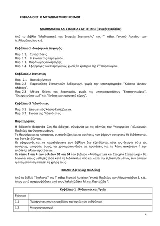 5
ΚΕΦΑΛΑΙΟ	
  ΣΤ.	
  Ο	
  ΜΕΤΑΠΟΛΕΜΙΚΟΣ	
  ΚΟΣΜΟΣ	
  	
  	
  	
  	
  	
  	
  	
  	
  	
  	
  	
  	
  	
  	
  	
  	
  	
  	
  	
  	
  	
  	
  	
  	
  	
  	
  	
  	
  	
  	
   	
  	
  
	
  	
  
	
  
ΜΑΘΗΜΑΤΙΚΑ	
  ΚΑΙ	
  ΣΤΟΙΧΕΙΑ	
  ΣΤΑΤΙΣΤΙΚΗΣ	
  (Γενικής	
  Παιδείας)	
  
Από	
   το	
   βιβλίο	
   “Μαθηματικά	
   και	
   Στοιχεία	
   Στατιστικής”	
   της	
   Γ΄	
   τάξης	
   Γενικού	
   Λυκείου	
   των	
  	
  	
  	
  	
  	
  	
  	
  	
  	
  	
  	
  	
  	
  	
  	
  	
  	
  	
  
Λ.	
  Αδαμόπουλου	
  κ.ά.	
  
	
  
Κεφάλαιο	
  1	
  	
  Διαφορικός	
  Λογισμός	
  
Παρ.	
  1.1.	
   Συναρτήσεις.	
  
Παρ.	
  1.2.	
   Η	
  έννοια	
  της	
  παραγώγου.	
  	
  	
  
Παρ.	
  1.3.	
  	
  	
  Παράγωγος	
  συνάρτησης	
  
Παρ.	
  1.4	
  	
  	
  	
  Εφαρμογές	
  των	
  Παραγώγων,	
  χωρίς	
  το	
  κριτήριο	
  της	
  2ης
	
  παραγώγου.	
  	
  
	
  
Κεφάλαιο	
  2	
  Στατιστική	
  
Παρ.	
  	
  2.1	
   Βασικές	
  έννοιες	
  
Παρ.	
  2.2	
   Παρουσίαση	
   Στατιστικών	
   Δεδομένων,	
   χωρίς	
   την	
   υποπαράγραφο	
   "Κλάσεις	
   άνισου	
  
πλάτους".	
  
Παρ.	
  2.3	
   Μέτρα	
   Θέσης	
   και	
   Διασποράς,	
   χωρίς	
   τις	
   υποπαραγράφους	
   "Εκατοστημόρια",	
  
“Επικρατούσα	
  τιμή”	
  και	
  "Ενδοτεταρτημοριακό	
  εύρος".	
  
	
  
Κεφάλαιο	
  3	
  Πιθανότητες	
  
Παρ.	
  3.1	
  	
  	
  	
  Δειγματικός	
  Χώρος-­‐Ενδεχόμενα.	
  
Παρ.	
  3.2	
  	
  	
  	
  Έννοια	
  της	
  Πιθανότητας.	
  
	
  
Παρατηρήσεις	
  
Η	
   διδακτέα-­‐εξεταστέα	
   ύλη	
   θα	
   διδαχτεί	
   σύμφωνα	
   με	
   τις	
   οδηγίες	
   του	
   Υπουργείου	
   Πολιτισμού,	
  
Παιδείας	
  και	
  Θρησκευμάτων.	
  
Τα	
  θεωρήματα,	
  οι	
  προτάσεις,	
  οι	
  αποδείξεις	
  και	
  οι	
  ασκήσεις	
  που	
  φέρουν	
  αστερίσκο	
  δε	
  διδάσκονται	
  	
  
και	
  δεν	
  εξετάζονται.	
  
Οι	
   εφαρμογές	
   και	
   τα	
   παραδείγματα	
   των	
   βιβλίων	
   δεν	
   εξετάζονται	
   ούτε	
   ως	
   θεωρία	
   ούτε	
   ως	
  
ασκήσεις,	
   μπορούν,	
   όμως,	
   να	
   χρησιμοποιηθούν	
   ως	
   προτάσεις	
   για	
   τη	
   λύση	
   ασκήσεων	
   ή	
   την	
  
απόδειξη	
  άλλων	
  προτάσεων.	
  
Οι	
  τύποι	
  2	
  και	
  4	
  των	
  σελίδων	
  93	
  και	
  94	
  του	
  βιβλίου	
  «Μαθηματικά	
  και	
  Στοιχεία	
  Στατιστικής»	
  θα	
  
δίνονται	
  στους	
  μαθητές	
  τόσο	
  κατά	
  τη	
  διδασκαλία	
  όσο	
  και	
  κατά	
  την	
  εξέταση	
  θεμάτων,	
  των	
  οποίων	
  
η	
  αντιμετώπιση	
  απαιτεί	
  τη	
  χρήση	
  τους.	
  
	
  
ΒΙΟΛΟΓΙΑ	
  (Γενικής	
  Παιδείας)	
  
Από	
  το	
  βιβλίο	
  ‘’Βιολογία’’	
  της	
  Γ΄	
  τάξης	
  Γενικού	
  Λυκείου	
  Γενικής	
  Παιδείας	
  των	
  Αδαμαντιάδου	
  Σ.	
  κ.ά.,	
  
όπως	
  αυτό	
  αναμορφώθηκε	
  από	
  τους	
  Καλαϊτζιδάκη	
  Μ.	
  και	
  Πανταζίδη	
  Γ.	
  	
  
	
  
Κεφάλαιο	
  1	
  :	
  Άνθρωπος	
  και	
  Υγεία	
  
Ενότητα	
   	
  
1.1	
   Παράγοντες	
  που	
  επηρεάζουν	
  την	
  υγεία	
  του	
  ανθρώπου	
  
1.2	
   Μικροοργανισμοί	
  	
  
 