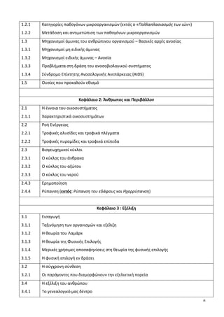 6
1.2.1	
  
1.2.2	
  
Κατηγορίες	
  παθογόνων	
  μικροοργανισμών	
  (εκτός	
  ο	
  «Πολλαπλασιασμός	
  των	
  ιών»)	
  
Μετάδοση	
  και	
  αντιμετώπιση	
  των	
  παθογόνων	
  μικροοργανισμών	
  
1.3	
  
1.3.1	
  
1.3.2	
  
1.3.3	
  
1.3.4	
  
Μηχανισμοί	
  άμυνας	
  του	
  ανθρώπινου	
  οργανισμού	
  –	
  Βασικές	
  αρχές	
  ανοσίας	
  
Μηχανισμοί	
  μη	
  ειδικής	
  άμυνας	
  
Μηχανισμοί	
  ειδικής	
  άμυνας	
  –	
  Ανοσία	
  
Προβλήματα	
  στη	
  δράση	
  του	
  ανοσοβιολογικού	
  συστήματος	
  	
  
Σύνδρομο	
  Επίκτητης	
  Ανοσολογικής	
  Ανεπάρκειας	
  (AIDS)	
  
1.5	
   Ουσίες	
  που	
  προκαλούν	
  εθισμό	
  	
  
	
  
Κεφάλαιο	
  2:	
  Άνθρωπος	
  και	
  Περιβάλλον	
  
2.1	
  
2.1.1	
  
Η	
  έννοια	
  του	
  οικοσυστήματος	
  
Χαρακτηριστικά	
  οικοσυστημάτων	
  
2.2	
  
2.2.1	
  
2.2.2	
  
Ροή	
  Ενέργειας	
  
Τροφικές	
  αλυσίδες	
  και	
  τροφικά	
  πλέγματα	
  
Τροφικές	
  πυραμίδες	
  και	
  τροφικά	
  επίπεδα	
  
2.3	
  
2.3.1	
  
2.3.2	
  
2.3.3	
  
Βιογεωχημικοί	
  κύκλοι	
  
Ο	
  κύκλος	
  του	
  άνθρακα	
  
Ο	
  κύκλος	
  του	
  αζώτου	
  
Ο	
  κύκλος	
  του	
  νερού	
  
2.4.3	
  
2.4.4	
  
Ερημοποίηση	
  
Ρύπανση	
  (εκτός:	
  Ρύπανση	
  του	
  εδάφους	
  και	
  Ηχορρύπανση)	
  
	
  
Κεφάλαιο	
  3	
  :	
  Εξέλιξη	
  
3.1	
  
3.1.1	
  
3.1.2	
  
3.1.3	
  
3.1.4	
  
3.1.5	
  
Εισαγωγή	
  
Ταξινόμηση	
  των	
  οργανισμών	
  και	
  εξέλιξη	
  
Η	
  θεωρία	
  του	
  Λαμάρκ	
  
Η	
  θεωρία	
  της	
  Φυσικής	
  Επιλογής	
  
Μερικές	
  χρήσιμες	
  αποσαφηνίσεις	
  στη	
  θεωρία	
  της	
  φυσικής	
  επιλογής	
  
Η	
  φυσική	
  επιλογή	
  εν	
  δράσει	
  
3.2	
  
3.2.1	
  
Η	
  σύγχρονη	
  σύνθεση	
  
Οι	
  παράγοντες	
  που	
  διαμορφώνουν	
  την	
  εξελικτική	
  πορεία	
  
3.4	
  
3.4.1	
  
Η	
  εξέλιξη	
  του	
  ανθρώπου	
  
Το	
  γενεαλογικό	
  μας	
  δέντρο	
  
 