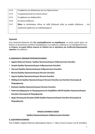 7
3.4.2	
  
3.4.3	
  
3.4.5	
  	
  
3.4.6	
  
3.4.7	
  
Η	
  εμφάνιση	
  των	
  Θηλαστικών	
  και	
  των	
  Πρωτευόντων	
  
Τα	
  χαρακτηριστικά	
  των	
  Πρωτευόντων	
  
Η	
  εμφάνιση	
  των	
  Ανθρωπιδών	
  
Οι	
  πρώτοι	
  άνθρωποι	
  
Μόνο	
   το	
   απόσπασμα	
   «Όπως	
   σε	
   κάθε	
   βιολογικό	
   είδος	
   με	
   μεγάλη	
   εξάπλωση,	
   …	
   στη	
  
συχνότητα	
  εμφάνισης	
  των	
  αλληλόμορφων».	
  
	
  
	
  
Σημείωση	
  
Στην	
   εξεταστέα-­‐διδακτέα	
   ύλη	
   δεν	
   περιλαμβάνονται	
   τα	
   παραθέματα,	
   τα	
   οποία	
   σκοπό	
   έχουν	
   να	
  
δώσουν	
  τη	
  δυνατότητα	
  επιπλέον	
  πληροφόρησης	
  των	
  μαθητών,	
  ανάλογα	
  με	
  τα	
  ενδιαφέροντά	
  τους,	
  
οι	
  πίνακες,	
  τα	
  μικρά	
  ένθετα	
  κείμενα	
  σε	
  πλαίσιο	
  και	
  οι	
  προτάσεις	
  για	
  συνθετικές-­‐δημιουργικές	
  
εργασίες	
  των	
  μαθητών.	
  	
  
	
  
	
  
Β.	
  ΜΑΘΗΜΑΤΑ	
  ΟΜΑΔΩΝ	
  ΠΡΟΣΑΝΑΤΟΛΙΣΜΟΥ	
  
• Αρχαία	
  Ελληνική	
  Γλώσσα	
  	
  Ομάδας	
  Προσανατολισμού	
  Ανθρωπιστικών	
  Σπουδών	
  
• Ιστορία	
  Ομάδας	
  Προσανατολισμού	
  Ανθρωπιστικών	
  Σπουδών	
  
• Λατινικά	
  Ομάδας	
  Προσανατολισμού	
  Ανθρωπιστικών	
  Σπουδών	
  
• Φυσική	
  Ομάδας	
  Προσανατολισμού	
  Θετικών	
  Σπουδών	
  
• Χημεία	
  Ομάδας	
  Προσανατολισμού	
  Θετικών	
  Σπουδών	
  
• Μαθηματικά	
  Ομάδας	
  Προσανατολισμού	
  Θετικών	
  Σπουδών	
  και	
  Σπουδών	
  Οικονομίας	
  &	
  
Πληροφορικής	
  
• Βιολογία	
  Ομάδας	
  Προσανατολισμού	
  Θετικών	
  Σπουδών	
  
• Ανάπτυξη	
  Εφαρμογών	
  σε	
  Προγραμματιστικό	
  Περιβάλλον	
  (ΑΕΠΠ)	
  Ομάδας	
  Προσανατολισμού	
  
Σπουδών	
  Οικονομίας	
  &	
  Πληροφορικής	
  
• Αρχές	
  Οικονομικής	
  Θεωρίας	
  (ΑΟΘ)	
  Ομάδας	
  Προσανατολισμού	
  Σπουδών	
  Οικονομίας	
  &	
  
Πληροφορικής	
  
	
  
	
  
ΑΡΧΑΙΑ	
  ΕΛΛΗΝΙΚΗ	
  ΓΛΩΣΣΑ	
  	
  
Ομάδας	
  Προσανατολισμού	
  Ανθρωπιστικών	
  Σπουδών	
  
A.	
  ΔΙΔΑΓΜΕΝΟ	
  ΚΕΙΜΕΝΟ	
  
Από	
  το	
  βιβλίο	
  «Αρχαία	
  Ελληνικά,	
  Φιλοσοφικός	
  Λόγος»,	
  Γ΄	
  τάξης	
  Γενικού	
  Λυκείου	
  των	
  Μ.	
  Κοπιδάκη,	
  
 