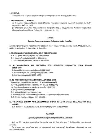 9
	
  
1.	
  ΚΕΙΜΕΝΟ	
  
Αδίδακτο	
  πεζό	
  κείμενο	
  αρχαίων	
  Ελλήνων	
  συγγραφέων	
  της	
  αττικής	
  διαλέκτου.	
  
	
  
2.	
  ΓΡΑΜΜΑΤΙΚΗ	
  -­‐	
  ΣΥΝΤΑΚΤΙΚΟ	
  
α.	
  Η	
  ύλη	
  που	
  περιλαμβάνεται	
  στα	
  βιβλία	
  του	
  Γυμνασίου	
  «Αρχαία	
  Ελληνική	
  Γλώσσα»	
  Α΄,	
  Β΄,	
  Γ΄	
  
Γυμνασίου,	
  έκδοση	
  2015.	
  
β.	
  Ολόκληρη	
  η	
  ύλη	
  που	
  περιλαμβάνεται	
  στο	
  βιβλίο	
  της	
  Α΄	
  τάξης	
  Γενικού	
  Λυκείου	
  «Εγχειρίδιο	
  
Γλωσσικής	
  Διδασκαλίας»,	
  έκδοση	
  2015	
  (ενότητες	
  1	
  -­‐	
  21).	
  
	
  
	
  
ΙΣΤΟΡΙΑ	
  
Ομάδας	
  Προσανατολισμού	
  Ανθρωπιστικών	
  Σπουδών	
  
Από	
  το	
  βιβλίο	
  “Θέματα	
  Νεοελληνικής	
  Ιστορίας”	
  της	
  Γ΄	
  τάξης	
  Γενικού	
  Λυκείου	
  των	
  Γ.	
  Μαργαρίτη,	
  Αγ.	
  
Αζέλη,	
  Ν.	
  Ανδριώτη,	
  Θ.	
  Δετοράκη,	
  Κ.	
  Φωτιάδη.	
  	
  
	
  
Ι.	
  ΑΠΟ	
  ΤΗΝ	
  ΑΓΡΟΤΙΚΗ	
  ΟΙΚΟΝΟΜΙΑ	
  ΣΤΗΝ	
  ΑΣΤΙΚΟΠΟΙΗΣΗ	
  	
  	
  	
  	
  
A.	
  Η	
  Ελληνική	
  οικονομία	
  μετά	
  την	
  Επανάσταση	
  	
  
Β.	
  Η	
  Ελληνική	
  οικονομία	
  κατά	
  το	
  19ο	
  αιώνα	
  	
  
Γ.	
  Οι	
  οικονομικές	
  εξελίξεις	
  κατά	
  τον	
  20ο	
  αιώνα	
  
	
  
ΙΙ.	
   Η	
   ΔΙΑΜΟΡΦΩΣΗ	
   ΚΑΙ	
   ΛΕΙΤΟΥΡΓΙΑ	
   ΤΩΝ	
   ΠΟΛΙΤΙΚΩΝ	
   ΚΟΜΜΑΤΩΝ	
   ΣΤΗΝ	
   ΕΛΛΑΔΑ	
  	
  	
  	
  	
  	
  	
  	
  	
  	
  	
  	
  	
  	
  	
  	
  
(1821-­‐1936)	
  
	
  	
  	
  	
  	
  	
  Β.	
  Χειραφέτηση	
  και	
  αναμόρφωση	
  (1844-­‐1880)	
  
	
  	
  	
  	
  	
  	
  Γ.	
  Δικομματισμός	
  και	
  εκσυγχρονισμός	
  (1880-­‐1909)	
  
	
  	
  	
  	
  	
  	
  Δ.	
  Ανανέωση-­‐Διχασμός	
  (1909-­‐1922)	
  
	
  
ΙΙΙ.	
  ΤΟ	
  ΠΡΟΣΦΥΓΙΚΟ	
  ΖΗΤΗΜΑ	
  ΣΤΗΝ	
  ΕΛΛΑΔΑ	
  (1821-­‐1930)	
  
	
  	
  	
  	
  Πρόσφυγες	
  στην	
  Ελλάδα	
  κατά	
  το	
  19ο
	
  αιώνα	
  (Εισαγωγή)	
  	
  
	
  	
  	
  	
  Πρόσφυγες	
  στην	
  Ελλάδα	
  κατά	
  τον	
  20ο
	
  	
  αιώνα	
  (Εισαγωγή)	
  	
  
	
   	
  	
  Α.	
  Προσφυγικά	
  ρεύματα	
  κατά	
  την	
  περίοδο	
  1914-­‐1922	
  
	
  	
  	
  	
  Β.	
  Μικρασιατική	
  καταστροφή	
  
	
  	
  	
  	
  Γ.	
  Η	
  αποκατάσταση	
  των	
  προσφύγων	
  
	
  	
  	
  	
  Δ.	
  Η	
  αποζημίωση	
  των	
  ανταλλαξίμων	
  και	
  η	
  ελληνοτουρκική	
  προσέγγιση	
  
	
  	
  	
  	
  Ε.	
  Η	
  ένταξη	
  των	
  προσφύγων	
  στην	
  Ελλάδα	
  
	
  
ΙV.	
   ΤΟ	
   ΚΡΗΤΙΚΟ	
   ΖΗΤΗΜΑ	
   ΑΠΟ	
   ΔΙΠΛΩΜΑΤΙΚΗ	
   ΑΠΟΨΗ	
   ΚΑΤΑ	
   ΤΟ	
   19ο	
   ΚΑΙ	
   ΤΙΣ	
   ΑΡΧΕΣ	
   ΤΟΥ	
   20ου	
  
ΑΙΩΝΑ.	
  
Ε.	
  Η	
  περίοδος	
  της	
  αυτονομίας	
  και	
  η	
  ένωση	
  της	
  Κρήτης	
  με	
  την	
  Ελλάδα	
  
	
  
	
  
ΛΑΤΙΝΙΚΑ	
  
Ομάδας	
  Προσανατολισμού	
  Ανθρωπιστικών	
  Σπουδών	
  
Από	
   τα	
   δύο	
   σχολικά	
   εγχειρίδια	
   Λατινικών	
   των	
   Μ.	
   Πασχάλη	
   και	
   Γ.	
   Σαββαντίδη	
   του	
   Γενικού	
  
Λυκείου	
  	
  
Τα	
   κείμενα	
   των	
   ενοτήτων	
   και	
   τα	
   γραμματικά	
   και	
   συντακτικά	
   φαινόμενα	
   σύμφωνα	
   με	
   τον	
  
ακόλουθο	
  πίνακα:	
  	
  
 