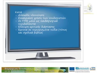 Διεύθυνση
Επιμόρφωσης & Κατάρτισης
Κατά
- Δύσκολη υλοποίηση
- Ευκαιριακή χρήση των υπολογιστών
- Οι ΤΠΕ μόνο ως παιδαγωγικά
περιβάλλοντα
- Έλλειψη κριτικής διάστασης
- Έρευνα σε περιορισμένα πεδία (τύπος
και σχολικά βιβλία)
 