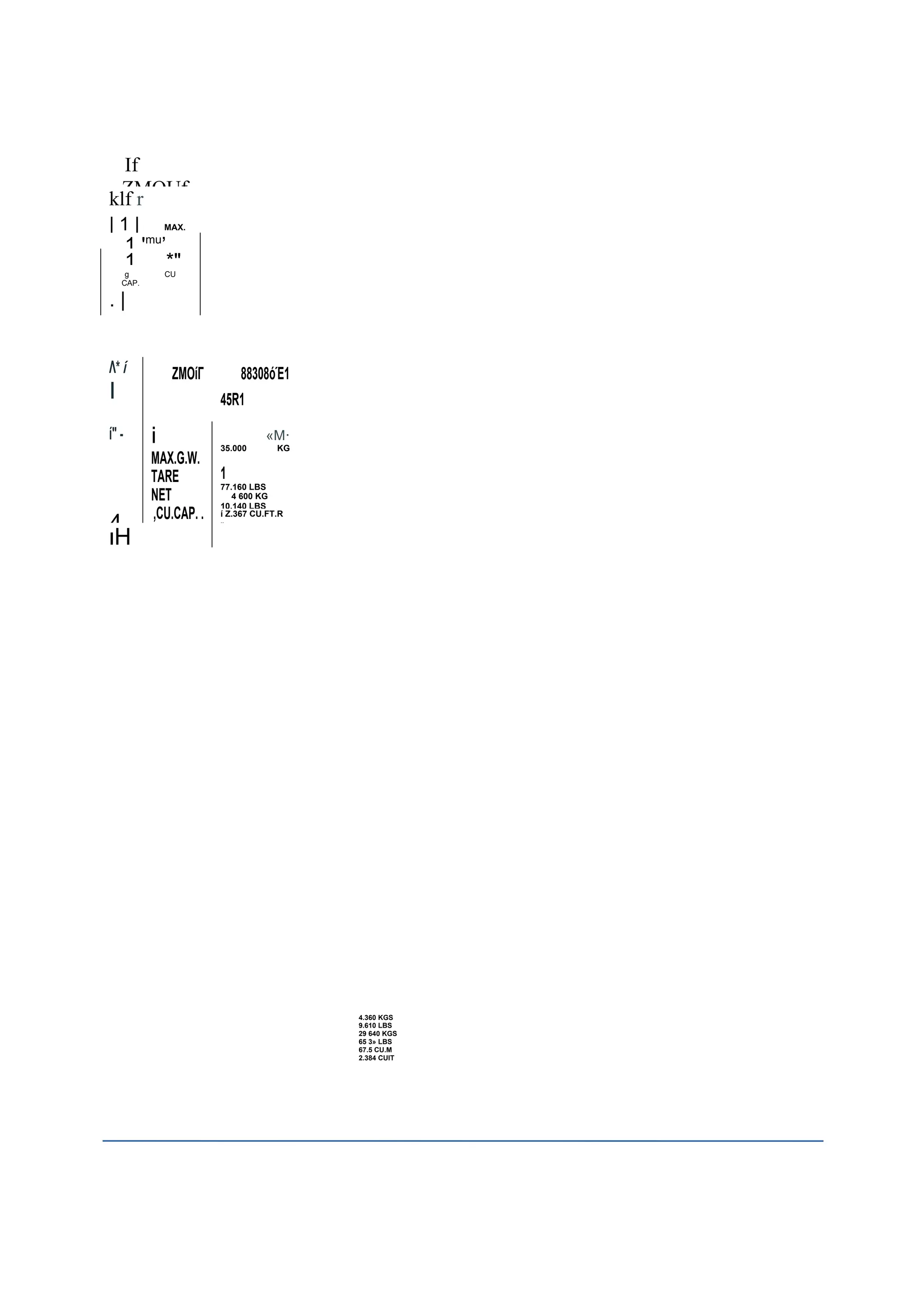 If
ZMOUf
klf r
| 1 | MAX.
1 'mu
’
1 *"
g CU
CAP.
. |
Λ* ί
I
ΖΜΟίΓ 88308όΈ1
45R1
ί" - j «Μ·
MAX.G.W.
TARE
NET
,CU.CAP. .
35.000 KG
1
77.160 LBS
4 600 KG
10.140 LBS
4
ί Z.367 CU.FT.R
»
ιΗ
4.360 KGS
9.610 LBS
29 640 KGS
65 3» LBS
67.5 CU.M
2.384 CUIT
 