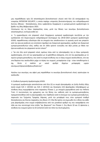 μας παραδόθηκαν τρία (3) αποσπάσματα βιντεοληπτικού υλικού από δύο (2) καταγραφικά της
εταιρείας INTERSTAR SECURITY, η οποία παρέχει υπηρεσίες βιντεοεπιτήρησης του σιδηροδρομικού
δικτύου Αθηνών - Θεσσαλονίκης, όπου εμφανίζεται διερχόμενη η εμπορευματική αμαξοστοιχία το
βράδυ της 28ης Φεβρουάριου 2023.
Ζητούμενα της εν λόγω παραγγελίας είναι, μετά την θέαση των ανωτέρω βιντεοληπτικών
αποσπασμάτων, να διερευνηθεί αν:
α. "η εμφανιζόμενη στο ψηφιακό υλικό διερχόμενη εμπορική αμαξοστοιχία ταυτίζεται με την
εμπλακείσα στο διερευνώμενο σιδηροδρομικό δυστύχημα της 28-02-2023 εμπορική αμαξοστοιχία
63503, παραθέτοντας ειδικότερα όλα τα στοιχεία που αποδεικνύουν το γεγονός αυτό και μπορείτε
από την έρευνα-ανάλυση να εντοπίσετε (αριθμοί και διακριτικά φορταμαξών, αριθμοί και διακριτικά
εμπορευματοκιβωτίων κλπ), καθώς και ότι άλλο κρίνετε ουσιώδες και άξιο μνείας με βάση την
έρευνα-ανάλυση του ψηφιακού αυτού υλικού"
β. "αν στο ίδιο αυτό ψηφιακό υλικό, αμέσως πίσω από τις ηλεκτράμαξες της εν λόγω εμπορικής
αμαξοστοιχίας, είτε επί των φορταμαξών με τα χαλύβδινα ελάσματα, είτε επί της φορτάμαξας με το
πρώτο εμπορευματοκιβώτιο, που κατά τη σειρά σύνθεσης του εν λόγω συρμού ακολουθούσε, είτε και
στα βαγόνια που ακολουθούν μέχρι το πέρας του συρμού, μεταφέρεται ή όχι - είναι τοποθετημένο ή
όχι, βυτίο ή παλέτα με ικανό αριθμό δοχείων μεταφοράς υγρών
καυσίμων/υδρογονανθράκων/διαλυτών"
Κατόπιν των ανωτέρω, και αφού μας παραδόθηκε το ανωτέρω βιντεοληπτικό υλικό, προέκυψαν τα
ακόλουθα:
Α. Σύνθεση Εμπορικής Αμαξοστοιχίας 63503.
Η εμπορική αμαξοστοιχία αποτελούνταν από δύο (2) εν σειρά ηλεκτράμαξες σε ζεύξη διπλής έλξης
(κατά σειρά Η/Α 1 120-022 και Η/Α 2 120-012) και δεκατρείς (13) φορτάμαξες (πλατφόρμες) με
σύνθεση όπως περιγράφονται στον παρακάτω Πίνακα 1, με στοιχεία χορηγηθέντα από την Hellenic
Train. Η ταυτοποίηση του χρώματος και της θέσης του καθενός από τα εμπορευματοκιβώτια,
πραγματοποιήθηκε από τις φωτογραφίες που πάρθηκαν κατά το άνοιγμα των εμπορευματοκιβωτίων,
παρουσία του Τμήματος Τροχαίας Λάρισας, μετά την μεταφορά τους στον εμπορικό σταθμό
Θεσσαλονίκης και δίνεται παρακάτω στις Φωτο 1-9. Εδώ θα πρέπει να σημειωθεί ότι η θέση της κάθε
μιας φορτάμαξας στον συρμό επιβεβαιώνεται από τον μοναδικό αριθμό της που αναγράφεται στο
πλάι και που αντιστοιχεί στην στήλη "αρ. βαγονιού" του Πίνακα 1. Στις Φωτο 10 και 11 φαίνεται η
σύνθεση του συρμού (μόνο τα 10 container) από τον τόπο του δυστυχήματος.
 