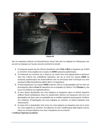 Εικόνα 30
Από την παραπάνω ανάλυση του βιντεοληπτικού υλικού τόσο από την σήραγγα του Πλαταμώνα, όσο
και από την σήραγγα των Τεμπών, γίνονται αντιληπτά τα κάτωθι:
1. Ο εμπορικός συρμός καί στα 2 βίντεο αποτελείται από 2 Η/Α, 3 Φ/Α με λαμαρίνες και 10 Φ/Α
με container, όπως ακριβώς και ο συρμός της 63503 εμπορικής αμαξοστοιχίας
2. Τα διακριτικά των container και η σειρά με την οποία είναι αυτά σχηματισμένα συμπίπτουν
τόσο στα 2 βίντεο που αναλύθηκαν παραπάνω, όσο και με αυτά του συρμού 63503 της
εμπορικής αμαξοστοιχίας που διαπιστώθηκαν από την αστυνομία κατά το άνοιγμά τους στον
εμπορικό σταθμό Θεσσαλονίκης (βλέπε Φωτο 1-9 παραπάνω).
3. Η σειρά σχηματισμού του συρμού 63503 συμπίπτει τόσο με τις φωτογραφίες από τον τόπο του
δυστυχήματος (Φωτο 10 και 11 παραπάνω) και τα έγγραφα της Hellenic Train (Πίνακας 1), όσο
και με την ανάλυση των παραπάνω βίντεο.
4. Οι τρεις πρώτες φορτάμαξες που είναι έμφορτες με λαμαρίνες, έχουν τα πλαϊνά παραπέτα
(κάθετοι δοκοί) κατεβασμένα, λόγω του μεγαλύτερου πλάτους των λαμαρινών από αυτό των
φορταμαξών και έχουν μόνο τα εμπρόσθια και τα οπίσθια παραπέτα ανασηκωμένα. Αντίθετα,
στις υπόλοιπες 10 φορτάμαξες που είναι έμφορτες με container, τα πλαϊνά παραπέτα είναι
ανασηκωμένα.
5. Σε καμιά από τις φορτάμαξες τόσο αυτές που είναι έμφορτες με λαμαρίνες όσο και σε αυτές
που είναι έμφορτες με container, δεν φαίνεται να είναι τοποθετημένα άλλα δοχεία ή βυτία,
πέραν του επίσημου φορτίου που είναι οι λαμαρίνες και τα container.
Γ. Ανάλυση Ταχύτητας και Χρόνου
 