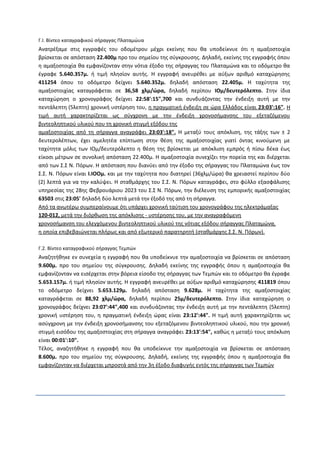 Γ.Ι. Βίντεο καταγραφικού σήραγγας Πλαταμώυα
Ανατρέξαμε στις εγγραφές του οδομέτρου μέχρι εκείνης που θα υποδείκνυε ότι η αμαξοστοιχία
βρίσκεται σε απόσταση 22.400μ προ του σημείου της σύγκρουσης. Δηλαδή, εκείνης της εγγραφής όπου
η αμαξοστοιχία θα εμφανίζονταν στην νότια έξοδο της σήραγγας του Πλαταμώνα και το οδόμετρο θα
έγραφε 5.640.357μ. ή τιμή πλησίον αυτής. Η εγγραφή ανευρέθει με αύξων αριθμό καταχώρησης
411254 όπου το οδόμετρο δείχνει 5.640.352μ. δηλαδή απόσταση 22.405μ. Η ταχύτητα της
αμαξοστοιχίας καταγράφεται σε 36,58 χλμ/ώρα, δηλαδή περίπου ΙΟμ/δευτερόλεπτο. Στην ίδια
καταχώρηση ο χρονογράφος δείχνει 22:58':15",700 και συνδυάζοντας την ένδειξη αυτή με την
πεντάλεπτη (5λεπτη) χρονική υστέρηση του, η πραγματική ένδειξη σε ώρα Ελλάδος είναι 23:03':16". Η
τιμή αυτή χαρακτηρίζεται ως σύγχρονη με την ένδειξη χρονοσήμανσης του εξεταζόμενου
βιντεοληπτικού υλικού που τη χρονική στιγμή εξόδου της
αμαξοστοιχίας από τη σήραγγα αναγράφει 23:03':18". Η μεταξύ τους απόκλιση, της τάξης των ± 2
δευτερολέπτων, έχει αμελητέα επίπτωση στην θέση της αμαξοστοιχίας γιατί όντας κινούμενη με
ταχύτητα μόλις των ΙΟμ/δευτερόλεπτο η θέση της βρίσκεται με απόκλιση εμπρός ή πίσω δέκα έως
είκοσι μέτρων σε συνολική απόσταση 22.400μ. Η αμαξοστοιχία συνεχίζει την πορεία της και διέρχεται
από των Σ.Σ Ν. Πόρων. Η απόσταση που διανύει από την έξοδο της σήραγγας του Πλαταμώνα έως τον
Σ.Σ. Ν. Πόρων είναι Ι.ΙΟΟμ. και με την ταχύτητα που διατηρεί (36χλμ/ώρα) θα χρειαστεί περίπου δύο
(2) λεπτά για να την καλύψει. Η σταθμάρχης του Σ.Σ. Ν. Πόρων καταγράφει, στο φύλλο εξασφάλισης
υπηρεσίας της 28ης Φεβρουάριου 2023 του Σ.Σ Ν. Πόρων, την διέλευση της εμπορικής αμαξοστοιχίας
63503 στις 23:05' δηλαδή δύο λεπτά μετά την έξοδό της από τη σήραγγα.
Από τα ανωτέρω συμπεραίνουμε ότι υπάρχει χρονική ταύτιση του χρονογράφου της ηλεκτράμαξας
120-012, μετά την διόρθωση της απόκλισης - υστέρησης του, με την αναγραφόμενη
χρονοσήμανση του ελεγχόμενου βιντεοληπτικού υλικού της νότιας εξόδου σήραγγας Πλαταμώνα,
η οποία επιβεβαιώνεται πλήρως και από εξωτερικό παρατηρητή (σταθμάρχης Σ.Σ. Ν. Πόρων).
Γ.2. Βίντεο καταγραφικού σήραγγας Τεμπών
Αναζητήθηκε εν συνεχεία η εγγραφή που θα υποδείκνυε την αμαξοστοιχία να βρίσκεται σε απόσταση
9.600μ. προ του σημείου της σύγκρουσης. Δηλαδή εκείνης της εγγραφής όπου η αμαξοστοιχία θα
εμφανίζονταν να εισέρχεται στην βόρεια είσοδο της σήραγγας των Τεμπών και το οδόμετρο θα έγραφε
5.653.157μ. ή τιμή πλησίον αυτής. Η εγγραφή ανευρέθει με αύξων αριθμό καταχώρησης 411819 όπου
το οδόμετρο δείχνει 5.653.129μ. δηλαδή απόσταση 9.628μ. Η ταχύτητα της αμαξοστοιχίας
καταγράφεται σε 88,92 χλμ/ώρα, δηλαδή περίπου 25μ/δευτερόλεπτο. Στην ίδια καταχώρηση ο
χρονογράφος δείχνει 23:07':44",400 και συνδυάζοντας την ένδειξη αυτή με την πεντάλεπτη (5λεπτη)
χρονική υστέρηση του, η πραγματική ένδειξη ώρας είναι 23:12':44". Η τιμή αυτή χαρακτηρίζεται ως
ασύγχρονη με την ένδειξη χρονοσήμανσης του εξεταζόμενου βιντεοληπτικού υλικού, που την χρονική
στιγμή εισόδου της αμαξοστοιχίας στη σήραγγα αναγράφει 23:13':54", καθώς η μεταξύ τους απόκλιση
είναι 00:01':10".
Τέλος, αναζητήθηκε η εγγραφή που θα υποδείκνυε την αμαξοστοιχία να βρίσκεται σε απόσταση
8.600μ. προ του σημείου της σύγκρουσης. Δηλαδή, εκείνης της εγγραφής όπου η αμαξοστοιχία θα
εμφανίζονταν να διέρχεται μπροστά από την 3η έξοδο διαφυγής εντός της σήραγγας των Τεμπών
 