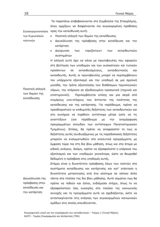 10                                                                             Γενικό Μέρος

                       Τα παραπάνω επιβεβαιώνονται στο Συµβούλιο της Στοκχόλµης,
                      όπου αρχίζουν να διαφαίνονται πιο συγκεκριµένες προθέσεις
Συγκεκριµενοποίηση    προς την κατεύθυνση αυτή:
των Ευρωπαϊκών        •   Ποιοτική αλλαγή των δοµών της εκπαίδευσης
πολιτικών             •   ∆ιευκόλυνση της πρόσβασης στην εκπαίδευση και την
                          κατάρτιση
                      •   ∆ιεύρυνση         των     «οριζόντων»        των      εκπαιδευτικών
                          συστηµάτων
                      Η αλλαγή αυτή έχει να κάνει µε πρωτοβουλίες που αφορούν
                      στη βελτίωση των υποδοµών και των ουσιαστικών και τυπικών
                      προσόντων        σε      εκπαιδευόµενους,        εκπαιδευτικούς      και
                      εκπαιδευτές. Αυτές οι πρωτοβουλίες µπορεί να περιλαµβάνουν
                      τον υπάρχοντα εξοπλισµό και την υποδοµή σε µια σχολική
                      µονάδα, τον τρόπο αξιοποίησης των διαθέσιµων τεχνολογικών
Ποιοτική αλλαγή       πόρων, την επάρκεια σε εξειδικευµένο προσωπικό (τεχνικό και
των δοµών της
                      επιστηµονικό).        Περιλαµβάνεται επίσης και µια σειρά από
εκπαίδευσης
                      επιµέρους     υπο-στόχους      που    άπτονται     της   ποιότητας   της
                      εκπαίδευσης και της κατάρτισης. Για παράδειγµα, πρέπει να
                      προσδιοριστούν οι επιθυµητές δεξιότητες των εκπαιδευτικών και
                      στη συνέχεια να ληφθούν αντίστοιχα µέτρα ώστε να τις
                      αναπτύξουν        (για      παράδειγµα      µε     την        αναµόρφωση
                      προγραµµάτων σπουδών των αντίστοιχων Πανεπιστηµιακών
                      Τµηµάτων). Επίσης, θα πρέπει να αποφασιστεί το πως οι
                      δεξιότητες αυτές συνδυαζόµενες µε τις παραδοσιακές δεξιότητες
                      µπορούν να ενσωµατωθούν στα αναλυτικά προγράµµατα, µε
                      έµφαση τώρα πια στη δια βίου µάθηση, όπως και στα άτοµα µε
                      ειδικές ανάγκες. Ακόµη, πρέπει να εξασφαλιστεί η επάρκεια του
                      εξοπλισµού και των υποδοµών γενικότερα, ώστε να θεωρηθεί
                      δεδοµένη η πρόσβαση στις υποδοµές αυτές.
                      Στόχος είναι η δυνατότητα πρόσβασης όλων των πολιτών στα
                      συστήµατα εκπαίδευσης και κατάρτισης και κατ’ επέκταση η
                      δυνατότητα µετακίνησης από ένα σύστηµα σε κάποιο άλλο
∆ιευκόλυνση της       πάντα στα πλαίσια της δια βίου µάθησης. Αυτό σηµαίνει πως θα
πρόσβασης στην        πρέπει να τεθούν και άλλοι, ενδιάµεσοι στόχοι, όπως το να
εκπαίδευση και        εξασφαλιστούν ίσες ευκαιρίες στα πλαίσια της κοινωνικής
την κατάρτιση         συνοχής και τα προγράµµατα αυτά να σχεδιάζονται, ώστε να
                      ανταποκρίνονται στις ανάγκες των συγκεκριµένων κοινωνικών
                      οµάδων στις οποίες απευθύνονται.


Επιµορφωτικό υλικό για την επιµόρφωση των εκπαιδευτικών - Τεύχος 1 (Γενικό Μέρος)
ΕΑΙΤΥ - Τοµέας Επιµόρφωσης και Κατάρτισης (ΤΕΚ)
 