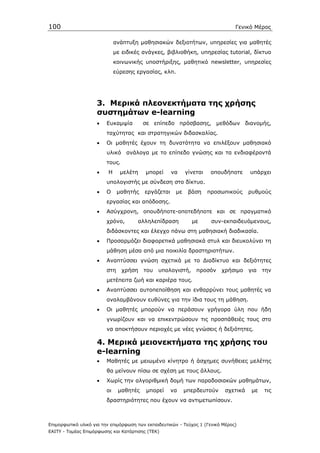 100                                                                             Γενικό Μέρος

                              ανάπτυξη µαθησιακών δεξιοτήτων, υπηρεσίες για µαθητές
                              µε ειδικές ανάγκες, βιβλιοθήκη, υπηρεσίας tutorial, δίκτυο
                              κοινωνικής υποστήριξης, µαθητικό newsletter, υπηρεσίες
                              εύρεσης εργασίας, κλπ.




                    3. Μερικά πλεονεκτήµατα της χρήσης
                    συστηµάτων e-learning
                    •    Ευκαµψία        σε επίπεδο πρόσβασης, µεθόδων διανοµής,
                         ταχύτητας και στρατηγικών διδασκαλίας.
                    •    Οι µαθητές έχουν τη δυνατότητα να επιλέξουν µαθησιακό
                         υλικό ανάλογα µε το επίπεδο γνώσης και τα ενδιαφέροντά
                         τους.
                    •    Η      µελέτη   µπορεί      να    γίνεται    οπουδήποτε      υπάρχει
                         υπολογιστής µε σύνδεση στο δίκτυο.
                    •    Ο     µαθητής   εργάζεται    µε    βάση     προσωπικούς      ρυθµούς
                         εργασίας και απόδοσης.
                    •    Ασύγχρονη, οπουδήποτε-οποτεδήποτε και σε πραγµατικό
                         χρόνο,        αλληλεπίδραση         µε       συν-εκπαιδευόµενους,
                         διδάσκοντες και έλεγχο πάνω στη µαθησιακή διαδικασία.
                    •    Προσαρµόζει διαφορετικά µαθησιακά στυλ και διευκολύνει τη
                         µάθηση µέσα από µια ποικιλία δραστηριοτήτων.
                    •    Αναπτύσσει γνώση σχετικά µε το ∆ιαδίκτυο και δεξιότητες
                         στη     χρήση   του   υπολογιστή,     προσόν     χρήσιµο     για   την
                         µετέπειτα ζωή και καριέρα τους.
                    •    Αναπτύσσει αυτοπεποίθηση και ενθαρρύνει τους µαθητές να
                         αναλαµβάνουν ευθύνες για την ίδια τους τη µάθηση.
                    •    Οι µαθητές µπορούν να περάσουν γρήγορα ύλη που ήδη
                         γνωρίζουν και να επικεντρώσουν τις προσπάθειές τους στο
                         να αποκτήσουν περιοχές µε νέες γνώσεις ή δεξιότητες.

                    4. Μερικά µειονεκτήµατα της χρήσης του
                    e-learning
                    •    Μαθητές µε µειωµένο κίνητρο ή άσχηµες συνήθειες µελέτης
                         θα µείνουν πίσω σε σχέση µε τους άλλους.
                    •    Χωρίς την αλγοριθµική δοµή των παραδοσιακών µαθηµάτων,
                         οι    µαθητές    µπορεί     να    µπερδευτούν      σχετικά    µε   τις
                         δραστηριότητες που έχουν να αντιµετωπίσουν.



Επιµορφωτικό υλικό για την επιµόρφωση των εκπαιδευτικών - Τεύχος 1 (Γενικό Μέρος)
ΕΑΙΤΥ - Τοµέας Επιµόρφωσης και Κατάρτισης (ΤΕΚ)
 
