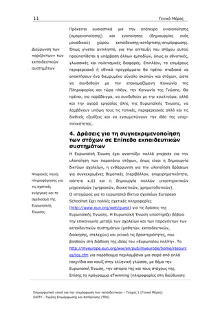 11                                                                              Γενικό Μέρος

                      Πρόκειται      ουσιαστικά         για    την   απόπειρα       ενιαιοποίησης
                      (οµογενοποίησης)           και       ενοποίησης    (δηµιουργίας       ενός
                      µοναδικού)         χώρου         εκπαίδευσης-κατάρτισης-επιµόρφωσης.
∆ιεύρυνση των         Όπως γίνεται αντιληπτό, για την επίτευξη του στόχου αυτού
«οριζόντων» των       προϋποτίθεται η υπέρβαση άλλων εµποδίων, όπως οι εθνοτικές,
εκπαιδευτικών         γλωσσικές και πολιτισµικές διαφορές. Επιπλέον, τα επιµέρους
συστηµάτων            περιφερειακά ή εθνικά προγράµµατα θα πρέπει σταδιακά να
                      αποκτήσουν ένα διευρυµένο σύνολο σκοπών και στόχων, ώστε
                      να    συνδεθούν       µε       την      επονοµαζόµενη     Κοινωνία     της
                      Πληροφορίας και τώρα πλέον, την Κοινωνία της Γνώσης. Θα
                      πρέπει, για παράδειγµα, να συνδεθούν µε την κουλτούρα, αλλά
                      και την αγορά εργασίας όλης της Ευρωπαϊκής Ένωσης, να
                      λαµβάνουν υπόψη τους τις τοπικές, περιφερειακές αλλά και τις
                      διεθνείς εξελίξεις και να ενσωµατώνουν την ιδέα της υπερ-
                      τοπικότητας.

                      4. ∆ράσεις για τη συγκεκριµενοποίηση
                      των στόχων σε Επίπεδο εκπαιδευτικών
                      συστηµάτων
                      Η Ευρωπαϊκή Ένωση έχει αναπτύξει πολλά projects για την
                      υλοποίηση των παραπάνω στόχων, όπως είναι η δηµιουργία
                      δικτύων σχολείων, η ενθάρρυνση για την υλοποίηση δράσεων
Ψηφιακές πηγές        για συγκεκριµένες θεµατικές (περιβάλλον, επιχειρηµατικότητα,
πληροφόρησης για      ισότητα     κ.ά)    και    η     δηµιουργία    πολλών     υποστηρικτικών
τις σχετικές          µηχανισµών (ψηφιακών, διοικητικών, χρηµατοδοτικών).
ενέργειες και το      Ο ιστοχώρος για το ευρωπαϊκό δίκτυο σχολείων European
σχεδιασµό της
                      Schoolnet έχει πολλές σχετικές πληροφορίες
Ευρωπαϊκής
                      (http://www.eun.org/web/guest) για τις δράσεις της
Ένωσης
                      Ευρωπαϊκής Ένωσης. Η Ευρωπαϊκή Ένωση υποστηρίζει βέβαια
                      την επικοινωνία µεταξύ των σχολείων και των παραγόντων των
                      εκπαιδευτικών συστηµάτων (µαθητών, εκπαιδευτικών,
                      διοίκησης, στελεχών) και γενικά τις δραστηριότητες, που
                      βοηθούν στη διάδοση της ιδέας του «Ευρωπαίου πολίτη». Το
                      http://myeurope.eun.org/ww/en/pub/myeurope/home/resourc
                      es/los.cfm για παράδειγµα περιλαµβάνει µια σειρά από απλά
                      παιχνίδια και κουίζ στην ελληνική γλώσσα, µε θέµα την
                      Ευρωπαϊκή Ένωση, την ιστορία της και τους στόχους της.
                      Επίσης το πρόγραµµα eTwinning (πληροφορίες στη διεύθυνση:



Επιµορφωτικό υλικό για την επιµόρφωση των εκπαιδευτικών - Τεύχος 1 (Γενικό Μέρος)
ΕΑΙΤΥ - Τοµέας Επιµόρφωσης και Κατάρτισης (ΤΕΚ)
 