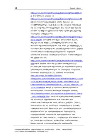 12                                                                            Γενικό Μέρος

                      http://www.etwinning.net/ww/el/pub/etwinning/index2006.ht
                      m στην ελληνική γλώσσα και
                      http://www.etwinning.net/ww/el/pub/etwinning/areyounew.ht
                      m) αποσκοπεί στις συνεργασίες µεταξύ σχολείων για
                      οποιοδήποτε µάθηµα. Είναι ένα πολύ διαδεδοµένο πρόγραµµα
                      (το καλοκαίρι του 2007 συµµετείχαν άνω των 30 000 σχολεία
                      από όλη την ΕΕ) που χρησιµοποιεί πολύ τις ΤΠΕ (δες σχετικές
                      οδηγίες που υπάρχουν στο:
                      http://www.etwinning.net/shared/data/etwinning/general/guid
                      elines_el.pdf). Εκτός από αυτό όµως η Ευρωπαϊκή Ένωση
                      στηρίζει και µια σειρά άλλων στρατηγικών επιλογών, που
                      συνδέουν την εκπαίδευση και τις ΤΠΕ. Έτσι, για παράδειγµα, η
                      Ευρωπαϊκή Ένωση στηρίζει τις καινοτόµες εκπαιδευτικές χρήσεις
                      των ΤΠΕ στην Εκπαίδευση (για παράδειγµα: το project
                      Xperimania, είναι ένα καινοτόµο πρόγραµµα, το οποίο στοχεύει
                      στη χρήση των ΤΠΕ
                      http://www.xperimania.net/ww/en/pub/xperimania/homepage.
                      htm για τη διάδοση ιδεών και γνώσεων επιστηµονικών) –
                      µάλιστα η ΕΕ αναγνωρίζει την ανάγκη για περισσότερους νέους
                      ερευνητές στις θετικές επιστήµες και υποστηρίζει εκδηλώσεις
                      (φεστιβάλ, διαγωνισµούς κλπ) µέσα στο πνεύµα αυτό
                      http://ec.europa.eu/research/science-
                      society/index.cfm?fuseaction=public.topic&id=781&CFID=3403
                      577&CFTOKEN=36ec88066394306-A872CF48-AFC8-2F09-
                      C9AE2B9E198DEC88&jsessionid=b10131e934c52e0e85c0135b
                      7a7017e58433TR. Ακόµη η Ευρωπαϊκή Ένωση προωθεί το
                      eLearning στην Ευρωπαϊκή Ένωση µε διάφορους τρόπους
                      (http://elearningawards.eun.org/ww/en/pub/elearning_awards
                      _2007/homepage.htm), όπως και τις επιχειρηµατικές δράσεις
                      της νεολαίας µε τη βοήθεια των ΤΠΕ µέσω (και) του
                      εκπαιδευτικού συστήµατος – στις ανώτερες βαθµίδες (Λύκειο,
                      Πανεπιστήµιο, δες για παράδειγµα τα προγράµµατα νεανικής
                      Επιχειρηµατικότητας). Αντίστοιχα, η ΕΕ προωθεί προγράµµατα
                      διαφόρων τύπων για την προώθηση της Πληροφορικής
                      εγγραµµατοσύνης των πολιτών, την ψηφιοποίηση των
                      υπηρεσιών και το e-commerce. To πρόγραµµα «∆ικτυωθείτε»
                      (go online) για παράδειγµα, περιλαµβάνει πολύ καινοτόµες
                      δράσεις για την κατάρτιση ιδιοκτητών πολύ µικρών


Επιµορφωτικό υλικό για την επιµόρφωση των εκπαιδευτικών - Τεύχος 1 (Γενικό Μέρος)
ΕΑΙΤΥ - Τοµέας Επιµόρφωσης και Κατάρτισης (ΤΕΚ)
 