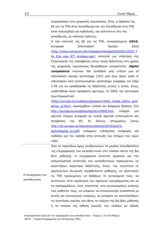 13                                                                            Γενικό Μέρος

                      επιχειρήσεων στις ψηφιακές τεχνολογίες. Έτσι, οι δράσεις της
                      ΕΕ για τις ΤΠΕ στην Εκπαίδευση και την Εκπαίδευση στις ΤΠΕ
                      είναι πολυσχιδείς και καθολικές, και καλύπτουν όλη την
                      εκπαίδευση, µε πολλούς τρόπους.
                      H νέα πολιτική της ΕΕ για τις ΤΠΕ, αποκαλούµενη i2010,
                      European               Information              Society              2010
                      (http://www.eurescom.de/message/messageOct2005/i2010_T
                      he_EUs_new_ICT_strategy.asp), αποτελεί µια επέκταση της
                      Στρατηγικής της Λισσαβόνας (στην οποία δεξιότητες στη χρήση
                      της ψηφιακής τεχνολογίας θεωρήθηκαν απαραίτητες: digital
                      competence        involves    the   confident    and    critical   use    of
                      information society technology (IST) and thus basic skills in
                      information and communication technology αναφέρει επί λέξει
                      η ΕΕ για να προσδιορίσει τις δεξιότητες αυτές) η οποία, όπως,
                      υιοθετήθηκε πολύ πρόσφατα σχετικώς, το 2005, και λειτουργεί
                      συµπληρωµατικά
                      (http://europa.eu/scadplus/glossary/infoso_media_policy_guid
                      elines_el.htm), περιλαµβάνει πολλές και διάφορες δράσεις. Στο
                      http://europa.eu/scadplus/leg/el/s19000.htm               υπάρχει        µια
                      σχετικά πλήρης αναφορά σε πολλά σχετικά ντοκουµέντα και
                      αποφάσεις       της     ΕΕ.    Σε     άλλους      ιστοχώρους        (όπως
                      http://ec.europa.eu/education/policies/2010/doc/it-
                      technologies_en.pdf)        υπάρχουν      ενδιάµεσες      αναφορές       και
                      εκθέσεις για την πρόοδο στην επίτευξη των στόχων που είχαν
                      τεθεί.
                      Όλα τα παραπάνω όµως αναδεικνύουν τη µεγάλη σπουδαιότητα
                      της επιµόρφωσης των εκπαιδευτικών στα πλαίσια πάντα της δια
                      βίου µάθησης. Η επιµόρφωση αποτελεί εργαλείο για την
                      επαγγελµατική ανάπτυξη των εκπαιδευτικών προκειµένου να
                      αναπτύξουν περαιτέρω δεξιότητες, όπως: την ικανότητα να
                      οργανώνουν δυναµικά περιβάλλοντα µάθησης, να αξιοποιούν
Η επιµόρφωση των      τις ΤΠΕ προκειµένου να διδάξουν το αντικείµενό τους, να
εκπαιδευτικών
                      συντελούν στην οργάνωση του σχολικού προγράµµατος και να
                      το προσαρµόζουν, όταν απαιτείται, στις συγκεκριµένες ανάγκες
                      των µαθητών τους, να µπορούν να επικοινωνούν ουσιαστικά µε
                      γονείς και κοινωνικούς εταίρους, να µπορούν να ικανοποιήσουν
                      τις απαιτήσεις εκείνες που θέτει το πλαίσιο της δια βίου µάθησης
                      ή το πλαίσιο της ειδικής αγωγής των παιδιών µε ειδικές


Επιµορφωτικό υλικό για την επιµόρφωση των εκπαιδευτικών - Τεύχος 1 (Γενικό Μέρος)
ΕΑΙΤΥ - Τοµέας Επιµόρφωσης και Κατάρτισης (ΤΕΚ)
 