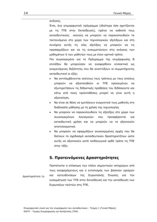 14                                                                                   Γενικό Μέρος

                      ανάγκες.
                      Έτσι, ένα επιµορφωτικό πρόγραµµα (ιδιαίτερα όσα σχετίζονται
                      µε    τις   ΤΠΕ    στην       Εκπαίδευση),    πρέπει      να    καθιστά     τους
                      εκπαιδευτικούς          ικανούς να µπορούν να παρακολουθούν τα
                      τεκταινόµενα στο χώρο των τεχνολογικών εξελίξεων και στη
                      συνέχεια     αυτές      τις    νέες   εξελίξεις     να    µπορούν     να      τις
                      προσαρµόζουν και να τις ενσωµατώνουν στις ανάγκες των
                      µαθηµάτων ή των µαθητών τους µε έναν κριτικό τρόπο.
                      Πιο συγκεκριµένα για το Πρόγραµµα της επιµόρφωσης Β
                      επιπέδου     θα     µπορούσαν         να   αναφερθούν          επιλεκτικά     ως
                      αναµενόµενες δεξιότητες που θα αναπτύξουν οι συµµετέχοντες
                      εκπαιδευτικοί οι εξής:
                      •     Να αντιλαµβάνονται εκείνους τους τρόπους µε τους οποίους
                            µπορούν      να     αξιοποιηθούν       οι   ΤΠΕ      προκειµένου        να
                            εξυπηρετήσουν τις διδακτικές προθέσεις του διδάσκοντα και
                            κάτω από ποιες προϋποθέσεις µπορεί να γίνει αυτή η
                            αξιοποίηση.
                      •     Να είναι σε θέση να εµπλέκουν ενεργητικά τους µαθητές στη
                            διαδικασία µάθησης µε τη χρήση της τεχνολογίας
                      •     Να µπορούν να παρακολουθούν τις εξελίξεις στο χώρο των
                            συγκεκριµένων           λογισµικών      που        προσφέρονται        για
                            εκπαιδευτική χρήση και να µπορούν να τα αξιοποιούν
                            αποτελεσµατικά.
                      •     Να µπορούν να εφαρµόζουν συγκεκριµένες αρχές που θα
                            διέπουν το σχεδιασµό εκπαιδευτικών δραστηριοτήτων ώστε
                            αυτές να αξιοποιούν κατά παιδαγωγικά ορθό τρόπο τις ΤΠΕ
                            στην τάξη.



                      5. Προτεινόµενες ∆ραστηριότητες

                      Προτείνεται η επίσκεψη των πλέον σηµαντικών ιστοχώρων από
                      τους αναφερόµενους και ο εντοπισµός των βασικών ορισµών

∆ραστηριότητα 1η      και     κατευθύνσεων           της    Ευρωπαϊκής         Ένωσης     για     την
                      ενσωµάτωση των ΤΠΕ στην Εκπαίδευση και την εκπαίδευση των
                      Ευρωπαίων πολιτών στις ΤΠΕ.




Επιµορφωτικό υλικό για την επιµόρφωση των εκπαιδευτικών - Τεύχος 1 (Γενικό Μέρος)
ΕΑΙΤΥ - Τοµέας Επιµόρφωσης και Κατάρτισης (ΤΕΚ)
 