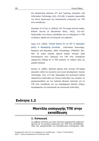 16                                                                            Γενικό Μέρος

                      the Relationship between ICT and Teaching, Education and
                      Information Technology, 6(4), 251-266. Η εργασία παρουσιάζει
                      την άλυτη διχογνωµία της σκοπιµότητας εισαγωγής των ΤΠΕ
                      στην εκπαίδευση.


                      Reynolds, D. & Trip, H. (20033). ICT The hopes and the reality.
                      Britissh     Journal   of   Educational     Policy,   34(2),    151-167.
                      Παρουσιάζει τους λόγους αισιοδοξίας για το ενδεχόµενο οι ΤΠΕ
                      να δώσουν ώθηση στα επιτεύγµατα των µαθητών.


                      Hepp, K.P. (2003).        Critical factors for an ICT in education
                      policy in developing countries.               Information Technology:
                      Research and Education, 2003. Proceedings. ITRE2003. 501-
                      505.    Σε    µικρή    κλίµακα     αρκετά     project    πέτυχαν    καλά
                      αποτελέσµατα       στην     εισαγωγή    των    ΤΠΕ    στην     εκπαίδευση
                      παρέχοντας ένδειξη ότι οι ΤΠΕ µπορούν να παίξουν ρόλο ως
                      µοχλός αλλαγής.


                      Kozma, R. (2005). National policies that connect ICT-based
                      education reform to economic and social development. Human
                      Technology, 1(2), 117-156. Περιγράφει ένα συστηµικό πλαίσιο
                      παραγόντων ανάπτυξης και τύπους ανάπτυξης που µπορούν να
                      χρησιµοποιηθούν για την ανάλυση εθνικών πολιτικών για τις
                      ΤΠΕ στην εκπαίδευση για την αναµόρφωση εθνικών στόχων
                      αναµόρφωσης της οικονοµικής και κοινωνικής ανάπτυξης.




 Ενότητα 1.2

                        Μοντέλα εισαγωγής ΤΠΕ στην
                                εκπαίδευση
                      1. Εισαγωγή
                      Το µάθηµα αποτελεί µια πολύ σύντοµη ενηµερωτική εισαγωγή
                      σχετικά µε τα µοντέλα εισαγωγής των ΤΠΕ στην Εκπαίδευση,
                      τόσο στο µακροεπίπεδο του εκπαιδευτικού συστήµατος, όσο


Επιµορφωτικό υλικό για την επιµόρφωση των εκπαιδευτικών - Τεύχος 1 (Γενικό Μέρος)
ΕΑΙΤΥ - Τοµέας Επιµόρφωσης και Κατάρτισης (ΤΕΚ)
 