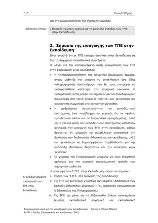17                                                                              Γενικό Μέρος

                      και στο µικροεπεπίπεδο της σχολικής µονάδας

  ∆ιδακτικοί Στόχοι   • Βασικές γνώσεις σχετικά µε τα µοντέλα ένταξης των ΤΠΕ
                        στην Εκπαίδευση.




                      2. Σηµασία της εισαγωγής των ΤΠΕ στην
                      Εκπαίδευση
                      Είναι γνωστό ότι οι ΤΠΕ ενσωµατώνονται στην Εκπαίδευση σε
                      όλα τα σύγχρονα εκπαιδευτικά συστήµατα.
                      Οι λόγοι για την επιταχυνόµενη αυτή ενσωµάτωση των ΤΠΕ
                      στην Εκπαίδευση είναι πολλαπλοί:
                      •   Η «πληροφοριοποίηση» της κοινωνίας δηµιουργεί, έµµεσα,
                          στους µαθητές την ανάγκη να αποκτήσουν ένα είδος
                          «πληροφορικής κουλτούρας» που θα τους επιτρέψει να
                          ενσωµατωθούν         καλύτερα      στη    σηµερινή        κοινωνία.   Η
                          ενσωµάτωση αυτή µπορεί να σηµαίνει µια πιο ολοκληρωµένη
                          συµµετοχή στα κοινά (ενεργοί πολίτες) και γενικότερα πιο
                          ουσιαστική συµµετοχή στο κοινωνικό γίγνεσθαι.
                      •   Η     αυξανόµενη        πολυπλοκότητα         του      εκπαιδευτικού
                          συστήµατος (για παράδειγµα το γεγονός ότι τα σχολεία
                          εµπλέκονται πλέον και σε Ευρωπαϊκά προγράµµατα), αλλά
                          και η γενική κρίση του εκπαιδευτικού συστήµατος καθιστούν
                          αναγκαία την εισαγωγή των ΤΠΕ στην εκπαίδευση, καθώς
                          θεωρείται ότι µπορούν να συµβάλλουν ουσιαστικά στη
                          βελτίωση των διαδικασιών διδασκαλίας και εκµάθησης, αλλά
                          και γενικότερα να δηµιουργήσουν περιβάλλοντα για την
                          ανάπτυξη ιδιαίτερων δεξιοτήτων και την απόκτηση νέων
                          γνώσεων.
                      •   Οι γνώσεις της Πληροφορικής µπορούν να είναι εξαιρετικά
                          χρήσιµες για την αυριανή επαγγελµατική πρόοδο των
                          σηµερινών µαθητών.
                      Η εισαγωγή των Τ.Π.Ε. στην Εκπαίδευση µπορεί να σηµαίνει:

Τι ακριβώς σηµαίνει    i. Χρήση των Τ.Π.Ε. στη διοίκηση της Εκπαίδευσης
η εισαγωγή των        ii. Τις ΤΠΕ ως αυτόνοµο γνωστικό αντικείµενο (διδασκαλία των
ΤΠΕ στην                  βασικών δεξιοτήτων χειρισµού Η.Υ., ψηφιακός γραµµατισµός
Εκπαίδευση                ή διδασκαλία της Πληροφορικής)
                      iii. Τις ΤΠΕ ως µέσο για τη διδασκαλία άλλων αντικειµένων
                          (κυρίως      εκπαιδευτικά       λογισµικά       και       εκπαιδευτικά


Επιµορφωτικό υλικό για την επιµόρφωση των εκπαιδευτικών - Τεύχος 1 (Γενικό Μέρος)
ΕΑΙΤΥ - Τοµέας Επιµόρφωσης και Κατάρτισης (ΤΕΚ)
 