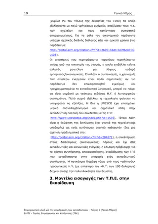 19                                                                              Γενικό Μέρος

                      (κυρίως PC του τέλους της δεκαετίας του 1980) τα οποία
                      εξελίσσοντο µε πολύ γρήγορους ρυθµούς, απαξίωσαν τους Η.Υ.
                      των       σχολείων        και      τους      κατέστησαν          ουσιαστικά
                      απηρχαιωµένους. Για το ρόλο του οικονοµικού παράγοντα
                      υπάρχει σχετικός διεθνής διάλογος εδώ και αρκετά χρόνια (για
                      παράδειγµα:
                      http://portal.acm.org/citation.cfm?id=269014&dl=ACM&coll=G
                      UIDE).
                      Οι απαιτήσεις που περιγράφονται παραπάνω περιπλέκονται
                      επίσης από την οικονοµία της αγοράς, η οποία επιβάλλει ενίοτε
                      αλλαγές           µοντέλων            για          λόγους            καθαρά
                      εµπορικούς/οικονοµικούς. Επιπλέον ο συντονισµός, ο χρονισµός
                      των     ανωτέρω     ενεργειών      είναι    πολύ   σηµαντικός:       αν    για
                      παράδειγµα          δεν         επικαιροποιηθεί       εγκαίρως             και
                      προγραµµατισµένα το εκπαιδευτικό λογισµικό, µπορεί να πάψει
                      να είναι συµβατό µε νεότερες εκδόσεις Η.Υ. ή λειτουργικών
                      συστηµάτων. Πολύ συχνά εξάλλου, η τεχνολογία φαίνεται να
                      υπαγορεύει τις εξελίξεις. Η ίδια η UNESCO έχει επισηµάνει
                      µερικά     επαναλαµβανόµενα           και     σηµαντικά       λάθη        στην
                      εκπαιδευτική πολτική που συνδέεται µε τις ΤΠΕ:
                      (http://www.unescobkk.org/index.php?id=1539). Τέτοια λάθη
                      είναι η θεώρηση της δικτύωσης (και γενικά της τεχνολογικής
                      υποδοµής) ως ενός αυτόνοµου σκοπού καθεαυτόν (δες µια
                      σχετική προβληµατική στο:
                       http://portal.acm.org/citation.cfm?id=204871), η επικέντρωση
                      στους     διαθέσιµους       (οικονοµικούς)     πόρους      και    όχι     στις
                      εκπαιδευτικές και κοινωνικές ανάγκες, η έλλειψη πρόβλεψης για
                      το κόστος συντήρησης, επικαιροποίησης, αναβάθµισης των ΤΠΕ
                      που      εγκαθίστανται      στην     υπηρεσία      ενός     εκπαιδευτικού
                      συστήµατος. Η παγκόσµια διαµάχη γύρω από τους «φθηνούς»
                      προσωπικούς Η.Υ. (µε επίκεντρο τον «Η.Υ. των 100 δολαρίων)
                      δείχνει επίσης την πολυπλοκότητα του θέµατος.

                      3. Μοντέλα εισαγωγής των Τ.Π.Ε. στην
                      Εκπαίδευση




Επιµορφωτικό υλικό για την επιµόρφωση των εκπαιδευτικών - Τεύχος 1 (Γενικό Μέρος)
ΕΑΙΤΥ - Τοµέας Επιµόρφωσης και Κατάρτισης (ΤΕΚ)
 
