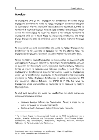 2                                                                             Γενικό Μέρος


Προοίµιο

Το επιµορφωτικό υλικό για την        επιµόρφωση των εκπαιδευτικών στα Κέντρα Στήριξης
Επιµόρφωσης, εκπονήθηκε στο πλαίσιο της Πράξης «Επιµόρφωση Εκπαιδευτικών στη χρήση
και αξιοποίηση των ΤΠΕ στην εκπαιδευτική διδακτική διαδικασία» του ΕΠΕΑΕΚ ΙΙ, Γ’ ΚΠΣ και
περιλαµβάνει 5 τεύχη: ένα τεύχος για το γενικό µέρος και τέσσερα ακόµη τεύχη για τους 4
κλάδους του ειδικού µέρους. Το κείµενο του Τεύχους 1 που ακολουθεί περιλαµβάνει το
επιµορφωτικό υλικό για το Γενικό Μέρος της επιµόρφωσης εκπαιδευτικών στα Κέντρα
Στήριξης Επιµόρφωσης (ΚΣΕ) και εκπονήθηκε µε βάση το σχετικό Αναλυτικό Πρόγραµµα
Σπουδών.


Το επιµορφωτικό υλικό αυτό επικαιροποιήθηκε στο πλαίσιο της Πράξης «Επιµόρφωση των
Εκπαιδευτικών για την Αξιοποίηση και Εφαρµογή των ΤΠΕ στη ∆ιδακτική Πράξη» του
Επιχειρησιακού Προγράµµατος «Εκπαίδευση και ∆ια Βίου Μάθηση» του ΕΣΠΑ (2007-2013).


Το υλικό του παρόντος τεύχους δηµιουργήθηκε και επικαιροποιήθηκε από συγγραφική οµάδα
µε επικεφαλής τον Αναπληρωτή Καθηγητή του Πανεπιστηµίου Μακεδονίας Βασίλειο ∆αγδιλέλη
και συνεργάτη τον Παπαδόπουλο Ιωάννη, Εκπαιδευτικό της Πρωτοβάθµιας, Μαθηµατικό,
έχοντας ως γνώµονα το προαναφερόµενο πρόγραµµα σπουδών, το γενικό πλαίσιο της
επιµόρφωσης των Εκπαιδευτικών και ακολουθώντας τις γενικές γραµµές του Επιµορφωτικού
υλικού1 για την εκπαίδευση των επιµορφωτών στα Πανεπιστηµιακά Κέντρα Επιµόρφωσης,
στο πλαίσιο της Πράξης «Επιµόρφωση Εκπαιδευτικών στη χρήση και αξιοποίηση των ΤΠΕ
στην εκπαιδευτική διδακτική διαδικασία» του ΕΠΕΑΕΚ ΙΙ, Γ’ ΚΠΣ. Ένα τµήµα του
Επιµορφωτικού υλικού χρησιµοποιήθηκε ως πρωτογενές για την παραγωγή του παρόντος
∆ιδακτικού υλικού.


Το υλικό αυτό συντάχθηκε στο πλαίσιο των αρµοδιοτήτων της ειδικής επιστηµονικής
επιτροπής, αποτελούµενης από τους:


     •   Χαράλαµπο Ζαγούρα, Καθηγητή του Πανεπιστηµίου            Πατρών, ο οποίος έχει την
         ευθύνη συντονισµού των εργασιών της επιτροπής
     •   Βασίλειο ∆αγδιλέλη, Αναπληρωτή Καθηγητή Πανεπιστηµίου Μακεδονίας



1
    Για το Γενικό Μέρος του Επιµορφωτικού Υλικού για τα ΠΑΚΕ συνεργάστηκαν και οι
Καψάλης Αχιλλέας, Καθηγητής στο Πανεπιστήµιο Μακεδονίας, Παπαδόπουλος Ιωάννης,
Εκπαιδευτικός    της   Πρωτοβάθµιας,     Μαθηµατικός,     Φαχαντίδης    Νικόλαος,   Επίκουρος
Καθηγητής στο Πανεπιστήµιο ∆υτικής Μακεδονίας.




Επιµορφωτικό υλικό για την επιµόρφωση των εκπαιδευτικών - Τεύχος 1 (Γενικό Μέρος)
ΕΑΙΤΥ - Τοµέας Επιµόρφωσης και Κατάρτισης (ΤΕΚ)
 