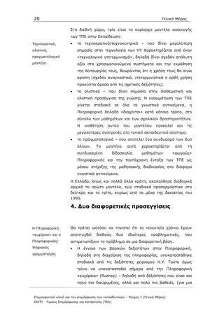 20                                                                              Γενικό Μέρος

                      Στο διεθνή χώρο, τρία είναι τα κυρίαρχα µοντέλα εισαγωγής
                      των ΤΠΕ στην Εκπαίδευση:
Τεχνοκρατικό,         •   το τεχνοκρατικό/τεχνοκεντρικό – που δίνει µεγαλύτερη
ολιστικό,                 σηµασία στην τεχνολογία των ΗΥ Χαρακτηρίζεται από έναν
πραγµατολογικό            «τεχνολογικό ντετερµινισµό», δηλαδή δίνει σχεδόν απόλυτη
µοντέλο                   αξία στα χρησιµοποιούµενα συστήµατα και την εκµάθηση
                          της λειτουργίας τους, θεωρώντας ότι η χρήση τους θα είναι
                          αρίστη (σχεδόν αναγκαστικά, ντετερµινιστικά η ορθή χρήση
                          προκύπτει άµεσα από τις σχετικές δεξιότητες).
                      •   το ολιστικό – που δίνει σηµασία στην διαθεµατική και
                          ολιστική προσέγγιση της γνώσης. Η ενσωµάτωση των ΤΠΕ
                          γίνεται   σταδιακά       σε   όλα     τα   γνωστικά   αντικείµενα,    η
                          Πληροφορική δηλαδή «διαχέεται» κατά κάποιο τρόπο, στο
                          σύνολο των µαθηµάτων και των σχολικών δραστηριοτήτων.
                          Η    υιοθέτηση     αυτού        του   µοντέλου    προκαλεί    και    τις
                          µεγαλύτερες ανατροπές στο τυπικό εκπαιδευτικό σύστηµα.
                      •   το πραγµατολογικό – που αποτελεί ένα συνδυασµό των δυο
                          άλλων.      Το    µοντέλο        αυτό      χαρακτηρίζεται    από     τη
                          συνδυασµένη             διδασκαλία         µαθηµάτων        «αµιγούς»
                          Πληροφορικής και την ταυτόχρονη ένταξη των ΤΠΕ ως
                          µέσου στήριξης της µαθησιακής διαδικασίας στα διάφορα
                          γνωστικά αντικείµενα.

                      Η Ελλάδα, όπως και πολλά άλλα κράτη, ακολούθησε διαδοχικά
                      αρχικά το πρώτο µοντέλο, ενώ σταδιακά προσαρµόστηκε στο
                      δεύτερο και το τρίτο, κυρίως από τα µέσα της δεκαετίας του
                      1990.

                      4. ∆υο διαφορετικές προσεγγίσεις



Η Πληροφορική         Θα πρέπει ωστόσο να τονιστεί ότι τα τελευταία χρόνια έχουν
«ευχέρεια» και ο      αναπτυχθεί      διεθνώς       δυο     ιδιαίτερες   προβληµατικές,       που
Πληροφορικός/         αντιµετωπίζουν το πρόβληµα σε µια διαφορετική βάση.
Ψηφιακός              •   Η έννοια των βασικών δεξιοτήτων στην Πληροφορική,
γραµµατισµός              δηλαδή στη διαχείριση της πληροφορίας, υποκαταστάθηκε
                          σταδιακά από τις δεξιότητες χειρισµού Η.Υ. Τούτο όµως
                          τείνει να υποκατασταθεί σήµερα από την Πληροφορική
                          «ευχέρεια» (fluency) – δηλαδή από δεξιότητες που είναι και
                          πολύ πιο διευρυµένες, αλλά και πολύ πιο βαθειές. (για µια


Επιµορφωτικό υλικό για την επιµόρφωση των εκπαιδευτικών - Τεύχος 1 (Γενικό Μέρος)
ΕΑΙΤΥ - Τοµέας Επιµόρφωσης και Κατάρτισης (ΤΕΚ)
 