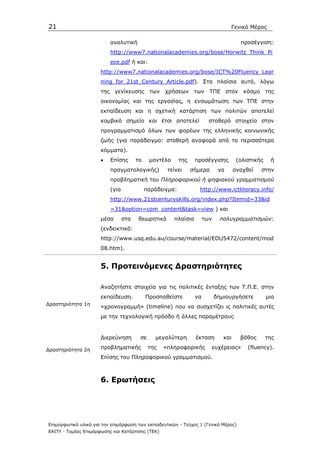 21                                                                                Γενικό Μέρος

                          αναλυτική                                                    προσέγγιση:
                          http://www7.nationalacademies.org/bose/Horwitz_Think_Pi
                          ece.pdf ή και:
                      http://www7.nationalacademies.org/bose/ICT%20Fluency_Lear
                      ning_for_21st_Century_Article.pdf). Στα πλαίσια αυτά, λόγω
                      της γενίκευσης των χρήσεων των ΤΠΕ στον κόσµο της
                      οικονοµίας και της εργασίας, η ενσωµάτωση των ΤΠΕ στην
                      εκπαίδευση και η σχετική κατάρτιση των πολιτών αποτελεί
                      κοµβικό σηµείο και έτσι αποτελεί                  σταθερό στοιχείο στον
                      προγραµµατισµό όλων των φορέων της ελληνικής κοινωνικής
                      ζωής (για παράδειγµα: σταθερή αναφορά από τα περισσότερα
                      κόµµατα).
                      •   Επίσης       το    µοντέλο      της    προσέγγισης          (ολιστικής    ή
                          πραγµατολογικής)          τείνει      σήµερα       να      αναχθεί   στην
                          προβληµατική του Πληροφορικού ή ψηφιακού γραµµατισµού
                          (για              παράδειγµα:            http://www.ictliteracy.info/
                          http://www.21stcenturyskills.org/index.php?Itemid=33&id
                          =31&option=com_content&task=view ) και
                      µέσα       στα   θεωρητικά       πλαίσια        των    πολυγραµµατισµών:
                      (ενδεικτικά:
                      http://www.usq.edu.au/course/material/EDU5472/content/mod
                      08.htm).


                      5. Προτεινόµενες ∆ραστηριότητες

                      Αναζητήστε στοιχεία για τις πολιτικές ένταξης των Τ.Π.Ε. στην
                      εκπαίδευση.           Προσπαθείστε         να         δηµιουργήσετε          µια
∆ραστηριότητα 1η
                      «χρονογραµµή» (timeline) που να συσχετίζει ις πολιτικές αυτές
                      µε την τεχνολογική πρόοδο ή άλλες παραµέτρους


                      ∆ιερεύνηση        σε     µεγαλύτερη        έκταση        και     βάθος       της

∆ραστηριότητα 2η      προβληµατικής          της   «πληροφορικής         ευχέρειας»       (fluency).
                      Eπίσης του Πληροφορικού γραµµατισµού.



                      6. Ερωτήσεις




Επιµορφωτικό υλικό για την επιµόρφωση των εκπαιδευτικών - Τεύχος 1 (Γενικό Μέρος)
ΕΑΙΤΥ - Τοµέας Επιµόρφωσης και Κατάρτισης (ΤΕΚ)
 