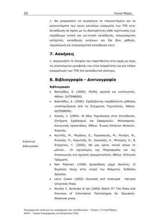 22                                                                               Γενικό Μέρος

                      1. Θα µπορούσατε να συγκρίνετε τα πλεονεκτήµατα και τα
                      µειονεκτήµατα των τριών µοντέλων εισαγωγής των ΤΠΕ στην
                      Εκπαίδευση σε σχέση µε τις ιδιαιτερότητες κάθε περίπτωσης (για
                      παράδειγµα τυπική και µη-τυπική εκπαίδευση, επαγγελαµτική
                      κατάρτιση,      εκπαιδευση     ενηλίκων        και   δια     βίου     µάθηση,
                      τεχνολογική και επαγγελµατική εκπαίδευση κλπ);


                      7. Ασκήσεις
                      1. ∆ιερευνήστε τα στοιχεία που παρατίθενται στην αρχή ως προς
                      τις απαιτούµενες µεταβολές που είναι απαραίτητες για µια πλήρη
                      ενσωµάτωση των ΤΠΕ στο εκπαιδευτικό σύστηµα.


                      8. Βιβλιογραφία - ∆ικτυογραφία
                      Βιβλιογραφία
                      •   Βοσνιάδου, Σ. (2006). Παιδιά, σχολεία και υπολογιστές,
                          Αθήνα: GUTENBERG.
                      •   Βοσνιάδου, Σ. (2006). Σχεδιάζοντας περιβάλλοντα µάθησης
                          υποστηριζόµενα από τις Σύγχρονες Τεχνολογίες, Αθήνα:
                          GUTENBERG.
                      •   Κεκκές, Ι. (2004). Οι Νέες Τεχνολογίες στην Εκπαίδευση,
                          Ζητήµατα      Σχεδιασµού       και     Εφαρµογών:         Φιλοσοφικές-
                          Κοινωνικές προεκτάσεις, Αθήνα: Ένωση Ελλήνων Φυσικών.
                          Ατραπός.
                      •   Κουτλής, Μ., Μεγάλου, Ε., Παρασκευάς, Μ., Ρενιέρη, Ν.,

Ενδεικτική
                          Κυνηγός, Π., Κοµνηνός, Θ., Ζαγούρας, Χ., Μπούρας, Χ., &

βιβλιογραφία              Σταµατίου, Γ. (2005). Θα µας κρίνει τελικά όλους το
                          µέλλον...     Οι   τεχνολογίες       της    Πληροφορίας          και   της
                          Επικοινωνίας στη σχολική πραγµατικότητα, Αθήνα: Ελληνικά
                          Γράµµατα.
                      •   Neil   Postman       (1998)    ∆ιασκέδαση        µέχρι    θανάτου.      Ο
                          δηµόσιος     λόγος      στην   εποχή       του   θεάµατος.       Εκδόσεις
                          ∆ροµέας.
                      •   Larry Cuban (2002) Oversold and Undrused                          Harvard
                          University Press
                      •   Nicolαs C. Burbules et als (2000) Watch IT! The Risks and
                          Promises     of    Information       Technologies      for      Education.
                          Westview press.



Επιµορφωτικό υλικό για την επιµόρφωση των εκπαιδευτικών - Τεύχος 1 (Γενικό Μέρος)
ΕΑΙΤΥ - Τοµέας Επιµόρφωσης και Κατάρτισης (ΤΕΚ)
 