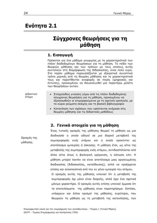 24                                                                               Γενικό Μέρος




  Ενότητα 2.1

                          Σύγχρονες θεωρήσεις για τη
                                   µάθηση
                     1. Εισαγωγή
                     Πρόκειται για ένα µάθηµα γνωριµίας µε τα χαρακτηριστικά των
                     πλέον διαδεδοµένων θεωρήσεων για τη µάθηση. Το πεδίο των
                     θεωριών µάθησης και των τρόπων µε τους οποίους αυτές
                     συντελούν στη διαµόρφωση της διδασκαλίας, είναι πολύ ευρύ.
                     Στο παρόν µάθηµα παρουσιάζονται µε εξαιρετικά συνοπτικό
                     τρόπο µερικές από τις θεωρίες µάθησης και τα χαρακτηριστικά
                     τους και παρατίθενται αναφορές σε πηγές (ψηφιακές και
                     έντυπες), προκειµένου να διευκολυνθεί µια περαιτέρω µελέτη
                     των θεωρήσεων αυτών.

  ∆ιδακτικοί           • Στοιχειώδεις γνώσεις γύρω από τις πλέον διαδεδοµένες
  Στόχοι                 σύγχρονες θεωρήσεις για τη µάθηση, προκειµένου να
                         εξοικειωθούν οι επιµορφούµενοι µε τη σχετική ορολογία, µε
                         τα κύρια ρεύµατα σκέψης και τη βασική βιβλιογραφία
                       • Κατανόηση των σχέσεων που υφίστανται ανάµεσα στις
                         θεωρίες µάθησης και τις διδακτικές µεθόδους




                        2. Γενικά στοιχεία για τη µάθηση
                        Ένας τυπικός ορισµός της µάθησης θεωρεί τη µάθηση ως µια
                        διαδικασία    η   οποία    οδηγεί    σε     µια   διαρκή     µεταβολή    της
Ορισµός της
                        συµπεριφοράς       ενός    ατόµου     και     η   οποία      προκύπτει   ως
µάθησης
                        αποτέλεσµα εµπειρίας ή άσκησης. Η µάθηση έτσι, ως αίτιο της
                        µεταβολής της συµπεριφοράς ενός ατόµου, αντιδιαστέλλεται από
                        άλλα αίτια όπως η βιολογική ωρίµανση, η κόπωση κλπ. Η
                        µάθηση µπορεί λοιπόν να είναι αποτέλεσµα µιας οργανωµένης
                        διαδικασίας (διδασκαλίας, εκπαίδευσης), αλλά να προέρχεται
                        επίσης και αποκλειστικά από την εν γένει εµπειρία του ατόµου.
                         Ο ορισµός αυτός της µάθησης υπονοεί ότι η µεταβολή της
                         συµπεριφοράς όχι µόνο είναι διαρκής, αλλά έχει ένα σχετικά
                         µόνιµο χαρακτήρα. Ο ορισµός αυτός επίσης υπονοεί έµµεσα ότι
                         τα αποτελέσµατα        της µάθησης είναι παρατηρήσιµα. Ωστόσο,
                         υπάρχουν και άλλοι ορισµοί της µάθησης, ευρύτεροι, που
                         θεωρούν τη µάθηση ως τη µεταβολή της κατανόησης, των



 Επιµορφωτικό υλικό για την επιµόρφωση των εκπαιδευτικών - Τεύχος 1 (Γενικό Μέρος)
 ΕΑΙΤΥ - Τοµέας Επιµόρφωσης και Κατάρτισης (ΤΕΚ)
 