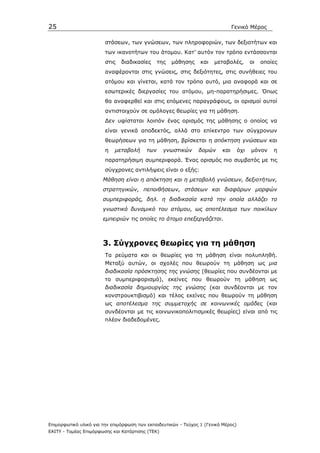 25                                                                              Γενικό Μέρος

                        στάσεων, των γνώσεων, των πληροφοριών, των δεξιοτήτων και
                        των ικανοτήτων του άτοµου. Κατ’ αυτόν τον τρόπο εντάσσονται
                        στις   διαδικασίες      της   µάθησης    και   µεταβολές,         οι   οποίες
                        αναφέρονται στις γνώσεις, στις δεξιότητες, στις συνήθειες του
                        ατόµου και γίνεται, κατά τον τρόπο αυτό, µια αναφορά και σε
                        εσωτερικές διεργασίες του ατόµου, µη-παρατηρήσιµες. Όπως
                        θα αναφερθεί και στις επόµενες παραγράφους, οι ορισµοί αυτοί
                        αντιστοιχούν σε οµόλογες θεωρίες για τη µάθηση.
                        ∆εν υφίσταται λοιπόν ένας ορισµός της µάθησης ο οποίος να
                        είναι γενικά αποδεκτός, αλλά στο επίκεντρο των σύγχρονων
                        θεωρήσεων για τη µάθηση, βρίσκεται η απόκτηση γνώσεων και
                        η   µεταβολή      των     γνωστικών     δοµών     και       όχι   µόνον    η
                        παρατηρήσιµη συµπεριφορά. Ένας ορισµός πιο συµβατός µε τις
                        σύγχρονες αντιλήψεις είναι ο εξής:
                       Μάθηση είναι η απόκτηση και η µεταβολή γνώσεων, δεξιοτήτων,
                       στρατηγικών, πεποιθήσεων, στάσεων και διαφόρων µορφών
                       συµπεριφοράς, δηλ. η διαδικασία κατά την οποία αλλάζει το
                       γνωστικό δυναµικό του ατόµου, ως αποτέλεσµα των ποικίλων
                       εµπειριών τις οποίες το άτοµο επεξεργάζεται.



                       3. Σύγχρονες θεωρίες για τη µάθηση
                        Τα ρεύµατα και οι θεωρίες για τη µάθηση είναι πολυπληθή.
                        Μεταξύ αυτών, οι σχολές που θεωρούν τη µάθηση ως µια
                        διαδικασία πρόσκτησης της γνώσης (θεωρίες που συνδέονται µε
                        το συµπεριφορισµό), εκείνες που θεωρούν τη µάθηση ως
                        διαδικασία δηµιουργίας της γνώσης (και συνδέονται µε τον
                        κονστρουκτιβισµό) και τέλος εκείνες που θεωρούν τη µάθηση
                        ως αποτέλεσµα της συµµετοχής σε κοινωνικές οµάδες (και
                        συνδέονται µε τις κοινωνικοπολιτισµικές θεωρίες) είναι από τις
                        πλέον διαδεδοµένες.




Επιµορφωτικό υλικό για την επιµόρφωση των εκπαιδευτικών - Τεύχος 1 (Γενικό Μέρος)
ΕΑΙΤΥ - Τοµέας Επιµόρφωσης και Κατάρτισης (ΤΕΚ)
 