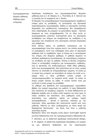 26                                                                                   Γενικό Μέρος


Συµπεριφοριστικές       Κυριότεροι       εκπρόσωποι           των    συµπεριφοριστικών          θεωριών
θεωρίες µάθησης,        µάθησης είναι οι J. B. Watson, E. L. Thorndike, B. F. Skinner και
                        ο γνωστός για τα πειράµατά του Ι. Pavlov.
Μάθηση µέσω
                        Οι θεωρίες του µπηχεϋβιορισµού (συµπεριφορισµού) λαµβάνουν
ενίσχυσης
                        υπόψη µόνο τις µεταβολές, τις µετατροπές της εξωτερικά
                        παρατηρούµενης συµπεριφοράς. Καθώς οι εσωτερικές νοητικές
                        διεργασίες του µανθάνοντος υποκειµένου δεν προσφέρονται
                        στην παρατήρηση, δε µπορούν να µελετηθούν άµεσα – πάντοτε
                        σύµφωνα µε τους µπηχεϋβιοριστές. Για το λόγο αυτό, οι
                        συµπεριφοριστές µελετούν συστηµατικά µόνο τις εξωτερικές
                        αντιδράσεις των ατόµων και απορρίπτουν τις υποθέσεις ή τις
                        ερµηνείες που στηρίζονται στις εσωτερικές νοητικές διεργασίες
                        των ανθρώπων.
                        Κατά     κάποιο      τρόπο,      το     µανθάνον       υποκείµενο,      για    το
                        συµπεριφορισµό, είναι ένα «µαύρο κουτί» του οποίου αγνοούµε
                        το περιεχόµενο. Αυτό που ενδιαφέρει είναι µόνο το εξωτερικό
                        ερέθισµα από το περιβάλλον προς το άτοµο και η ανταπόκριση
                        του ατόµου στο δοσµένο ερέθισµα. Η µάθηση σηµαίνει τη
                        σύνδεση ερεθισµάτων-ανταπόκρισης. Οι επαναλήψεις ενισχύουν
                        τις συνδέσεις και άρα τη µάθηση. Επίσης οι θετικές ενισχύσεις
                        (όπως οι ανταµοιβές) ενισχύουν µια συγκεκριµένη «µάθηση»,
                        ενώ οι αρνητικές την αποδυναµώνουν. Κάθε είδος µάθησης,
                        κατά τους συµπεριφοριστές, όσο πολύπλοκη και αν είναι, µπορεί
                        πάντοτε να αναλυθεί σε στοιχειωδέστερα τµήµατα, τα οποία µε
                        τη σειρά τους µπορούν να αναλυθούν σε ακόµη πιο απλά κ.ο.κ.
                        µέχρις        ότου   η        προς     µετάδοση        γνώση      µπορεί       να
                        «αποσυναρµολογηθεί» σε τµήµατα απλά, µικρά, τα οποία το
                        άτοµο µπορεί εύκολα να µάθει. Η γνώση λοιπόν είναι µια
                        οντότητα η οποία µπορεί να µεταδοθεί.
                        Το µάθηµα που βασίζεται στο συµπεριφορισµό, προϋποθέτει
                        βέβαια την ενεργή συµµετοχή του µαθητή. Η προς διδασκαλία
                        ύλη αναλύεται σε επιµέρους τµήµατα, τα οποία διδάσκονται µε
                        βαθµιαία πρόοδο από τα πλέον απλά τµήµατα της ύλης προς τα
                        πλέον    σύνθετα       και     δυσνόητα.      Στα    µαθήµατα      αυτά,      στις
                        απαντήσεις       των         µαθητών,       πρέπει     να     υπάρχει    ταχεία
                        ανατροφοδότηση           –    θετική    ή    αρνητική,       ανάλογα    µε    την
                        απάντηση. Όσες ερωτήσεις δεν απαντώνται σωστά από τους
                        µαθητές, τίθενται εκ νέου (ενδεχοµένως µε άλλη σειρά και
                        διαφορετική διατύπωση)                 και ξανά, έως ότου ο µαθητής
                        απαντήσει σωστά.
                        Βασισµένα πάνω στις θεωρίες αυτές έχουν αναπτυχθεί αρκετά
                        µοντέλα διδασκαλίας από την προγραµµατισµένη διδασκαλία (B.
                        F. Skinner), ως το ∆ιδακτικό Σχεδιασµό (Instructional Design,
                        R. M. Gagné). O ∆ιδακτικός Σχεδιασµός θεωρήθηκε επί µακρόν
                        ως      µια     αξιόπιστη       διαδικασία       για        την   προετοιµασία


 Επιµορφωτικό υλικό για την επιµόρφωση των εκπαιδευτικών - Τεύχος 1 (Γενικό Μέρος)
 ΕΑΙΤΥ - Τοµέας Επιµόρφωσης και Κατάρτισης (ΤΕΚ)
 