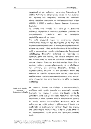 27                                                                                    Γενικό Μέρος

                       προγραµµάτων και µαθηµάτων κατάρτισης. Περιλαµβάνει 5
                       στάδια: Ανάλυση του στοχευόµενου κοινού και των αναγκών
                       του, Σχεδίαση       των µαθηµάτων, Ανάπτυξη                     του διδακτικού
                       υλικού, Εφαρµογή, Αξιολόγηση και επιστροφή στο πρώτο στάδιο
                       (AΣΑΕΑ, ή ADDIE = Analyze, Design, Develop, Implement,
                       Evaluate).
                       Το    µοντέλο    αυτό      ταιριάζει    πολύ      καλά     µε       τη    διαδικασία
                       ανάπτυξης λογισµικού µε διδακτικό χαρακτήρα (tutorials) και
                       χρησιµοποιήθηκε            εκτεταµένα          κατά            τη        δηµιουργία
                       περιβαλλόντων αυτού του τύπου.
                       Ένα      πολύ   σηµαντικό        τµήµα      του      υφιστάµενου            σήµερα
                       εκπαιδευτικού λογισµικού έχει δηµιουργηθεί µε τις αρχές του
                       συµπεριφορισµού (παρόλο που οι θεωρίες του συµπεριφορισµού
                       είναι σε υποχώρηση) – ίσως γιατί οι θεωρίες αυτές διευκολύνουν
                       πολύ το σχεδιασµό των εκπαιδευτικών λογισµικών. Τα λογισµικά
                       καθοδήγησης,        διδασκαλίας        (tutorials)       και        πρακτικής    και
                       εξάσκησης (drill and practice), κατά κανόνα βασίζονται πάνω
                       στις θεωρίες αυτές. Τα λογισµικά αυτά είναι κατάλληλα κυρίως
                       για την εξάσκηση δεξιοτήτων χαµηλού επιπέδου (όπως είναι η
                       εκτέλεση πράξεων, η αποµνηµόνευση κ.ά), για την αξιολόγηση
                       των      µαθητών,       για    εποπτική        διδασκαλία.            Ωστόσο,     ο
                       συµπεριφορισµός       επέδρασε         µε   ένα    γενικότερο            τρόπο   στη
                       σχεδίαση και τη χρήση των εφαρµογών των ΤΠΕ, καθώς έδωσε
                       µεγάλη έµφαση στη διαρκή και ενεργό συµµετοχή του µαθητή,
                       στην ενθάρρυνση του, στην εξάσκηση, στο ρόλο της ταχείας
                       ανάδρασης.


                  Οι γνωστικές θεωρίες και ιδιαίτερα ο κονστρουκτιβισµός
Γνωστικές θεωρίες
    µάθησης -     αποδίδουν πολύ µεγάλη σηµασία στις εσωτερικές, νοητικές
Κονστρουκτιβισµός
                  διεργασίες του ατόµου. Η µάθηση στις θεωρίες αυτές δε
                       µεταδίδεται, αλλά είναι µια διαδικασία προσωπικής κατασκευής
                       της γνώσης, η οποία εδράζεται πάνω σε προγενέστερες γνώσεις
                       (οι   οποίες    φυσικά        τροποποιούνται         κατάλληλα            ώστε   να
                       συζευχθούν µε τη νέα γνώση). Η µάθηση απαιτεί δηλαδή την
                       αναδιάταξη και αναδόµηση των νοητικών δοµών του ατόµου,
                       έτσι ώστε αυτές να προσαρµοστούν µε τη νέα γνώση, αλλά και
                       να “προσαρµόσουν” τη νέα γνώση στις υφιστάµενες νοητικές
                       δοµές.


Επιµορφωτικό υλικό για την επιµόρφωση των εκπαιδευτικών - Τεύχος 1 (Γενικό Μέρος)
ΕΑΙΤΥ - Τοµέας Επιµόρφωσης και Κατάρτισης (ΤΕΚ)
 