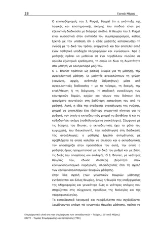 28                                                                             Γενικό Μέρος

                       Ο εποικοδοµισµός του J. Piaget, θεωρεί ότι η ανάπτυξη της
                       λογικής    και    επιστηµονικής      σκέψης    του    παιδιού   είναι    µια
                       εξελικτική διαδικασία µε διάφορα στάδια. Η θεωρία του J. Piaget
                       είναι ουσιαστικά στον αντίποδα του συµπεριφορισµού, καθώς
                       ξεκινά µε την υπόθεση ότι ο κάθε µαθητής κατασκευάζει τη
                       γνώση µε το δικό του τρόπο, ενεργητικά και δεν αποτελεί απλά
                       έναν παθητικό υποδοχέα πληροφοριών και «γνώσεων». Άρα ο
                       µαθητής πρέπει να µαθαίνει σε ένα περιβάλλον πλούσιο σε
                       ποικίλα εξωτερικά ερεθίσµατα, το οποίο να δίνει τη δυνατότητα
                       στο µαθητή να αλληλεπιδρά µαζί του.
                       Ο J. Bruner πρότεινε ως βασική θεωρία για τη µάθηση, την
                       ανακαλυπτική µάθηση. Οι µαθητές ανακαλύπτουν τη γνώση
                       (κανόνες,        αρχές,        ανάπτυξη    δεξιοτήτων)       µέσα       από
                       ανακαλυπτικές διαδικασίες – µε το πείραµα, τη δοκιµή, την
                       επαλήθευση ή τη διάψευση. Η σταδιακή ανακάλυψη των
                       εσωτερικών       δοµών,     αρχών    και   νόµων      που    διέπουν     ένα
                       φαινόµενο συντελούν στη βαθύτερη κατανόηση του από το
                       µαθητή. Αυτό, η ιδέα της σταδιακής ανακάλυψης της γνώσης,
                       µπορεί να αποτελέσει ένα ιδιαίτερα σηµαντικό κίνητρο για το
                       µαθητή, τον οποίο ο εκπαιδευτικός µπορεί να βοηθήσει ή και να
                       καθοδηγήσει ακόµη (καθοδηγούµενη ανακάλυψη). Σύµφωνα µε
                       τις θεωρίες του Bruner, o εκπαιδευτικός έχει το ρόλο του
                       εµψυχωτή, του διευκολυντή, του καθοδηγητή στη διαδικασία
                       της    ανακάλυψης:         ο     µαθητής   έρχεται     αντιµέτωπος        µε
                       προβλήµατα τα οποία καλείται να επιλύσει και ο εκπαιδευτικός
                       τον υποστηρίζει στην προσπάθεια του αυτή, την οποία ο
                       µαθητής όµως πραγµατοποιεί µε το δικό του ρυθµό και µε βάση
                       τις δικές του αποφάσεις και επιλογές. Ο J. Bruner, µε νεότερες
                       θεωρίες         του,       έδωσε      ιδιαίτερη       βαρύτητα          στον
                       κοινωνιοπολιτισµικό παράγοντα, πλησιάζοντας έτσι τη σχολή
                       των κοινωνιοπολιτισµικών θεωριών µάθησης.
                       Στην     ίδια    σχολή      (των    γνωστικών        θεωριών     µάθησης)
                       εντάσσονται και άλλες θεωρίες, όπως η θεωρία της επεξεργασίας
                       της πληροφορίας και γενικότερα όλες οι νεότερες απόψεις που
                       στηρίζονται στις σύγχρονες προόδους της Βιολογίας και της
                       νευροφυσιολογίας.
                       Τα εκπαιδευτικά λογισµικά και περιβάλλοντα που σχεδιάζονται
                       λαµβάνοντας υπόψη τις γνωστικές θεωρίες µάθησης, πρέπει να


Επιµορφωτικό υλικό για την επιµόρφωση των εκπαιδευτικών - Τεύχος 1 (Γενικό Μέρος)
ΕΑΙΤΥ - Τοµέας Επιµόρφωσης και Κατάρτισης (ΤΕΚ)
 