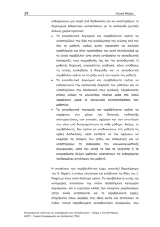 29                                                                              Γενικό Μέρος

                       ενθαρρύνουν µια σειρά από διαδικασίες και να υποστηρίζουν τη
                       δηµιουργία διδακτικών καταστάσεων µε τα ακόλουθα (µεταξύ
                       άλλων) χαρακτηριστικά:
                       •   Τα εκπαιδευτικά λογισµικά και περιβάλλοντα πρέπει να
                           υποστηρίζουν την ιδέα της οικοδόµησης της γνώσης από τον
                           ίδιο   το    µαθητή,     καθώς   αυτός      προσπαθεί       να    επιλύσει
                           προβλήµατα και στην προσπάθεια του αυτή αλληλεπιδρά µε
                           το υλικό περιβάλλον (στο οποίο εντάσσεται το εκπαιδευτικό
                           λογισµικό), τους συµµαθητές του και τον εκπαιδευτικό. Ο
                           µαθητής διερευνά, ανακαλύπτει σταδιακά, κάνει υποθέσεις
                           τις οποίες επαληθεύει ή διαψεύδει και το εκπαιδευτικό
                           περιβάλλον πρέπει να στηρίζει αυτή την πορεία του µαθητή.
                       •   Τα εκπαιδευτικά λογισµικά και περιβάλλοντα πρέπει να
                           ενθαρρύνουν την προσωπική έκφραση των µαθητών και να
                           υποστηρίζουν την προσωπική τους εµπλοκή, λαµβάνοντας
                           επίσης      υπόψη   το    γενικότερο      πλαίσιο    µέσα    στο     οποίο
                           λαµβάνουν       χώρα     οι   κοινωνικές      αλληλεπιδράσεις         των
                           µαθητών.
                       •   Τα εκπαιδευτικά λογισµικά και περιβάλλοντα πρέπει να
                           παρέχουν,       στο      µέτρο      του      δυνατού,        πολλαπλές
                           αναπαραστάσεις των εννοιών, σχέσεων και των οντοτήτων
                           που είναι υπό διαπραγµάτευση σε κάθε µάθηµα. Ακόµη, τα
                           περιβάλλοντα, δεν πρέπει να υποδεικνύουν στο µαθητή τις
                           ορθές διαδικασίες, αλλά αντίθετα να τον αφήνουν να
                           εκφράζει τις απόψεις του (έστω και λαθεµένες) και να
                           υποστηρίζουν        τη    διαδικασία       την      κοινωνιογνωστικής
                           σύγκρουσης, κατά την οποία τα ίδια τα γεγονότα ή τα
                           επιχειρήµατα άλλων µαθητών ανατρέπουν τις ενδεχόµενες
                           λανθασµένες αντιλήψεις του µαθητή.


                       Η οικογένεια των περιβαλλόντων Logo, αποτελεί δηµιούργηµα
                       του S. Papert, ο οποίος υλοποίησε και επεξέτεινε τις ιδέες του J.
                       Piaget µε έναν πολύ ιδιαίτερο τρόπο. Τα περιβάλλοντα αυτής της
                       κατηγορίας       αποτελούν     την   πλέον      διαδεδοµένη          κατηγορία
                       λογισµικών, και η ευρύτερη κλάση των ανοιχτών µικρόκοσµων
                       (στην      οποία   εντάσσονται       και   τα     περιβάλλοντα          Logo),
                       στηρίζονται πάνω ακριβώς στις ιδέες αυτές και αποτελούν τα
                       πλέον τυπικά παραδείγµατα εκπαιδευτικών λογισµικών, που


Επιµορφωτικό υλικό για την επιµόρφωση των εκπαιδευτικών - Τεύχος 1 (Γενικό Μέρος)
ΕΑΙΤΥ - Τοµέας Επιµόρφωσης και Κατάρτισης (ΤΕΚ)
 