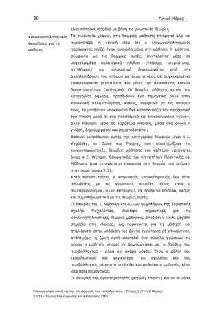 30                                                                                    Γενικό Μέρος

                         είναι κατασκευασµένα µε βάση τις γνωστικές θεωρίες.

Κοινωνιοπολιτισµικές Τα τελευταία χρόνια, στις θεωρίες µάθησης επικρατεί όλο και
θεωρήσεις για τη     περισσότερο η γενική ιδέα ότι ο κοινωνιοπολιτισµικός
µάθηση                   παράγοντας παίζει έναν ουσιώδη ρόλο στη µάθηση. Η µάθηση,
                         σύµφωνα       µε     τις       θεωρίες     αυτές,        συντελείται    µέσα      σε
                         συγκεκριµένα         πολιτισµικά         πλαίσια         (γλώσσα,     στερεότυπα,
                         αντιλήψεις)        και         ουσιαστικά          δηµιουργείται       από       την
                         αλληλεπίδραση του ατόµου µε άλλα άτοµα, σε συγκεκριµένες
                         επικοινωνιακές περιστάσεις και µέσω της υλοποίησης κοινών
                         δραστηριοτήτων (activities). Οι θεωρίες µάθησης αυτής της
                         κατηγορίας δηλαδή, προσδίδουν ένα σηµαντικό ρόλο στην
                         κοινωνική αλληλεπίδραση, καθώς, σύµφωνα µε τις απόψεις
                         τους, το µανθάνον υποκείµενο δνε κατασκευάζει την προσωπική
                         του γνώση µέσα σε ένα πολιτισµικό και επικοινωνιακό «κενό»,
                         αλλά πάντοτε µέσα σε ευρύτερα πλαίσια, µέσα στο οποία η
                         γνώση, δηµιουργείται και σηµατοδοτείται.
                         Bασικοί εκπρόσωποι αυτής της κατηγορίας θεωριών είναι ο L.
                         Vygotsky,     οι     Doise       και     Mugny,       που     υποστηρίζουν       τις
                         κοινωνιογνωστικές θεωρίες µάθησης και νεότεροι ερευνητές
                         όπως ο Ε. Wenger, θεωρητικός των Κοινοτήτων Πρακτικής και
                         Μάθησης (µια εκτενέστερη αναφορά στη θεωρία του υπάρχει
                         στην παράγραφο 2.3).
                         Κατά κάποιο τρόπο, ο κοινωνικός εποικοδοµισµός δεν είναι
                         ασύµβατος       µε       τις    γνωστικές          θεωρίες,    όπως      είναι    ο
                         συµπεριφορισµός, αλλά λειτουργεί, σε ορισµένο επίπεδο, ακόµη
                         και συµπληρωµατικά µε τις θεωρίες αυτές.
                         Οι θεωρίες του L. Vyotsky και άλλων ψυχολόγων της Σοβιετικής
                         σχολής       Ψυχολογίας,               ιδιαίτερα      σηµαντικές        για      τις
                         κοινωνιοπολιτιστικές θεωρίες µάθησης, αποδίδουν πολύ µεγάλη
                         σηµασία στη γλώσσα, ως παράγοντα για τη µάθηση και
                         στηρίζονται στην υπόθεση της ζώνης εγγύτερης (ή επικείµενης)
                         ανάπτυξης: η ζώνη αυτή αποτελεί ένα σύνολο γνώσεων τις
                         οποίες ο µαθητής µπορεί να δηµιουργήσει µε τη βοήθεια του
                         περιβάλλοντος – αλλά όχι ακόµη µόνος. Έτσι, ο ρόλος του
                         εκπαιδευτικού        και       γενικότερα          του     σχολείου     και      του
                         περιβάλλοντος µέσα στο οποίο ζει και µαθαίνει ο µαθητής, είναι
                         ιδιαίτερα σηµαντικός.
                         Οι θεωρίες της δραστηριότητας (activity theory) και οι θεωρίες


  Επιµορφωτικό υλικό για την επιµόρφωση των εκπαιδευτικών - Τεύχος 1 (Γενικό Μέρος)
  ΕΑΙΤΥ - Τοµέας Επιµόρφωσης και Κατάρτισης (ΤΕΚ)
 