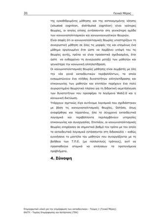 31                                                                              Γενικό Μέρος

                       της εγκαθιδρυµένης µάθησης και της κατανεµηµένης νόησης
                       (situated     cognition,      distributed   cognition)    είναι    νεότερες
                       θεωρίες, οι οποίες επίσης εντάσσονται στη γενικότερη οµάδα
                       των κοινωνιοπολιτισµικών και κοινωνιογνωστικών θεωριών.
                       Είναι σαφές ότι οι κοινωνιοπολιτισµικές θεωρίες υποστηρίζουν τη
                       συνεργατική µάθηση σε όλες τις µορφές της και εποµένως ένα
                       µάθηµα οργανωµένο έτσι ώστε να λαµβάνει υπόψή του τις
                       θεωρίες αυτές, πρέπει να είναι προσεκτικά σχεδιασµένο, έτσι
                       ώστε    να ενθαρρύνει τη συνεργασία µεταξύ των µαθητών και
                       γενικότερα την κοινωνική αλληλεπίδραση.
                       Οι κοινωνιοπολιτισµικές θεωρίες µάθησης είναι συµβατές µε όλη
                       την    νέα    γενιά     εκπαιδευτικών       περιβαλλόντων,        τα   οποία
                       ενσωµατώνουν ένα πλήθος δυνατοτήτων αλληλεπίδρασης και
                       επικοινωνίας των µαθητών και επιπλέον παρέχουν ένα πολύ
                       συγκροτηµένο θεωρητικό πλαίσιο για τη διδακτική εκµετάλλευση
                       των δυνατοτήτων που προσφέρει το λεγόµενο Web2.0 και η
                       κοινωνική δικτύωση.
                       Υπάρχουν σχετικώς λίγα αυτόνοµα λογισµικά που σχεδιάστηκαν
                       µε    βάση    τις   κοινωνιοπολιτισµικές      θεωρίες.    Ωστόσο,      όπως
                       αναφέρθηκε και παραπάνω, όλα τα σύγχρονα εκπαιδευτικά
                       λογισµικά      και      περιβάλλοντα        περιλαµβάνουν         υπηρεσίες
                       επικοινωνίας και συνεργασίας. Επιπλέον, οι κοινωνιοπολιτισµικές
                       θεωρίες επηρέασαν σε σηµαντικό βαθµό τον τρόπο µε τον οποίο
                       τα εκπαιδευτικά λογισµικά εντάσσονται στη διδασκαλία – καθώς
                       ευνοήσανε το µοντέλο του µαθητών που συνεργάζονται µε τη
                       βοήθεια      των     Τ.Π.Ε.    (µε    πολλαπλούς    τρόπους),      αντί   να
                       προσπαθούνε          ατοµικά     να     επιλύσουν    τα      προτεινόµενα
                       προβλήµατα.

                       4. Σύνοψη




Επιµορφωτικό υλικό για την επιµόρφωση των εκπαιδευτικών - Τεύχος 1 (Γενικό Μέρος)
ΕΑΙΤΥ - Τοµέας Επιµόρφωσης και Κατάρτισης (ΤΕΚ)
 