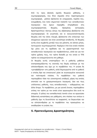 32                                                                                       Γενικό Μέρος

                       Από     τις     τρεις     βασικές         σχολές      θεωριών         µάθησης,     ο
                       συµπεριφορισµός, που              δίνει    σηµασία         στην παρατηρούµενη
                       συµπεριφορά,          µάλλον βρίσκεται σε υποχώρηση, παρόλο που,
                       αναµφίβολα, ένα πολύ σηµαντικό ποσοστό των εκπαιδευτικών
                       λογισµικών        που         έχουν        παραχθεί,           στηρίχθηκαν       στις
                       συµπεριφοριστικές               θεωρίες.           Ορισµένες            κατηγορίες
                       δραστηριοτήτων πάντως (όπως της εξάσκησης) βασίζονται στο
                       συµπεριφορισµό.          Οι    γνωστικές       και    οι       κοινωνιοπολιτισµικές
                       θεωρίες από την άλλη πλευρά, βρίσκονται στο επίκεντρο των
                       σύγχρονων ερευνών και είναι γενικότερα αποδεκτές. Οι θεωρίες
                       αυτές είναι συµβατές µεταξύ τους και µάλιστα, σε κάποιο µέτρο,
                       λειτουργούν συµπληρωµατικά. Παρέχουν έτσι ένα ενιαίο πλαίσιο
                       όχι   µόνο      για     τη    σχεδίαση      και      τα    χαρακτηριστικά        των
                       εκπαιδευτικών λογισµικών και περιβαλλόντων, αλλά και για τον
                       τρόπο χρήσης τους, τον τρόπο δηλαδή µε τον οποίο οι ΤΠΕ
                       πρέπει να ενσωµατώνονται στο µάθηµα.
                       Οι    θεωρίες     αυτές       υποστηρίζουν         ότι     ο    µαθητής    µαθαίνει
                       αναπροσαρµόζοντας τις νοητικές του δοµές ανάλογα µε την
                       αλληλεπίδραση που έχει µε το περιβάλλον του. Η γνώση δε
                       «µεταβιβάζεται» στο µαθητή, αλλά δηµιουργείται από το µαθητή
                       ο οποίος δρα και επικοινωνεί µέσα σε συγκεκριµένα κοινωνικά
                       και    πολιτισµικά           πλαίσια.     Το      περιβάλλον         του     µαθητή
                       περιλαµβάνει τόσο την υλικοτεχνική υποδοµή, µέρος της οποίας
                       αποτελεί και το χρησιµοποιούµενο λογισµικό, όσο και τους
                       υπόλοιπους µαθητές, τους εκπαιδευτικούς – ενδεχοµένως και
                       άλλα άτοµα. Το περιβάλλον, µε µια γενική έννοια, περιλαµβάνει
                       επίσης τον τρόπο µε τον οποίο είναι οργανωµένα όλα αυτά τα
                       στοιχεία. Ο ρόλος του εκπαιδευτικού λοιπόν είναι να οργανώσει
                       διδακτικές καταστάσεις και µαθήµατα, στα πλαίσια των οποίων ο
                       µαθητής έχει τη δυνατότητα να εκφραστεί, να διερευνήσει και
                       να αλληλεπιδράσει µε το περιβάλλον του προκειµένου να
                       οικοδοµήσει τη γνώση του.


                       5. Προτεινόµενες ∆ραστηριότητες




Επιµορφωτικό υλικό για την επιµόρφωση των εκπαιδευτικών - Τεύχος 1 (Γενικό Μέρος)
ΕΑΙΤΥ - Τοµέας Επιµόρφωσης και Κατάρτισης (ΤΕΚ)
 