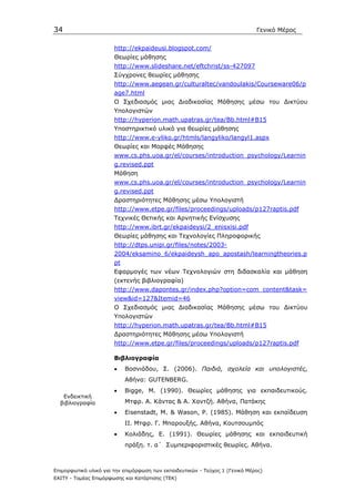 34                                                                            Γενικό Μέρος


                       http://ekpaideusi.blogspot.com/
                       Θεωρίες µάθησης
                       http://www.slideshare.net/eftchrist/ss-427097
                       Σύγχρονες θεωρίες µάθησης
                       http://www.aegean.gr/culturaltec/vandoulakis/Courseware06/p
                       age7.html
                       Ο Σχεδιασµός µιας ∆ιαδικασίας Μάθησης µέσω του ∆ικτύου
                       Υπολογιστών
                       http://hyperion.math.upatras.gr/tea/Bb.html#B15
                       Υποστηρικτικό υλικό για θεωρίες µάθησης
                       http://www.e-yliko.gr/htmls/langyliko/langyl1.aspx
                       Θεωρίες και Μορφές Μάθησης
                       www.cs.phs.uoa.gr/el/courses/introduction_psychology/Learnin
                       g.revised.ppt
                       Μάθηση
                       www.cs.phs.uoa.gr/el/courses/introduction_psychology/Learnin
                       g.revised.ppt
                       ∆ραστηριότητες Μάθησης µέσω Υπολογιστή
                       http://www.etpe.gr/files/proceedings/uploads/p127raptis.pdf
                       Τεχνικές Θετικής και Αρνητικής Ενίσχυσης
                       http://www.ibrt.gr/ekpaideysi/2_enisxisi.pdf
                       Θεωρίες µάθησης και Τεχνολογίες Πληροφορικής
                       http://dtps.unipi.gr/files/notes/2003-
                       2004/eksamino_6/ekpaideysh_apo_apostash/learningtheories.p
                       pt
                       Εφαρµογές των νέων Τεχνολογιών στη διδασκαλία και µάθηση
                       (εκτενής βιβλιογραφία)
                       http://www.dapontes.gr/index.php?option=com_content&task=
                       view&id=127&Itemid=46
                       Ο Σχεδιασµός µιας ∆ιαδικασίας Μάθησης µέσω του ∆ικτύου
                       Υπολογιστών
                       http://hyperion.math.upatras.gr/tea/Bb.html#B15
                       ∆ραστηριότητες Μάθησης µέσω Υπολογιστή
                       http://www.etpe.gr/files/proceedings/uploads/p127raptis.pdf

                       Βιβλιογραφία
                       •    Βοσνιάδου, Σ. (2006). Παιδιά, σχολεία και υπολογιστές,
                            Αθήνα: GUTENBERG.
                       •    Bigge, M. (1990). Θεωρίες µάθησης για εκπαιδευτικούς.
   Ενδεικτική
  βιβλιογραφία              Μτφρ. Α. Κάντας & Α. Χαντζή. Αθήνα, Πατάκης
                       •    Eisenstadt, M. & Wason, P. (1985). Μάθηση και εκπαίδευση
                            ΙΙ. Μτφρ. Γ. Μπαρουξής. Αθήνα, Κουτσουµπός
                       •    Κολιάδης, Ε. (1991). Θεωρίες µάθησης και εκπαιδευτική
                            πράξη. τ. α΄ Συµπεριφοριστικές θεωρίες. Αθήνα.



Επιµορφωτικό υλικό για την επιµόρφωση των εκπαιδευτικών - Τεύχος 1 (Γενικό Μέρος)
ΕΑΙΤΥ - Τοµέας Επιµόρφωσης και Κατάρτισης (ΤΕΚ)
 