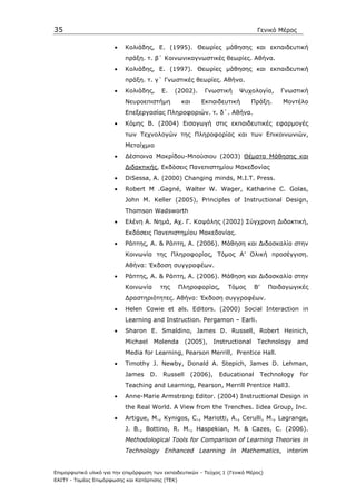 35                                                                            Γενικό Μέρος

                       •   Κολιάδης, Ε. (1995). Θεωρίες µάθησης και εκπαιδευτική
                           πράξη. τ. β΄ Κοινωνικογνωστικές θεωρίες. Αθήνα.
                       •   Κολιάδης, Ε. (1997). Θεωρίες µάθησης και εκπαιδευτική
                           πράξη. τ. γ΄ Γνωστικές θεωρίες. Αθήνα.
                       •   Κολιάδης,      Ε.    (2002).    Γνωστική    Ψυχολογία,       Γνωστική
                           Νευροεπιστήµη          και     Εκπαιδευτική      Πράξη.      Μοντέλο
                           Επεξεργασίας Πληροφοριών. τ. δ΄. Αθήνα.
                       •   Κόµης Β. (2004) Εισαγωγή στις εκπαιδευτικές εφαρµογές
                           των Τεχνολογών της Πληροφορίας και των Επικοινωνιών,
                           Μεταίχµιο
                       •   ∆έσποινα Μακρίδου-Μπούσιου (2003) Θέµατα Μάθησης και
                           ∆ιδακτικής, Εκδόσεις Πανεπιστηµίου Μακεδονίας
                       •   DiSessa, A. (2000) Changing minds, M.I.T. Press.
                       •   Robert M .Gagné, Walter W. Wager, Katharine C. Golas,
                           John M. Keller (2005), Principles of Instructional Design,
                           Thomson Wadsworth
                       •   Ελένη Α. Νηµά, Αχ. Γ. Καψάλης (2002) Σύγχρονη ∆ιδακτική,
                           Εκδόσεις Πανεπιστηµίου Μακεδονίας.
                       •   Ράπτης, Α. & Ράπτη, Α. (2006). Μάθηση και ∆ιδασκαλία στην
                           Κοινωνία της Πληροφορίας, Τόµος Α’ Ολική προσέγγιση.
                           Αθήνα: Έκδοση συγγραφέων.
                       •   Ράπτης, Α. & Ράπτη, Α. (2006). Μάθηση και ∆ιδασκαλία στην
                           Κοινωνία       της     Πληροφορίας,     Τόµος     Β’     Παιδαγωγικές
                           ∆ραστηριότητες. Αθήνα: Έκδοση συγγραφέων.
                       •   Helen Cowie et als. Editors. (2000) Social Interaction in
                           Learning and Instruction. Pergamon – Earli.
                       •   Sharon E. Smaldino, James D. Russell, Robert Heinich,
                           Michael    Molenda       (2005), Instructional     Technology and
                           Media for Learning, Pearson Merrill, Prentice Hall.
                       •   Timothy J. Newby, Donald A. Stepich, James D. Lehman,
                           James     D.   Russell    (2006),   Educational        Technology   for
                           Teaching and Learning, Pearson, Merrill Prentice Hall3.
                       •   Anne-Marie Armstrong Editor. (2004) Instructional Design in
                           the Real World. A View from the Trenches. Iidea Group, Inc.
                       •   Artigue, M., Kynigos, C., Mariotti, A., Cerulli, M., Lagrange,
                           J. B., Bottino, R. M., Haspekian, M. & Cazes, C. (2006).
                           Methodological Tools for Comparison of Learning Theories in
                           Technology Enhanced Learning in Mathematics, interim


Επιµορφωτικό υλικό για την επιµόρφωση των εκπαιδευτικών - Τεύχος 1 (Γενικό Μέρος)
ΕΑΙΤΥ - Τοµέας Επιµόρφωσης και Κατάρτισης (ΤΕΚ)
 