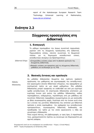 36                                                                                     Γενικό Μέρος

                                report    of   the    Kaleidoscope       European        Research      Team
                                ‘Technology          Enhanced        Learning       of        Mathematics,
                                (www.itd.cnr.it/telma).




   Ενότητα 2.2

                               Σύγχρονες προσεγγίσεις στη
                                       ∆ιδακτική
                            1. Εισαγωγή
                            Το µάθηµα περιλαµβάνει την άκρως συνοπτική παρουσίαση
                            µερικών από τις σύγχρονες προσεγγίσεις στη ∆ιδακτική.
                            Παρουσιάζεται      επίσης,     πάντοτε     συνοπτικά,        το   θεωρητικό
                            πλαίσιο      για    τη        δηµιουργία     εκπαιδευτικού           υλικού,
                            εκπαιδευτικών σεναρίων και δραστηριοτήτων
   ∆ιδακτικοί Στόχοι        • Στοιχειώδεις γνώσεις γύρω από τη βασική ορολογία της
                              Σύγχρονης ∆ιδακτικής
                            • Βασικές γνώσεις για ορισµένες από τις σύγχρονες διδακτικές
                              µεθόδους σε συνδυασµό µε τις ΤΠΕ




                       2. Βασικές έννοιες και ορολογία
                       Ως     µέθοδος      διδασκαλίας       θεωρείται     ένα      πρότυπο         (pattern)
Μέθοδοι                οργάνωσης του µαθήµατος και συµπεριφοράς του εκπαιδευτικού,
                       ένα οργανωµένο σύνολο διδακτικών στοιχείων, που εφαρµόζεται µε
διδασκαλίας
                       συστηµατικό        τρόπο      σε    µια   σειρά   µαθηµάτων.           Μια   µέθοδος
                       διδασκαλίας µπορεί προφανώς να υιοθετηθεί και από µια ευρύτερη
                       οµάδα εκπαιδευτικών. Οι στρατηγικές διδασκαλίας αποτελούν µια
                       ευρύτερη έννοια από εκείνη της µεθόδου διδασκαλίας, καθώς
                       περιλαµβάνουν, ενδεχοµένως, περισσότερες από µια µεθόδους και
                       συνιστούν διδακτικές παρεµβάσεις συγκροτηµένες σε µια ακολουθία
                       µε βάση συγκεκριµένες αρχές. Ευρύτερη από την έννοια αυτή είναι
                       και η έννοια του µοντέλου διδασκαλίας που αποτελεί µια διδακτική
                       πρόταση η οποία περιλαµβάνει              την ιεράρχηση των εκπαιδευτικών
                       προτεραιοτήτων,         συγκεκριµένες           διδακτικές        διαδικασίες       και
                       προσδιορίζει τον τρόπο µε τον οποίο οργανώνεται η τάξη και
                       γενικότερα η διδασκαλία.
                       Πολύ συχνά πάντως, στη βιβλιογραφία, οι τρεις όροι, ή παραλλαγές
                       τους, χρησιµοποιούνται περίπου ως συνώνυµα και δηµιουργείται µια
                       σχετική ασάφεια.


  Επιµορφωτικό υλικό για την επιµόρφωση των εκπαιδευτικών - Τεύχος 1 (Γενικό Μέρος)
  ΕΑΙΤΥ - Τοµέας Επιµόρφωσης και Κατάρτισης (ΤΕΚ)
 