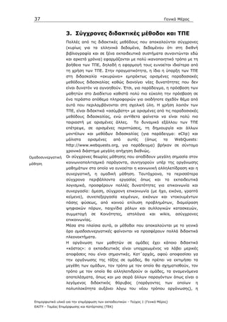 37                                                                             Γενικό Μέρος


                     3. Σύγχρονες διδακτικές µέθοδοι και ΤΠΕ
                     Πολλές από τις διδακτικές µεθόδους που αποκαλούνται σύγχρονες
                     (κυρίως για τα ελληνικά δεδοµένα, δεδοµένου ότι στη διεθνή
                     βιβλιογραφία και σε ξένα εκπαιδευτικά συστήµατα συναντώνται εδώ
                     και αρκετά χρόνια) εφαρµόζονται µε πολύ ικανοποιητικό τρόπο µε τη
                     βοήθεια των ΤΠΕ, δηλαδή η εφαρµογή τους ευνοείται ιδιαίτερα από
                     τη χρήση των ΤΠΕ. Στην πραγµατικότητα, η ίδια η ύπαρξη των ΤΠΕ
                     στη διδασκαλία «ακυρώνει» εµπράκτως ορισµένες παραδοσιακές
                     µεθόδους διδασκαλίας καθώς διανοίγει νέες δυνατότητες που δεν
                     είναι δυνατόν να αγνοηθούν. Έτσι, για παράδειγµα, η πρόσβαση των
                     µαθητών στο ∆ιαδίκτυο καθιστά πολύ πιο εύκολη την πρόσβαση σε
                     ένα τεράστιο απόθεµα πληροφοριών για οιοδήποτε σχεδόν θέµα από
                     αυτά που περιλαµβάνονται στη σχολική ύλη. Η χρήση λοιπόν των
                     ΤΠΕ, είναι διδακτικά «ασύµβατη» µε ορισµένες από τις παραδοσιακές
                     µεθόδους διδασκαλίας, ενώ αντίθετα φαίνεται να είναι πολύ πιο
                     ταιριαστή µε ορισµένες άλλες.            Το δυναµικό εξάλλου των ΤΠΕ
                     επέτρεψε, σε ορισµένες περιπτώσεις, τη δηµιουργία και άλλων
                     µοντέλων και µεθόδων διδασκαλίας (για παράδειγµα: eClip) και
                     µάλιστα      ορισµένες         από   αυτές       (όπως      τα    WebQuests:
                     http://www.webquests.org, για παράδειγµα) βρήκαν σε σύντοµο
                     χρονικό διάστηµα µεγάλη απήχηση διεθνώς.
Οµαδοσυνεργατική     Οι σύγχρονες θεωρίες µάθησης που αποδίδουν µεγάλη σηµασία στον
µάθηση               κοινωνιοπολιτισµικό παράγοντα, συνηγορούν υπέρ της οργάνωσης
                     µαθηµάτων στα οποία να ευνοείται η κοινωνική αλληλεπίδραση και η
                     συνεργατική, η οµαδική µάθηση. Ταυτόχρονα, τα περισσότερα
                     σύγχρονα      περιβάλλοντα       εργασίας    όπως     και   τα    εκπαιδευτικά
                     λογισµικά, προσφέρουν πολλές δυνατότητες για επικοινωνία και
                     συνεργασία: άµεση, σύγχρονη επικοινωνία (µε ήχο, εικόνα, γραπτό
                     κείµενο), συνεπεξεργασία κειµένων, εικόνων και ντοκουµέντων
                     πάσης φύσεως, από κοινού επίλυση προβληµάτων, διαµοίραση
                     ψηφιακών πόρων, παιχνίδια ρόλων και συλλογικών κατασκευών,
                     συµµετοχή      σε    Κοινότητες,     ιστολόγια     και   wikis,   ασύγχρονες
                     επικοινωνίας.
                     Μέσα στα πλαίσια αυτά, οι µέθοδοι που αποκαλούνται µε το γενικό
                     όρο οµαδοσυνεργατικές φαίνονται να προσφέρουν πολλά διδακτικά
                     πλεονεκτήµατα.
                     Η οργάνωση των µαθητών σε οµάδες έχει κάποιο διδακτικό
                     «κόστος»: ο εκπαιδευτικός είναι υποχρεωµένος να λάβει µερικές
                     αποφάσεις που είναι σηµαντικές. Κατ΄αρχάς, αφού αποφασίσει γα
                     την οργάνωσης της τάξης σε οµάδες, θα πρέπει να εκτιµήσει τα
                     µεγέθη των οµάδων, τον τρόπο µε τον οποίο θα σχηµατισθούν, τον
                     τρόπο µε τον οποίο θα αλληλεπιδρούν οι οµάδες, τα αναµενόµενα
                     αποτελέσµατα, όπως και µια σειρά άλλων παραγόντων όπως είναι ο
                     λεγόµενος      διδακτικός      θόρυβος      (παράγοντες     των    οποίων   η
                     πολυπλοκότητα αυξάνει λόγω του νέου τρόπου οργάνωσης), η


  Επιµορφωτικό υλικό για την επιµόρφωση των εκπαιδευτικών - Τεύχος 1 (Γενικό Μέρος)
  ΕΑΙΤΥ - Τοµέας Επιµόρφωσης και Κατάρτισης (ΤΕΚ)
 