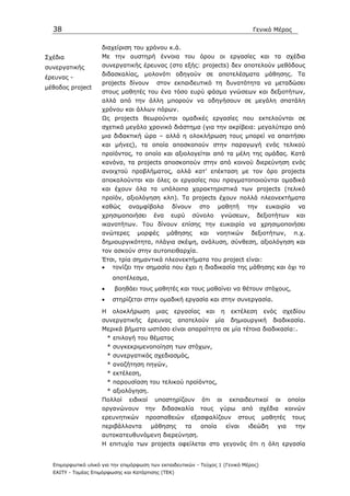 38                                                                                          Γενικό Μέρος


                     διαχείριση του χρόνου κ.ά.
Σχέδια               Με την αυστηρή έννοια του όρου οι εργασίες και τα σχέδια
συνεργατικής         συνεργατικής έρευνας (στο εξής: projects) δεν αποτελούν µεθόδους
                     διδασκαλίας, µολονότι οδηγούν σε αποτελέσµατα µάθησης. Τα
έρευνας -
                     projects δίνουν         στον εκπαιδευτικό τη δυνατότητα να µεταδώσει
µέθοδος project
                     στους µαθητές του ένα τόσο ευρύ φάσµα γνώσεων και δεξιοτήτων,
                     αλλά από την άλλη µπορούν να οδηγήσουν σε µεγάλη σπατάλη
                     χρόνου και άλλων πόρων.
                     Ως projects θεωρούνται οµαδικές εργασίες που εκτελούνται σε
                     σχετικά µεγάλο χρονικό διάστηµα (για την ακρίβεια: µεγαλύτερο από
                     µια διδακτική ώρα – αλλά η ολοκλήρωση τους µπορεί να απαιτήσει
                     και µήνες), τα οποία αποσκοπούν στην παραγωγή ενός τελικού
                     προϊόντος, το οποίο και αξιολογείται από τα µέλη της οµάδας. Κατά
                     κανόνα, τα projects αποσκοπούν στην από κοινού διερεύνηση ενός
                     ανοιχτού προβλήµατος, αλλά κατ’ επέκταση µε τον όρο projects
                     αποκαλούνται και όλες οι εργασίες που πραγµατοποιούνται οµαδικά
                     και έχουν όλα τα υπόλοιπα χαρακτηριστικά των projects (τελικό
                     προϊόν, αξιολόγηση κλπ). Τα projects έχουν πολλά πλεονεκτήµατα
                     καθώς     αναµφίβολα           δίνουν        στο     µαθητή         την     ευκαιρία        να
                     χρησιµοποιήσει        ένα      ευρύ        σύνολο     γνώσεων,            δεξιοτήτων        και
                     ικανοτήτων. Του δίνουν επίσης την ευκαιρία να χρησιµοποιήσει
                     ανώτερες      µορφές        µάθησης          και     νοητικών        δεξιοτήτων,           π.χ.
                     δηµιουργικότητα, πλάγια σκέψη, ανάλυση, σύνθεση, αξιολόγηση και
                     τον ασκούν στην αυτοπειθαρχία.
                     Έτσι, τρία σηµαντικά πλεονεκτήµατα του project είναι:
                     • τονίζει την σηµασία που έχει η διαδικασία της µάθησης και όχι το
                          αποτέλεσµα,
                     •     βοηθάει τους µαθητές και τους µαθαίνει να θέτουν στόχους,
                     •    στηρίζεται στην οµαδική εργασία και στην συνεργασία.

                     Η    ολοκλήρωση         µιας   εργασίας        και    η     εκτέλεση        ενός    σχεδίου
                     συνεργατικής         έρευνας    αποτελούν            µία    δηµιουργική        διαδικασία.
                     Μερικά βήµατα ωστόσο είναι απαραίτητα σε µία τέτοια διαδικασία:.
                         * επιλογή του θέµατος
                         * συγκεκριµενοποίηση των στόχων,
                         * συνεργατικός σχεδιασµός,
                         * αναζήτηση πηγών,
                         * εκτέλεση,
                         * παρουσίαση του τελικού προϊόντος,
                         * αξιολόγηση.
                     Πολλοί     ειδικοί     υποστηρίζουν          ότι     οι     εκπαιδευτικοί      οι        οποίοι
                     οργανώνουν        την    διδασκαλία          τους     γύρω         από    σχέδια     κοινών
                     ερευνητικών       προσπαθειών          εξασφαλίζουν            στους       µαθητές        τους
                     περιβάλλοντα         µάθησης          τα     οποία         είναι    ιδεώδη         για     την
                     αυτοκατευθυνόµενη διερεύνηση.
                     Η επιτυχία των projects οφείλεται στο γεγονός ότι η όλη εργασία


  Επιµορφωτικό υλικό για την επιµόρφωση των εκπαιδευτικών - Τεύχος 1 (Γενικό Μέρος)
  ΕΑΙΤΥ - Τοµέας Επιµόρφωσης και Κατάρτισης (ΤΕΚ)
 