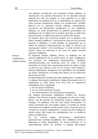 39                                                                             Γενικό Μέρος


                     των µαθητών κατευθύνεται από εσωτερικά κίνητρα µάθησης. Οι
                     υποστηρικτές τους µάλιστα διατείνονται ότι τα εσωτερικά κίνητρα
                     µάθησης δεν είναι ένα στοιχείο το οποίο σχετίζεται µε το θέµα
                     διδασκαλίας και µάθησης ούτε µε τις προδιαθέσεις του µαθητή ούτε
                     τέλος αποτελεί αποκλειστική ευθύνη του εκπαιδευτικού. Αντίθετα
                     δέχονται      ότι    τα    εσωτερικά    κίνητρα   µάθησης    υποστηρίζονται,
                     γεννιούνται και διατηρούνται (ευδοκιµούν) σε ένα περιβάλλον
                     µάθησης, στο οποίο εκπαιδευτικός και µαθητές αναγνωρίζουν και
                     αποδέχονται ότι το καθένα από τα στοιχεία αυτά έχει να παίξει έναν
                     σηµαντικό ρόλο, το καθένα από µόνο του ωστόσο δεν επαρκεί.
                     Tα projects έχουν δύο συστατικά στοιχεία που τα διακρίνει από
                     άλλες, συναφείς µεθόδους: α. οργανώνονται γύρω από ένα κεντρικό
                     ερώτηµα ή πρόβληµα, το οποίο βοηθάει να οργανωθούν και να
                     τεθούν σε ενέργεια οι δραστηριότητες της τάξης, β. απαιτούν ένα
                     συγκεκριµένο προϊόν ή ένα αποτέλεσµα, το οποίο αποτελεί κατά
                     κάποιον τρόπο την απάντηση ή την λύση στο αρχικό κεντρικό
                     ερώτηµα ή πρόβληµα.
Eπίλυση              Οι σύγχρονες θεωρίες µάθησης, θέτουν το πρόβληµα και την
προβληµάτων –        επίλυση προβληµάτων (µε τη γενική έννοια του όρου «πρόβληµα»)
                     στο    επίκεντρο          των   µαθησιακών     δραστηριοτήτων.     Πρόβληµα
problem solving
                     αποκαλείταισυνήθως µια κατάσταση κατά την οποία το άτοµο
                     προσπαθεί να επιτύχει έναν συγκεκριµένο σκοπό και πρέπει να βρει
                     τα µέσα και τους τρόπους, ώστε να τον επιτύχει. Κατά συνέπεια η
                     επίλυση προβληµάτων αναφέρεται στις προσπάθειες που καταβάλλει
                     ένα άτοµο, προκειµένου να επιτύχει έναν σκοπό, για τον οποίον δεν
                     έχει έτοιµη µια λύση.
                     Οι ειδικοί διακρίνουν συνήθως δύο είδη προβληµάτων, τα σαφώς και
                     τα ασαφώς διατυπωµένα προβλήµατα. Σαφώς διατυπωµένα είναι τα
                     προβλήµατα τα οποία δίνουν στον λύτη όλες τις απαραίτητες
                     πληροφορίες, δηλ. πληροφορίες
                       α. για την αρχική κατάσταση,
                       β. για την τελική κατάσταση (στόχο),
                       γ. για επιτρεπόµενους ή µη επιτρεπόµενους χειρισµούς.
                     Στα   ασαφώς         διατυπωµένα       προβλήµατα    αντίθετα    δεν   δίνονται
                     καθόλου ή δεν δίνονται επαρκείς πληροφορίες για όλα αυτά. Παρά-
                     δειγµα: πως θα επιλυθεί ένα οικολογικής φύσεως πρόβληµα µιας
                     περιοχής; Το πρόβληµα αυτό δεν είναι σαφώς διατυπωµένο. Το
                     τελικό αποτέλεσµα δεν είναι σαφές, µπορεί να επιλυθεί µε πολλές
                     στρατηγικές και επιδέχεται πολλές σωστές λύσεις. Συγγενής είναι και
                     η έννοια των ανοιχτών προβληµάτων, τα οποία όχι µόνο επιδέχονται
                     πολλές λύσεις αλλά συχνά δεν προσδιορίζουν καν τις αποδεκτές
                     λύσεις µε σαφή τρόπο.
                     Για     την         επίλυση      σαφώς       διατυπωµένων        προβληµάτων
                     χρησιµοποιούµε συνήθως αλγορίθµους, δηλ. σταθερούς κανόνες ή
                     διαδικασίες οι οποίες εξασφαλίζουν την σωστή απάντηση, αν τις
                     ακολουθήσουµε          σωστά. Σε       αντίθεση τα    ασαφώς διατυπωµένα


  Επιµορφωτικό υλικό για την επιµόρφωση των εκπαιδευτικών - Τεύχος 1 (Γενικό Μέρος)
  ΕΑΙΤΥ - Τοµέας Επιµόρφωσης και Κατάρτισης (ΤΕΚ)
 