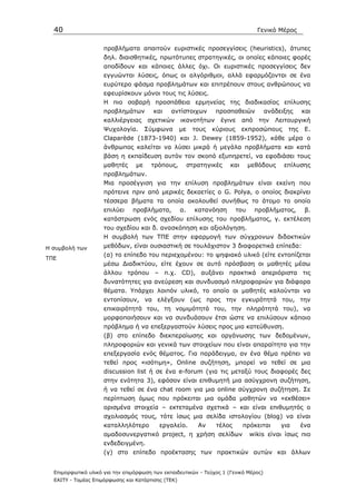 40                                                                               Γενικό Μέρος


                     προβλήµατα απαιτούν ευριστικές προσεγγίσεις (heuristics), άτυπες
                     δηλ. διαισθητικές, πρωτότυπες στρατηγικές, οι οποίες κάποιες φορές
                     αποδίδουν και κάποιες άλλες όχι. Οι ευριστικές προσεγγίσεις δεν
                     εγγυώνται λύσεις, όπως οι αλγόριθµοι, αλλά εφαρµόζονται σε ένα
                     ευρύτερο φάσµα προβληµάτων και επιτρέπουν στους ανθρώπους να
                     εφευρίσκουν µόνοι τους τις λύσεις.
                     Η πιο σοβαρή προσπάθεια ερµηνείας της διαδικασίας επίλυσης
                     προβληµάτων        και    αντίστοιχων        προσπαθειών         ανάδειξης     και
                     καλλιέργειας     σχετικών      ικανοτήτων     έγινε     από    την   Λειτουργική
                     Ψυχολογία.       Σύµφωνα       µε    τους   κύριους     εκπροσώπους      της    Ε.
                     Claparède (1873-1940) και J. Dewey (1859-1952), κάθε µέρα ο
                     άνθρωπος καλείται να λύσει µικρά ή µεγάλα προβλήµατα και κατά
                     βάση η εκπαίδευση αυτόν τον σκοπό εξυπηρετεί, να εφοδιάσει τους
                     µαθητές     µε    τρόπους,          στρατηγικές   και       µεθόδους    επίλυσης
                     προβληµάτων.
                     Μια προσέγγιση για την επίλυση προβληµάτων είναι εκείνη που
                     πρότεινε πριν από µερικές δεκαετίες ο G. Polya, o οποίος διακρίνει
                     τέσσερα βήµατα τα οποία ακολουθεί συνήθως το άτοµο το οποίο
                     επιλύει    προβλήµατα,         α.     κατανόηση       του     προβλήµατος,      β.
                     κατάστρωση ενός σχεδίου επίλυσης του προβλήµατος, γ. εκτέλεση
                     του σχεδίου και δ. ανασκόπηση και αξιολόγηση.
                     Η συµβολή των ΤΠΕ στην εφαρµογή των σύγχρονων διδακτικών
Η συµβολή των        µεθόδων, είναι ουσιαστική σε τουλάχιστον 3 διαφορετικά επίπεδα:
                     (α) το επίπεδο του περιεχοµένου: το ψηφιακό υλικό (είτε εντοπίζεται
ΤΠΕ
                     µέσω ∆ιαδικτύου, είτε έχουν σε αυτό πρόσβαση οι µαθητές µέσω
                     άλλου τρόπου – π.χ. CD), αυξάνει πρακτικά απεριόριστα τις
                     δυνατότητες για ανεύρεση και συνδυασµό πληροφοριών για διάφορα
                     θέµατα. Υπάρχει λοιπόν υλικό, το οποίο οι µαθητές καλούνται να
                     εντοπίσουν, να ελέγξουν (ως προς την εγκυρότητά του, την
                     επικαιρότητά του, τη νοµιµότητά του, την πληρότητά του), να
                     µορφοποιήσουν και να συνδυάσουν έτσι ώστε να επιλύσουν κάποιο
                     πρόβληµα ή να επεξεργαστούν λύσεις προς µια κατεύθυνση.
                     (β) στο επίπεδο διεκπεραίωσης και οργάνωσης των δεδοµένων,
                     πληροφοριών και γενικά των στοιχείων που είναι απαραίτητα για την
                     επεξεργασία ενός θέµατος. Για παράδειγµα, αν ένα θέµα πρέπει να
                     τεθεί προς «ισότιµη», Online συζήτηση, µπορεί να τεθεί σε µια
                     discussion list ή σε ένα e-forum (για τις µεταξύ τους διαφορές δες
                     στην ενότητα 3), εφόσον είναι επιθυµητή µια ασύγχρονη συζήτηση,
                     ή να τεθεί σε ένα chat room για µια online σύγχρονη συζήτηση. Σε
                     περίπτωση όµως που πρόκειται µια οµάδα µαθητών να «εκθέσει»
                     ορισµένα στοιχεία – εκτεταµένα σχετικά – και είναι επιθυµητός ο
                     σχολιασµός τους, τότε ίσως µια σελίδα ιστολογίου (blog) να είναι
                     καταλληλότερο        εργαλείο.         Αν    τέλος      πρόκειται      για     ένα
                     οµαδοσυνεργατικό project, η χρήση σελίδων                   wikis είναι ίσως πιο
                     ενδεδειγµένη.
                     (γ) στο επίπεδο προέκτασης των πρακτικών αυτών και άλλων


  Επιµορφωτικό υλικό για την επιµόρφωση των εκπαιδευτικών - Τεύχος 1 (Γενικό Μέρος)
  ΕΑΙΤΥ - Τοµέας Επιµόρφωσης και Κατάρτισης (ΤΕΚ)
 